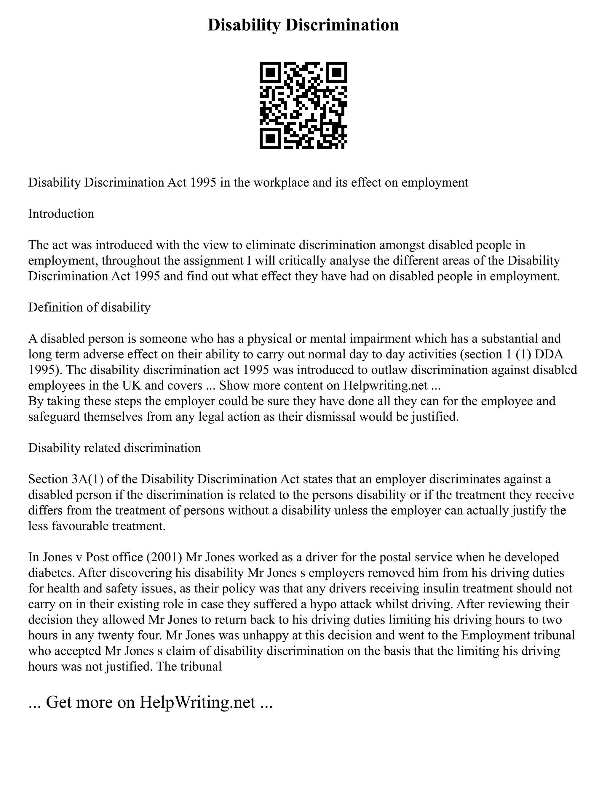 Disability Discrimination
Disability Discrimination Act 1995 in the workplace and its effect on employment
Introduction
The act was introduced with the view to eliminate discrimination amongst disabled people in
employment, throughout the assignment I will critically analyse the different areas of the Disability
Discrimination Act 1995 and find out what effect they have had on disabled people in employment.
Definition of disability
A disabled person is someone who has a physical or mental impairment which has a substantial and
long term adverse effect on their ability to carry out normal day to day activities (section 1 (1) DDA
1995). The disability discrimination act 1995 was introduced to outlaw discrimination against disabled
employees in the UK and covers ... Show more content on Helpwriting.net ...
By taking these steps the employer could be sure they have done all they can for the employee and
safeguard themselves from any legal action as their dismissal would be justified.
Disability related discrimination
Section 3A(1) of the Disability Discrimination Act states that an employer discriminates against a
disabled person if the discrimination is related to the persons disability or if the treatment they receive
differs from the treatment of persons without a disability unless the employer can actually justify the
less favourable treatment.
In Jones v Post office (2001) Mr Jones worked as a driver for the postal service when he developed
diabetes. After discovering his disability Mr Jones s employers removed him from his driving duties
for health and safety issues, as their policy was that any drivers receiving insulin treatment should not
carry on in their existing role in case they suffered a hypo attack whilst driving. After reviewing their
decision they allowed Mr Jones to return back to his driving duties limiting his driving hours to two
hours in any twenty four. Mr Jones was unhappy at this decision and went to the Employment tribunal
who accepted Mr Jones s claim of disability discrimination on the basis that the limiting his driving
hours was not justified. The tribunal
... Get more on HelpWriting.net ...
 