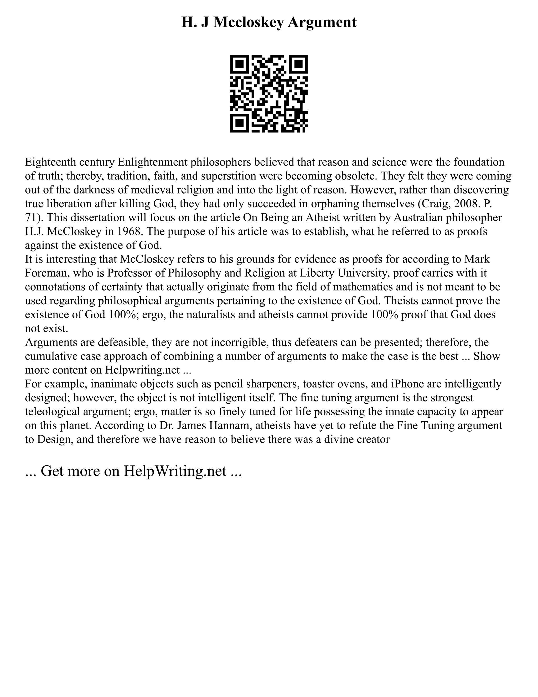 H. J Mccloskey Argument
Eighteenth century Enlightenment philosophers believed that reason and science were the foundation
of truth; thereby, tradition, faith, and superstition were becoming obsolete. They felt they were coming
out of the darkness of medieval religion and into the light of reason. However, rather than discovering
true liberation after killing God, they had only succeeded in orphaning themselves (Craig, 2008. P.
71). This dissertation will focus on the article On Being an Atheist written by Australian philosopher
H.J. McCloskey in 1968. The purpose of his article was to establish, what he referred to as proofs
against the existence of God.
It is interesting that McCloskey refers to his grounds for evidence as proofs for according to Mark
Foreman, who is Professor of Philosophy and Religion at Liberty University, proof carries with it
connotations of certainty that actually originate from the field of mathematics and is not meant to be
used regarding philosophical arguments pertaining to the existence of God. Theists cannot prove the
existence of God 100%; ergo, the naturalists and atheists cannot provide 100% proof that God does
not exist.
Arguments are defeasible, they are not incorrigible, thus defeaters can be presented; therefore, the
cumulative case approach of combining a number of arguments to make the case is the best ... Show
more content on Helpwriting.net ...
For example, inanimate objects such as pencil sharpeners, toaster ovens, and iPhone are intelligently
designed; however, the object is not intelligent itself. The fine tuning argument is the strongest
teleological argument; ergo, matter is so finely tuned for life possessing the innate capacity to appear
on this planet. According to Dr. James Hannam, atheists have yet to refute the Fine Tuning argument
to Design, and therefore we have reason to believe there was a divine creator
... Get more on HelpWriting.net ...
 