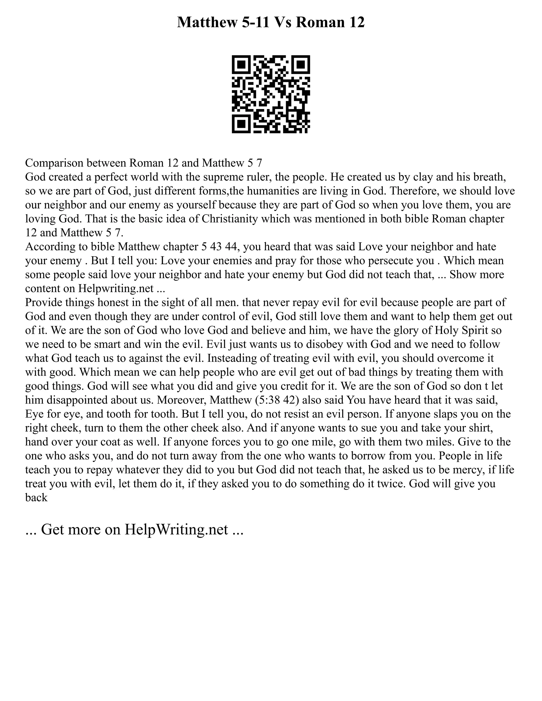 Matthew 5-11 Vs Roman 12
Comparison between Roman 12 and Matthew 5 7
God created a perfect world with the supreme ruler, the people. He created us by clay and his breath,
so we are part of God, just different forms,the humanities are living in God. Therefore, we should love
our neighbor and our enemy as yourself because they are part of God so when you love them, you are
loving God. That is the basic idea of Christianity which was mentioned in both bible Roman chapter
12 and Matthew 5 7.
According to bible Matthew chapter 5 43 44, you heard that was said Love your neighbor and hate
your enemy . But I tell you: Love your enemies and pray for those who persecute you . Which mean
some people said love your neighbor and hate your enemy but God did not teach that, ... Show more
content on Helpwriting.net ...
Provide things honest in the sight of all men. that never repay evil for evil because people are part of
God and even though they are under control of evil, God still love them and want to help them get out
of it. We are the son of God who love God and believe and him, we have the glory of Holy Spirit so
we need to be smart and win the evil. Evil just wants us to disobey with God and we need to follow
what God teach us to against the evil. Insteading of treating evil with evil, you should overcome it
with good. Which mean we can help people who are evil get out of bad things by treating them with
good things. God will see what you did and give you credit for it. We are the son of God so don t let
him disappointed about us. Moreover, Matthew (5:38 42) also said You have heard that it was said,
Eye for eye, and tooth for tooth. But I tell you, do not resist an evil person. If anyone slaps you on the
right cheek, turn to them the other cheek also. And if anyone wants to sue you and take your shirt,
hand over your coat as well. If anyone forces you to go one mile, go with them two miles. Give to the
one who asks you, and do not turn away from the one who wants to borrow from you. People in life
teach you to repay whatever they did to you but God did not teach that, he asked us to be mercy, if life
treat you with evil, let them do it, if they asked you to do something do it twice. God will give you
back
... Get more on HelpWriting.net ...
 