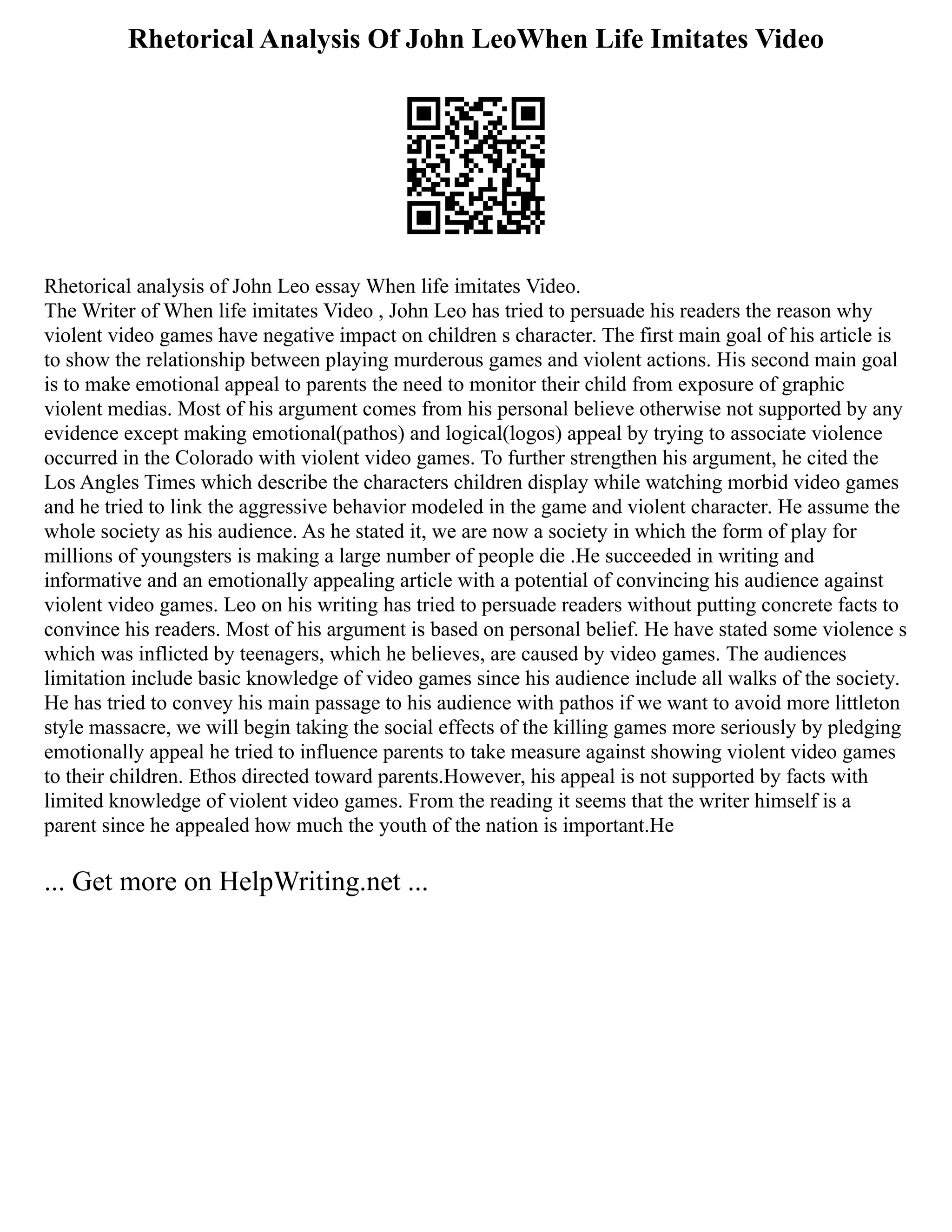 Rhetorical Analysis Of John LeoWhen Life Imitates Video
Rhetorical analysis of John Leo essay When life imitates Video.
The Writer of When life imitates Video , John Leo has tried to persuade his readers the reason why
violent video games have negative impact on children s character. The first main goal of his article is
to show the relationship between playing murderous games and violent actions. His second main goal
is to make emotional appeal to parents the need to monitor their child from exposure of graphic
violent medias. Most of his argument comes from his personal believe otherwise not supported by any
evidence except making emotional(pathos) and logical(logos) appeal by trying to associate violence
occurred in the Colorado with violent video games. To further strengthen his argument, he cited the
Los Angles Times which describe the characters children display while watching morbid video games
and he tried to link the aggressive behavior modeled in the game and violent character. He assume the
whole society as his audience. As he stated it, we are now a society in which the form of play for
millions of youngsters is making a large number of people die .He succeeded in writing and
informative and an emotionally appealing article with a potential of convincing his audience against
violent video games. Leo on his writing has tried to persuade readers without putting concrete facts to
convince his readers. Most of his argument is based on personal belief. He have stated some violence s
which was inflicted by teenagers, which he believes, are caused by video games. The audiences
limitation include basic knowledge of video games since his audience include all walks of the society.
He has tried to convey his main passage to his audience with pathos if we want to avoid more littleton
style massacre, we will begin taking the social effects of the killing games more seriously by pledging
emotionally appeal he tried to influence parents to take measure against showing violent video games
to their children. Ethos directed toward parents.However, his appeal is not supported by facts with
limited knowledge of violent video games. From the reading it seems that the writer himself is a
parent since he appealed how much the youth of the nation is important.He
... Get more on HelpWriting.net ...
 