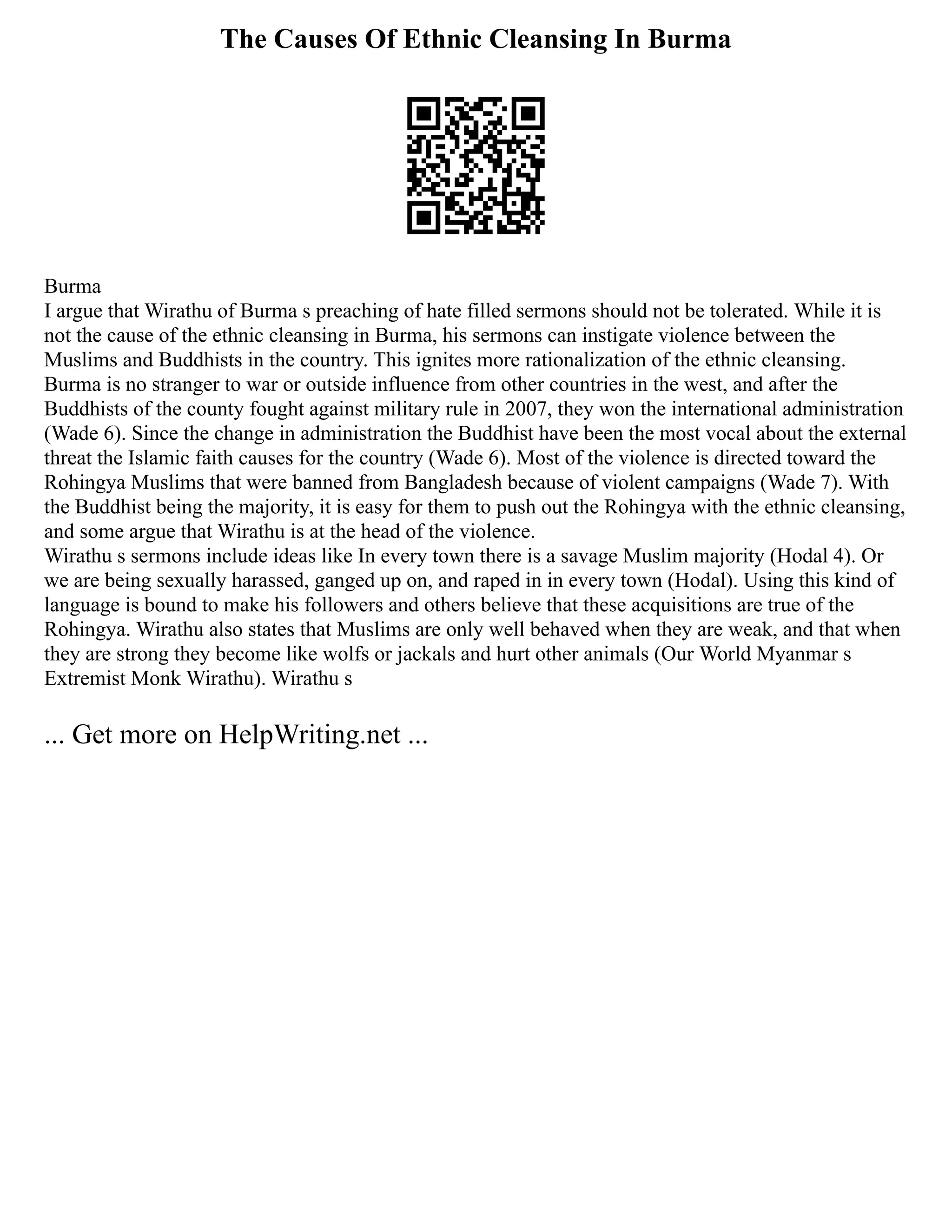 The Causes Of Ethnic Cleansing In Burma
Burma
I argue that Wirathu of Burma s preaching of hate filled sermons should not be tolerated. While it is
not the cause of the ethnic cleansing in Burma, his sermons can instigate violence between the
Muslims and Buddhists in the country. This ignites more rationalization of the ethnic cleansing.
Burma is no stranger to war or outside influence from other countries in the west, and after the
Buddhists of the county fought against military rule in 2007, they won the international administration
(Wade 6). Since the change in administration the Buddhist have been the most vocal about the external
threat the Islamic faith causes for the country (Wade 6). Most of the violence is directed toward the
Rohingya Muslims that were banned from Bangladesh because of violent campaigns (Wade 7). With
the Buddhist being the majority, it is easy for them to push out the Rohingya with the ethnic cleansing,
and some argue that Wirathu is at the head of the violence.
Wirathu s sermons include ideas like In every town there is a savage Muslim majority (Hodal 4). Or
we are being sexually harassed, ganged up on, and raped in in every town (Hodal). Using this kind of
language is bound to make his followers and others believe that these acquisitions are true of the
Rohingya. Wirathu also states that Muslims are only well behaved when they are weak, and that when
they are strong they become like wolfs or jackals and hurt other animals (Our World Myanmar s
Extremist Monk Wirathu). Wirathu s
... Get more on HelpWriting.net ...
 