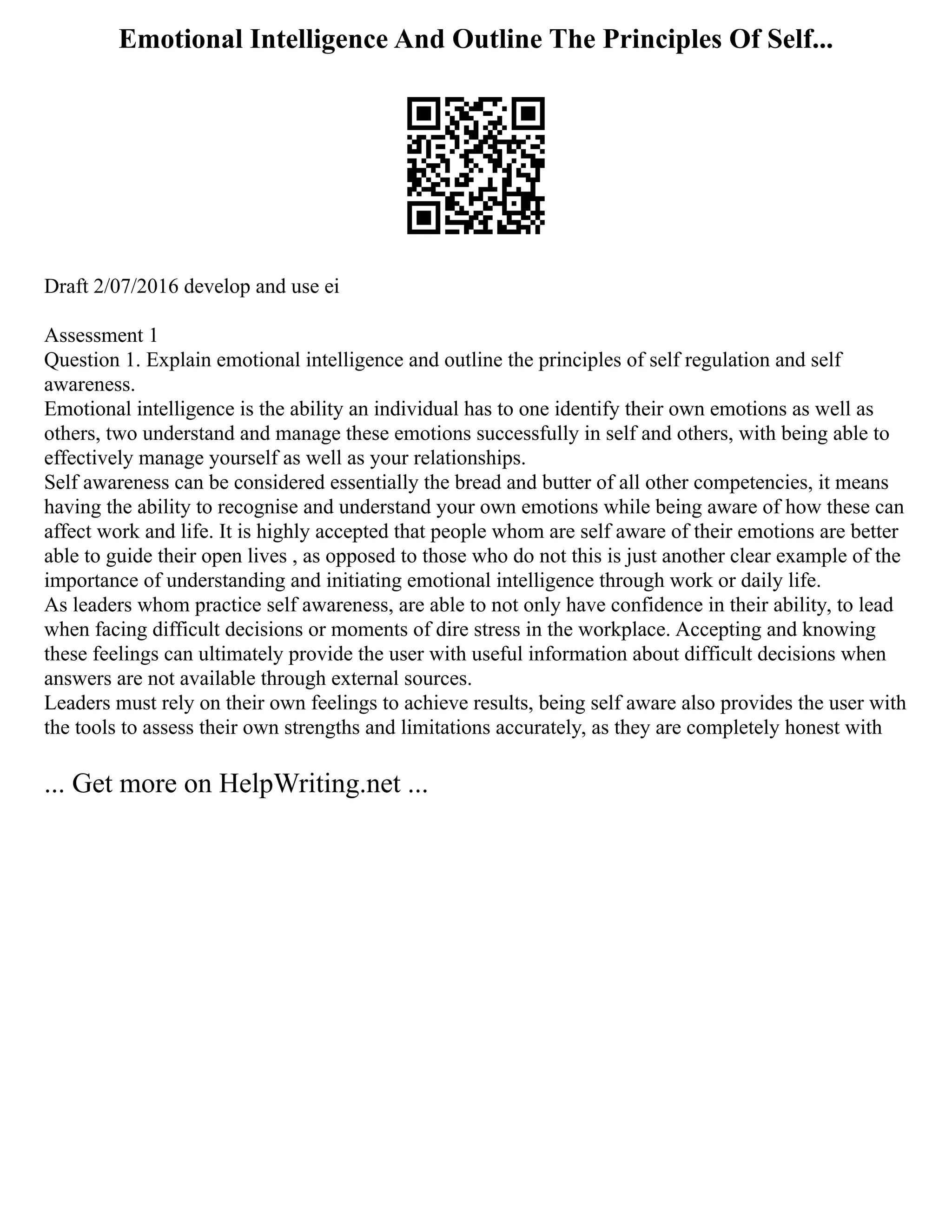 Emotional Intelligence And Outline The Principles Of Self...
Draft 2/07/2016 develop and use ei
Assessment 1
Question 1. Explain emotional intelligence and outline the principles of self regulation and self
awareness.
Emotional intelligence is the ability an individual has to one identify their own emotions as well as
others, two understand and manage these emotions successfully in self and others, with being able to
effectively manage yourself as well as your relationships.
Self awareness can be considered essentially the bread and butter of all other competencies, it means
having the ability to recognise and understand your own emotions while being aware of how these can
affect work and life. It is highly accepted that people whom are self aware of their emotions are better
able to guide their open lives , as opposed to those who do not this is just another clear example of the
importance of understanding and initiating emotional intelligence through work or daily life.
As leaders whom practice self awareness, are able to not only have confidence in their ability, to lead
when facing difficult decisions or moments of dire stress in the workplace. Accepting and knowing
these feelings can ultimately provide the user with useful information about difficult decisions when
answers are not available through external sources.
Leaders must rely on their own feelings to achieve results, being self aware also provides the user with
the tools to assess their own strengths and limitations accurately, as they are completely honest with
... Get more on HelpWriting.net ...
 