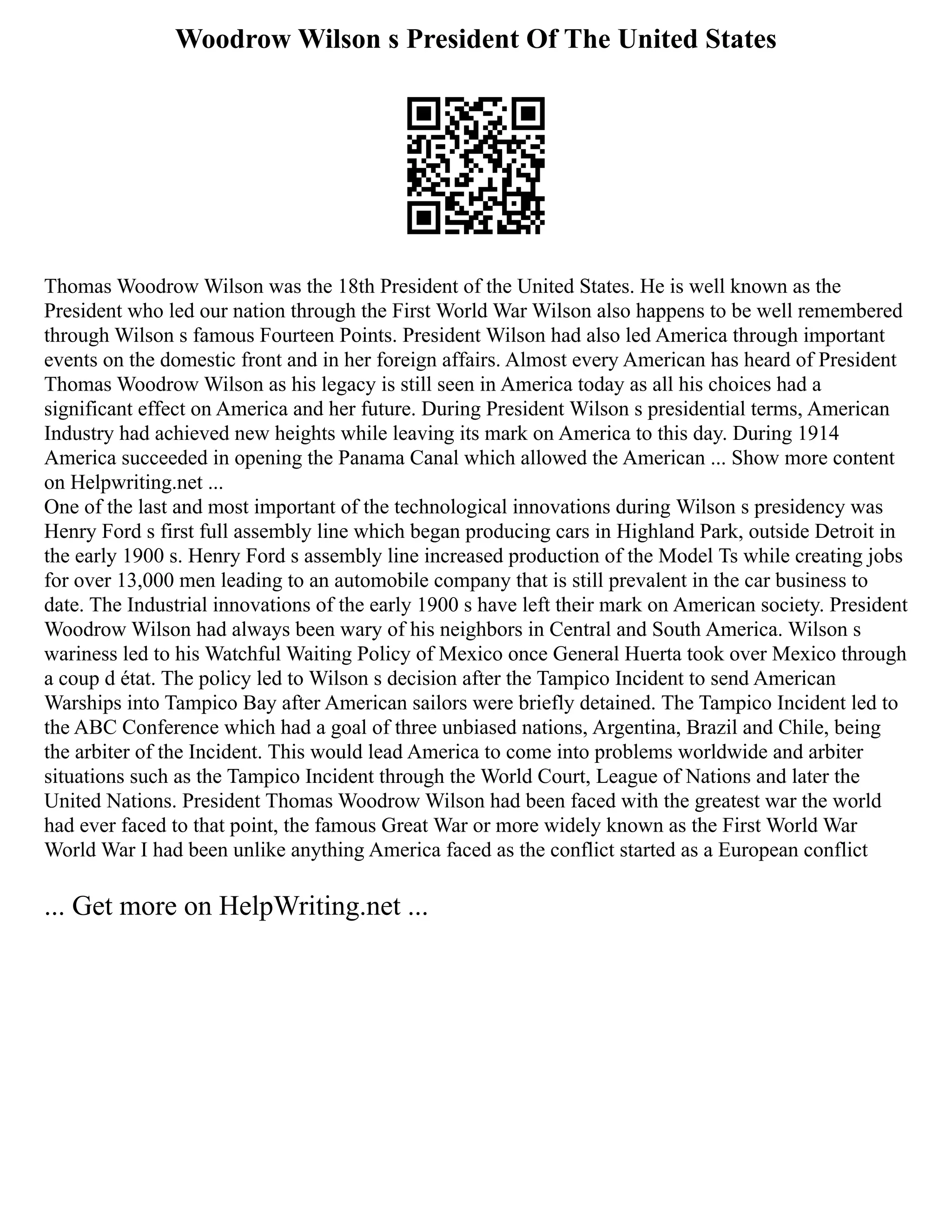 Woodrow Wilson s President Of The United States
Thomas Woodrow Wilson was the 18th President of the United States. He is well known as the
President who led our nation through the First World War Wilson also happens to be well remembered
through Wilson s famous Fourteen Points. President Wilson had also led America through important
events on the domestic front and in her foreign affairs. Almost every American has heard of President
Thomas Woodrow Wilson as his legacy is still seen in America today as all his choices had a
significant effect on America and her future. During President Wilson s presidential terms, American
Industry had achieved new heights while leaving its mark on America to this day. During 1914
America succeeded in opening the Panama Canal which allowed the American ... Show more content
on Helpwriting.net ...
One of the last and most important of the technological innovations during Wilson s presidency was
Henry Ford s first full assembly line which began producing cars in Highland Park, outside Detroit in
the early 1900 s. Henry Ford s assembly line increased production of the Model Ts while creating jobs
for over 13,000 men leading to an automobile company that is still prevalent in the car business to
date. The Industrial innovations of the early 1900 s have left their mark on American society. President
Woodrow Wilson had always been wary of his neighbors in Central and South America. Wilson s
wariness led to his Watchful Waiting Policy of Mexico once General Huerta took over Mexico through
a coup d état. The policy led to Wilson s decision after the Tampico Incident to send American
Warships into Tampico Bay after American sailors were briefly detained. The Tampico Incident led to
the ABC Conference which had a goal of three unbiased nations, Argentina, Brazil and Chile, being
the arbiter of the Incident. This would lead America to come into problems worldwide and arbiter
situations such as the Tampico Incident through the World Court, League of Nations and later the
United Nations. President Thomas Woodrow Wilson had been faced with the greatest war the world
had ever faced to that point, the famous Great War or more widely known as the First World War
World War I had been unlike anything America faced as the conflict started as a European conflict
... Get more on HelpWriting.net ...
 