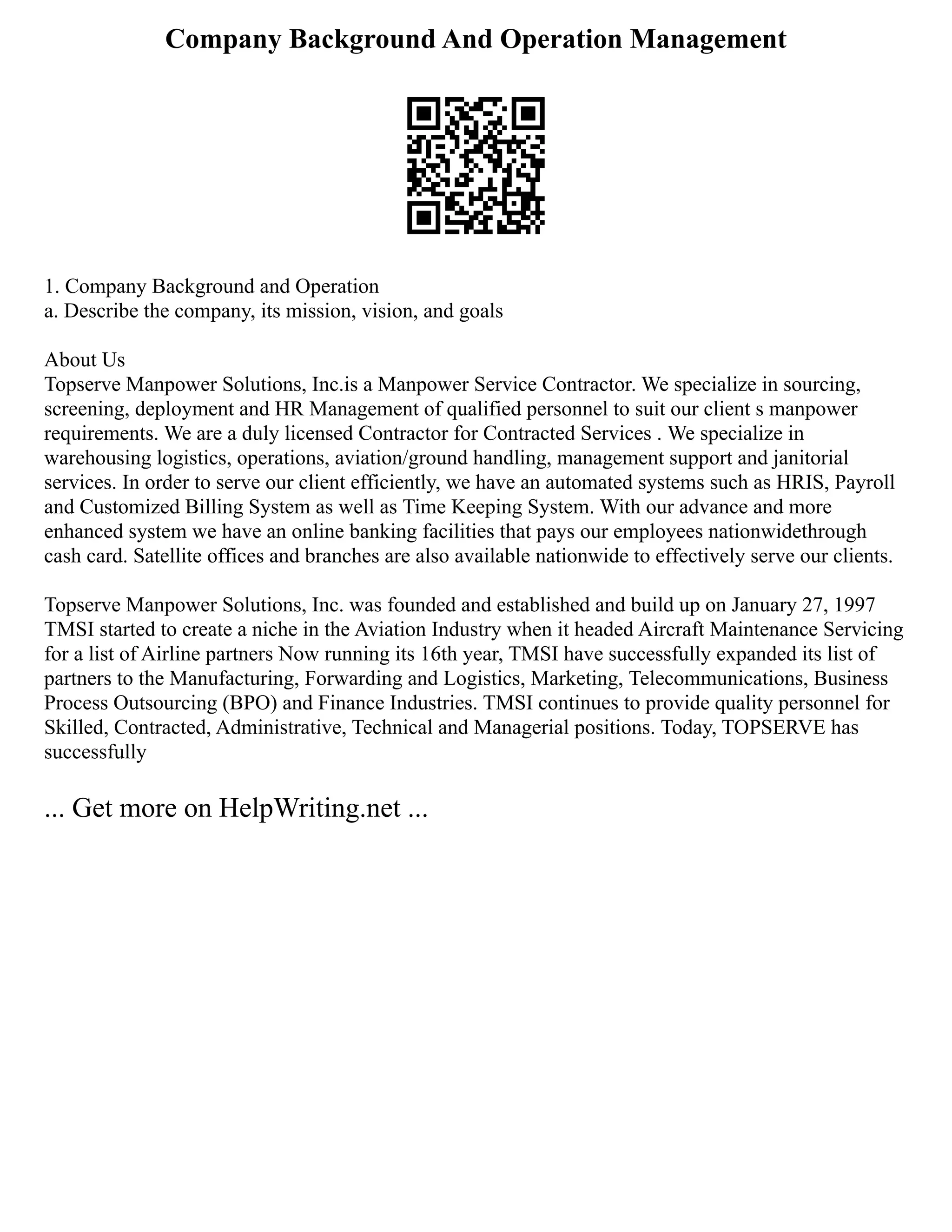 Company Background And Operation Management
1. Company Background and Operation
a. Describe the company, its mission, vision, and goals
About Us
Topserve Manpower Solutions, Inc.is a Manpower Service Contractor. We specialize in sourcing,
screening, deployment and HR Management of qualified personnel to suit our client s manpower
requirements. We are a duly licensed Contractor for Contracted Services . We specialize in
warehousing logistics, operations, aviation/ground handling, management support and janitorial
services. In order to serve our client efficiently, we have an automated systems such as HRIS, Payroll
and Customized Billing System as well as Time Keeping System. With our advance and more
enhanced system we have an online banking facilities that pays our employees nationwidethrough
cash card. Satellite offices and branches are also available nationwide to effectively serve our clients.
Topserve Manpower Solutions, Inc. was founded and established and build up on January 27, 1997
TMSI started to create a niche in the Aviation Industry when it headed Aircraft Maintenance Servicing
for a list of Airline partners Now running its 16th year, TMSI have successfully expanded its list of
partners to the Manufacturing, Forwarding and Logistics, Marketing, Telecommunications, Business
Process Outsourcing (BPO) and Finance Industries. TMSI continues to provide quality personnel for
Skilled, Contracted, Administrative, Technical and Managerial positions. Today, TOPSERVE has
successfully
... Get more on HelpWriting.net ...
 