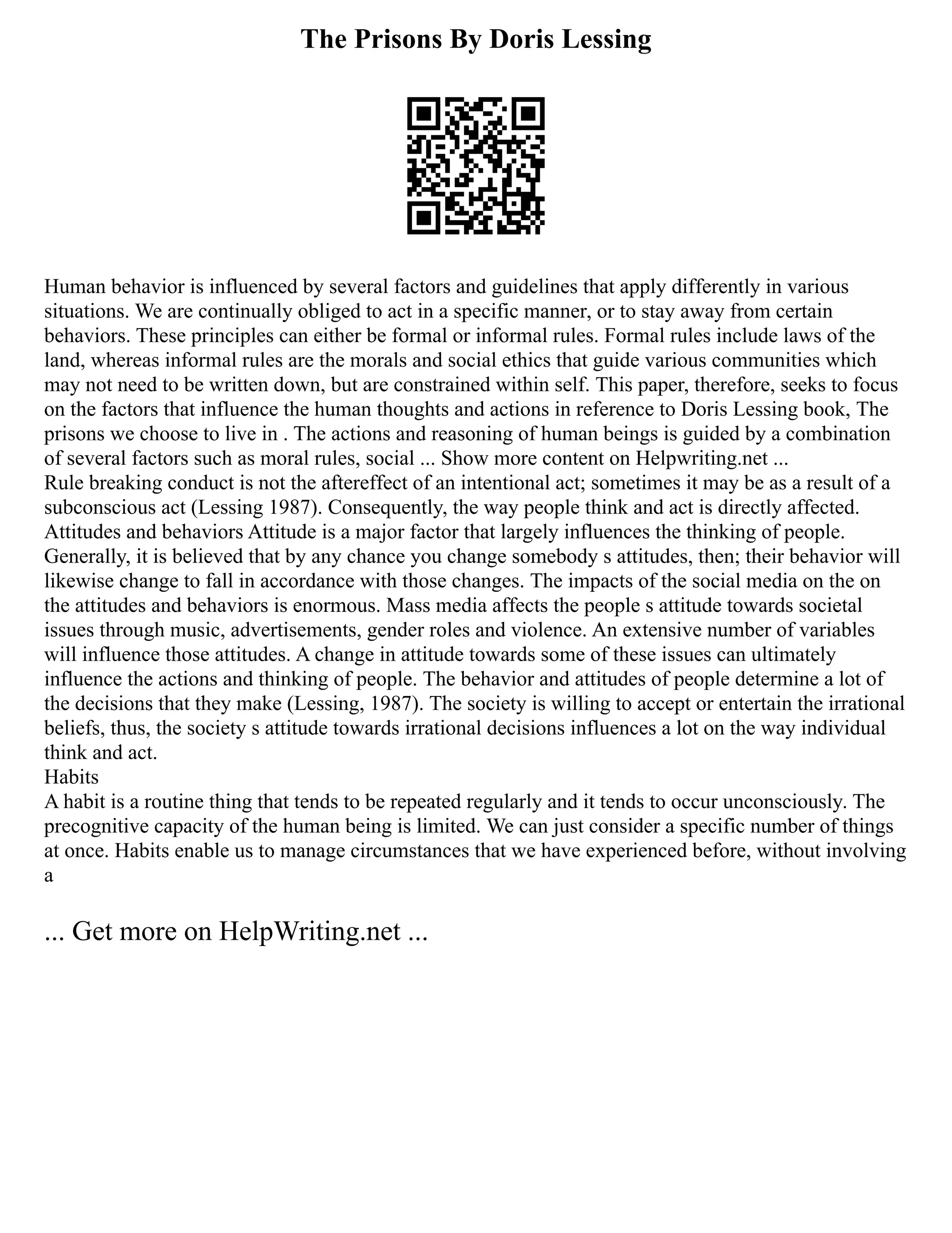 The Prisons By Doris Lessing
Human behavior is influenced by several factors and guidelines that apply differently in various
situations. We are continually obliged to act in a specific manner, or to stay away from certain
behaviors. These principles can either be formal or informal rules. Formal rules include laws of the
land, whereas informal rules are the morals and social ethics that guide various communities which
may not need to be written down, but are constrained within self. This paper, therefore, seeks to focus
on the factors that influence the human thoughts and actions in reference to Doris Lessing book, The
prisons we choose to live in . The actions and reasoning of human beings is guided by a combination
of several factors such as moral rules, social ... Show more content on Helpwriting.net ...
Rule breaking conduct is not the aftereffect of an intentional act; sometimes it may be as a result of a
subconscious act (Lessing 1987). Consequently, the way people think and act is directly affected.
Attitudes and behaviors Attitude is a major factor that largely influences the thinking of people.
Generally, it is believed that by any chance you change somebody s attitudes, then; their behavior will
likewise change to fall in accordance with those changes. The impacts of the social media on the on
the attitudes and behaviors is enormous. Mass media affects the people s attitude towards societal
issues through music, advertisements, gender roles and violence. An extensive number of variables
will influence those attitudes. A change in attitude towards some of these issues can ultimately
influence the actions and thinking of people. The behavior and attitudes of people determine a lot of
the decisions that they make (Lessing, 1987). The society is willing to accept or entertain the irrational
beliefs, thus, the society s attitude towards irrational decisions influences a lot on the way individual
think and act.
Habits
A habit is a routine thing that tends to be repeated regularly and it tends to occur unconsciously. The
precognitive capacity of the human being is limited. We can just consider a specific number of things
at once. Habits enable us to manage circumstances that we have experienced before, without involving
a
... Get more on HelpWriting.net ...
 