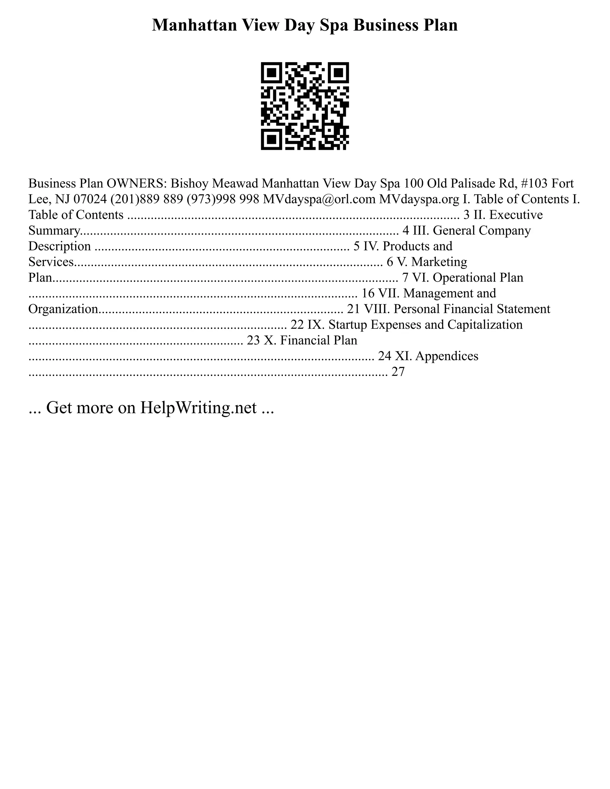Manhattan View Day Spa Business Plan
Business Plan OWNERS: Bishoy Meawad Manhattan View Day Spa 100 Old Palisade Rd, #103 Fort
Lee, NJ 07024 (201)889 889 (973)998 998 MVdayspa@orl.com MVdayspa.org I. Table of Contents I.
Table of Contents ................................................................................................... 3 II. Executive
Summary............................................................................................... 4 III. General Company
Description ............................................................................ 5 IV. Products and
Services............................................................................................ 6 V. Marketing
Plan....................................................................................................... 7 VI. Operational Plan
.................................................................................................. 16 VII. Management and
Organization......................................................................... 21 VIII. Personal Financial Statement
............................................................................. 22 IX. Startup Expenses and Capitalization
................................................................ 23 X. Financial Plan
....................................................................................................... 24 XI. Appendices
........................................................................................................... 27
... Get more on HelpWriting.net ...
 