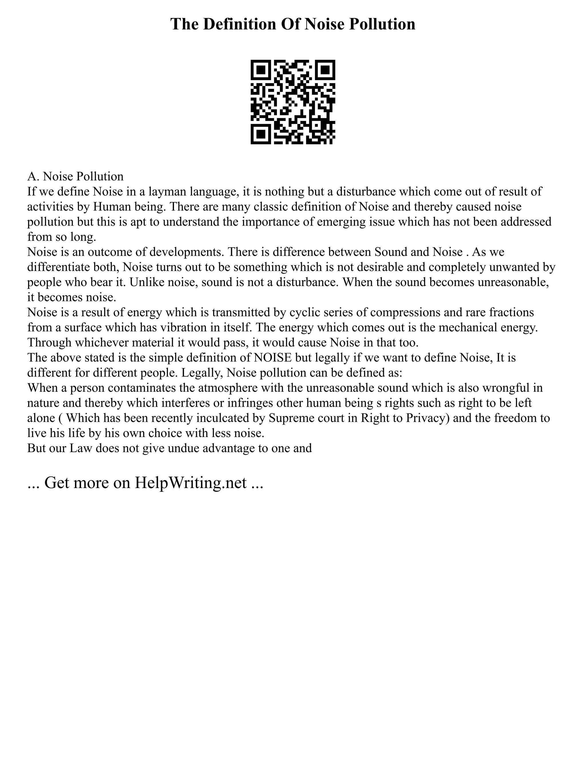 The Definition Of Noise Pollution
A. Noise Pollution
If we define Noise in a layman language, it is nothing but a disturbance which come out of result of
activities by Human being. There are many classic definition of Noise and thereby caused noise
pollution but this is apt to understand the importance of emerging issue which has not been addressed
from so long.
Noise is an outcome of developments. There is difference between Sound and Noise . As we
differentiate both, Noise turns out to be something which is not desirable and completely unwanted by
people who bear it. Unlike noise, sound is not a disturbance. When the sound becomes unreasonable,
it becomes noise.
Noise is a result of energy which is transmitted by cyclic series of compressions and rare fractions
from a surface which has vibration in itself. The energy which comes out is the mechanical energy.
Through whichever material it would pass, it would cause Noise in that too.
The above stated is the simple definition of NOISE but legally if we want to define Noise, It is
different for different people. Legally, Noise pollution can be defined as:
When a person contaminates the atmosphere with the unreasonable sound which is also wrongful in
nature and thereby which interferes or infringes other human being s rights such as right to be left
alone ( Which has been recently inculcated by Supreme court in Right to Privacy) and the freedom to
live his life by his own choice with less noise.
But our Law does not give undue advantage to one and
... Get more on HelpWriting.net ...
 