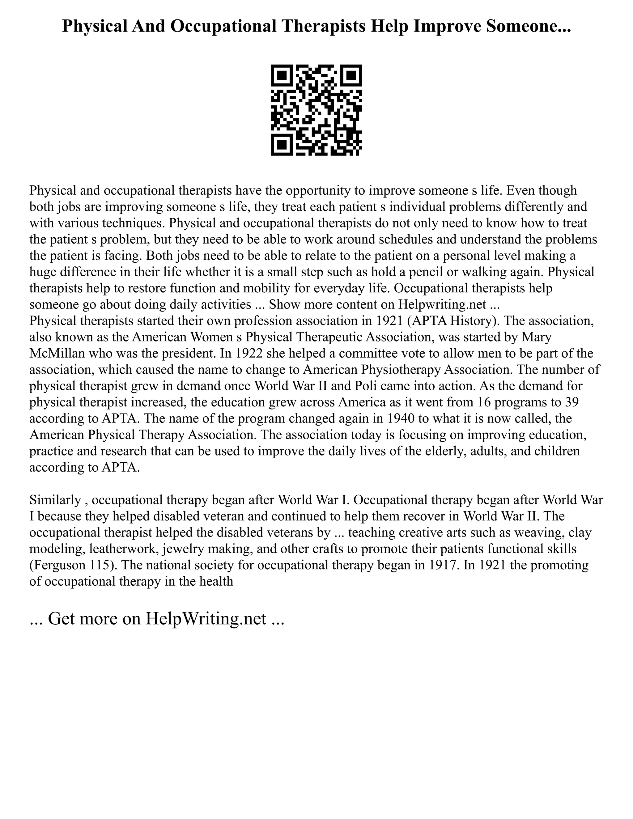 Physical And Occupational Therapists Help Improve Someone...
Physical and occupational therapists have the opportunity to improve someone s life. Even though
both jobs are improving someone s life, they treat each patient s individual problems differently and
with various techniques. Physical and occupational therapists do not only need to know how to treat
the patient s problem, but they need to be able to work around schedules and understand the problems
the patient is facing. Both jobs need to be able to relate to the patient on a personal level making a
huge difference in their life whether it is a small step such as hold a pencil or walking again. Physical
therapists help to restore function and mobility for everyday life. Occupational therapists help
someone go about doing daily activities ... Show more content on Helpwriting.net ...
Physical therapists started their own profession association in 1921 (APTA History). The association,
also known as the American Women s Physical Therapeutic Association, was started by Mary
McMillan who was the president. In 1922 she helped a committee vote to allow men to be part of the
association, which caused the name to change to American Physiotherapy Association. The number of
physical therapist grew in demand once World War II and Poli came into action. As the demand for
physical therapist increased, the education grew across America as it went from 16 programs to 39
according to APTA. The name of the program changed again in 1940 to what it is now called, the
American Physical Therapy Association. The association today is focusing on improving education,
practice and research that can be used to improve the daily lives of the elderly, adults, and children
according to APTA.
Similarly , occupational therapy began after World War I. Occupational therapy began after World War
I because they helped disabled veteran and continued to help them recover in World War II. The
occupational therapist helped the disabled veterans by ... teaching creative arts such as weaving, clay
modeling, leatherwork, jewelry making, and other crafts to promote their patients functional skills
(Ferguson 115). The national society for occupational therapy began in 1917. In 1921 the promoting
of occupational therapy in the health
... Get more on HelpWriting.net ...
 