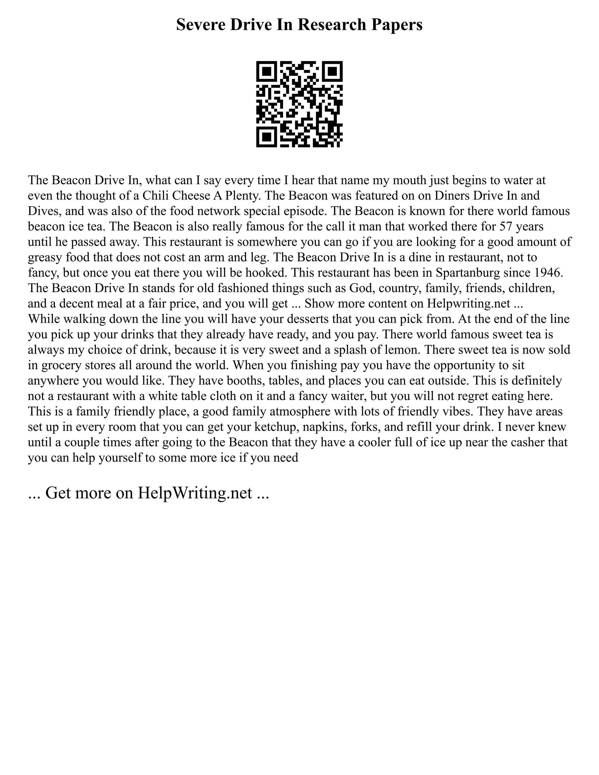 Severe Drive In Research Papers
The Beacon Drive In, what can I say every time I hear that name my mouth just begins to water at
even the thought of a Chili Cheese A Plenty. The Beacon was featured on on Diners Drive In and
Dives, and was also of the food network special episode. The Beacon is known for there world famous
beacon ice tea. The Beacon is also really famous for the call it man that worked there for 57 years
until he passed away. This restaurant is somewhere you can go if you are looking for a good amount of
greasy food that does not cost an arm and leg. The Beacon Drive In is a dine in restaurant, not to
fancy, but once you eat there you will be hooked. This restaurant has been in Spartanburg since 1946.
The Beacon Drive In stands for old fashioned things such as God, country, family, friends, children,
and a decent meal at a fair price, and you will get ... Show more content on Helpwriting.net ...
While walking down the line you will have your desserts that you can pick from. At the end of the line
you pick up your drinks that they already have ready, and you pay. There world famous sweet tea is
always my choice of drink, because it is very sweet and a splash of lemon. There sweet tea is now sold
in grocery stores all around the world. When you finishing pay you have the opportunity to sit
anywhere you would like. They have booths, tables, and places you can eat outside. This is definitely
not a restaurant with a white table cloth on it and a fancy waiter, but you will not regret eating here.
This is a family friendly place, a good family atmosphere with lots of friendly vibes. They have areas
set up in every room that you can get your ketchup, napkins, forks, and refill your drink. I never knew
until a couple times after going to the Beacon that they have a cooler full of ice up near the casher that
you can help yourself to some more ice if you need
... Get more on HelpWriting.net ...
 