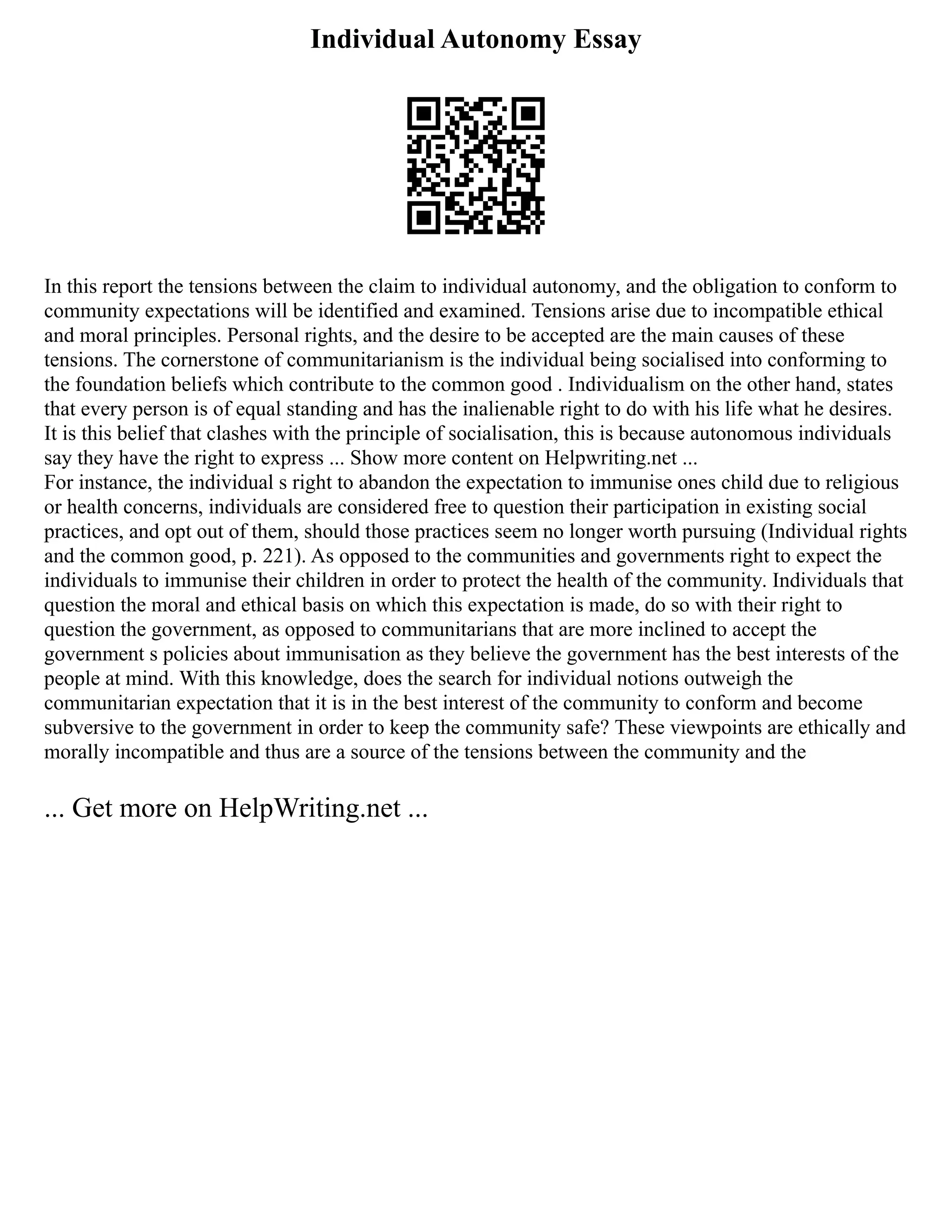 Individual Autonomy Essay
In this report the tensions between the claim to individual autonomy, and the obligation to conform to
community expectations will be identified and examined. Tensions arise due to incompatible ethical
and moral principles. Personal rights, and the desire to be accepted are the main causes of these
tensions. The cornerstone of communitarianism is the individual being socialised into conforming to
the foundation beliefs which contribute to the common good . Individualism on the other hand, states
that every person is of equal standing and has the inalienable right to do with his life what he desires.
It is this belief that clashes with the principle of socialisation, this is because autonomous individuals
say they have the right to express ... Show more content on Helpwriting.net ...
For instance, the individual s right to abandon the expectation to immunise ones child due to religious
or health concerns, individuals are considered free to question their participation in existing social
practices, and opt out of them, should those practices seem no longer worth pursuing (Individual rights
and the common good, p. 221). As opposed to the communities and governments right to expect the
individuals to immunise their children in order to protect the health of the community. Individuals that
question the moral and ethical basis on which this expectation is made, do so with their right to
question the government, as opposed to communitarians that are more inclined to accept the
government s policies about immunisation as they believe the government has the best interests of the
people at mind. With this knowledge, does the search for individual notions outweigh the
communitarian expectation that it is in the best interest of the community to conform and become
subversive to the government in order to keep the community safe? These viewpoints are ethically and
morally incompatible and thus are a source of the tensions between the community and the
... Get more on HelpWriting.net ...
 