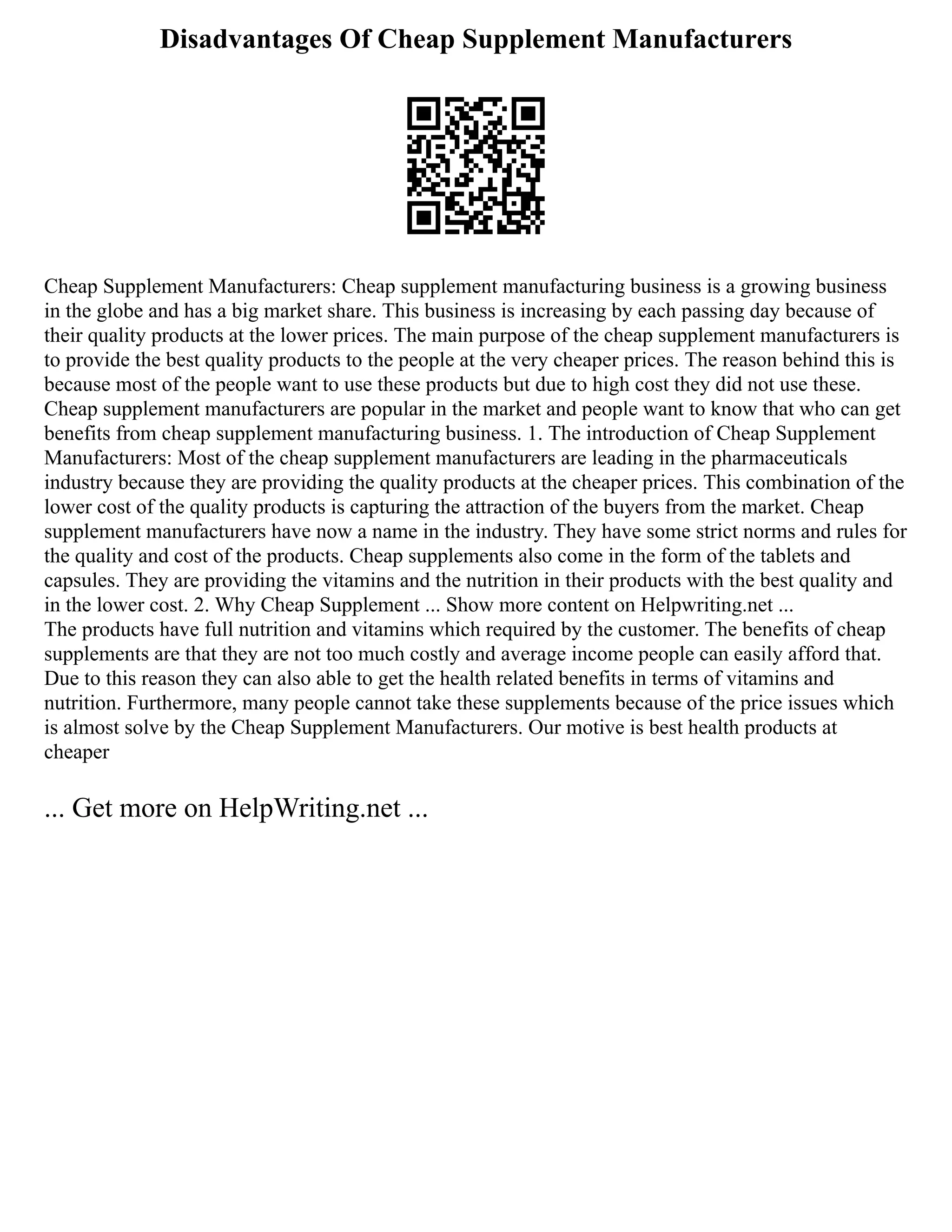 Disadvantages Of Cheap Supplement Manufacturers
Cheap Supplement Manufacturers: Cheap supplement manufacturing business is a growing business
in the globe and has a big market share. This business is increasing by each passing day because of
their quality products at the lower prices. The main purpose of the cheap supplement manufacturers is
to provide the best quality products to the people at the very cheaper prices. The reason behind this is
because most of the people want to use these products but due to high cost they did not use these.
Cheap supplement manufacturers are popular in the market and people want to know that who can get
benefits from cheap supplement manufacturing business. 1. The introduction of Cheap Supplement
Manufacturers: Most of the cheap supplement manufacturers are leading in the pharmaceuticals
industry because they are providing the quality products at the cheaper prices. This combination of the
lower cost of the quality products is capturing the attraction of the buyers from the market. Cheap
supplement manufacturers have now a name in the industry. They have some strict norms and rules for
the quality and cost of the products. Cheap supplements also come in the form of the tablets and
capsules. They are providing the vitamins and the nutrition in their products with the best quality and
in the lower cost. 2. Why Cheap Supplement ... Show more content on Helpwriting.net ...
The products have full nutrition and vitamins which required by the customer. The benefits of cheap
supplements are that they are not too much costly and average income people can easily afford that.
Due to this reason they can also able to get the health related benefits in terms of vitamins and
nutrition. Furthermore, many people cannot take these supplements because of the price issues which
is almost solve by the Cheap Supplement Manufacturers. Our motive is best health products at
cheaper
... Get more on HelpWriting.net ...
 