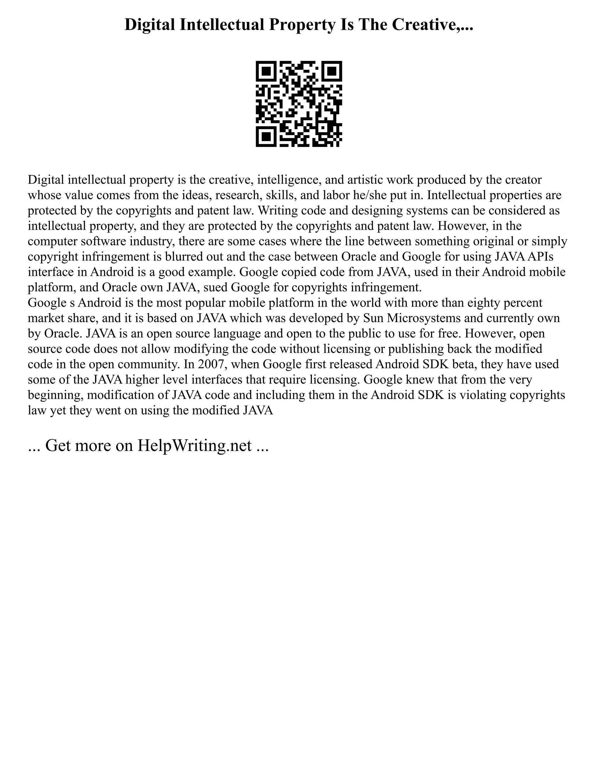 Digital Intellectual Property Is The Creative,...
Digital intellectual property is the creative, intelligence, and artistic work produced by the creator
whose value comes from the ideas, research, skills, and labor he/she put in. Intellectual properties are
protected by the copyrights and patent law. Writing code and designing systems can be considered as
intellectual property, and they are protected by the copyrights and patent law. However, in the
computer software industry, there are some cases where the line between something original or simply
copyright infringement is blurred out and the case between Oracle and Google for using JAVAAPIs
interface in Android is a good example. Google copied code from JAVA, used in their Android mobile
platform, and Oracle own JAVA, sued Google for copyrights infringement.
Google s Android is the most popular mobile platform in the world with more than eighty percent
market share, and it is based on JAVA which was developed by Sun Microsystems and currently own
by Oracle. JAVA is an open source language and open to the public to use for free. However, open
source code does not allow modifying the code without licensing or publishing back the modified
code in the open community. In 2007, when Google first released Android SDK beta, they have used
some of the JAVA higher level interfaces that require licensing. Google knew that from the very
beginning, modification of JAVA code and including them in the Android SDK is violating copyrights
law yet they went on using the modified JAVA
... Get more on HelpWriting.net ...
 
