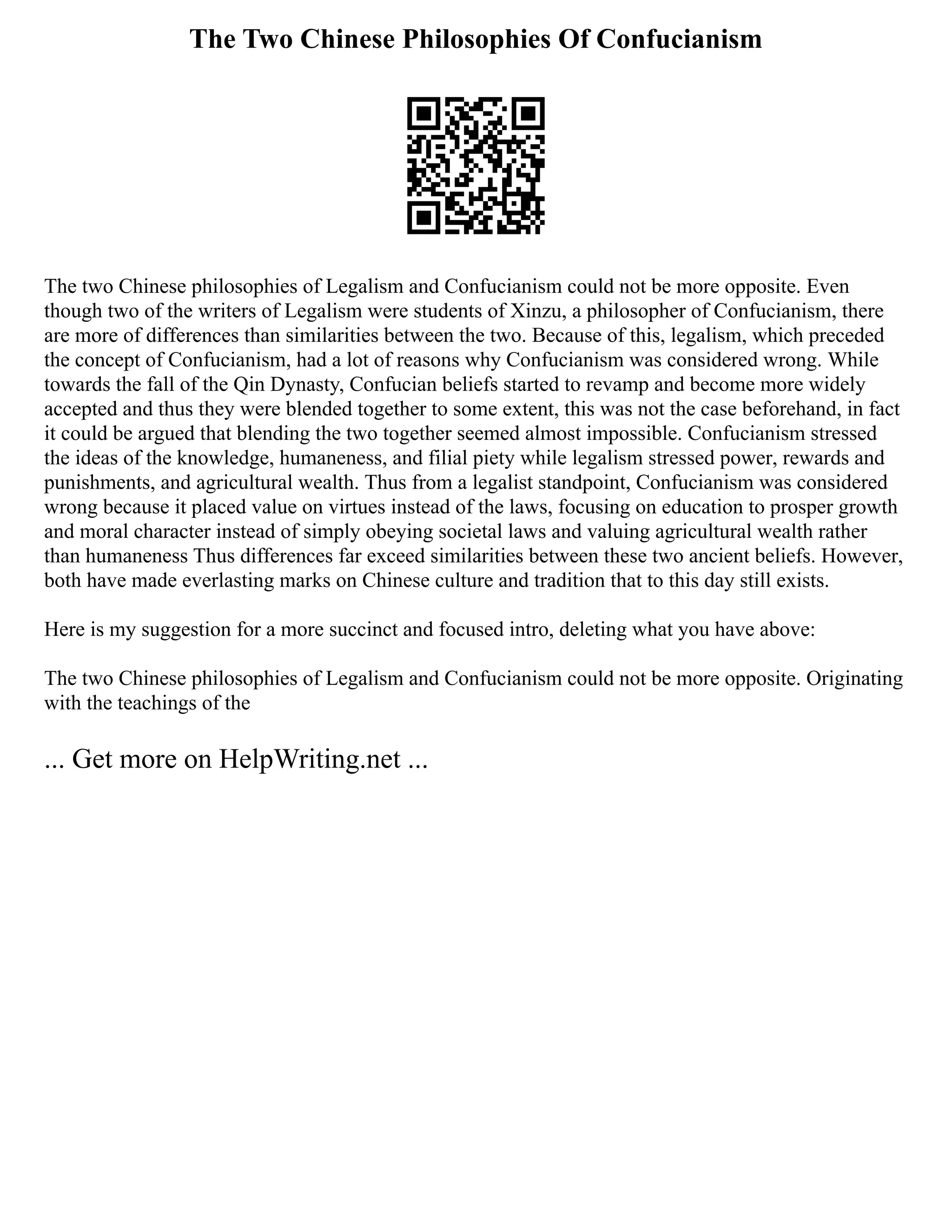 The Two Chinese Philosophies Of Confucianism
The two Chinese philosophies of Legalism and Confucianism could not be more opposite. Even
though two of the writers of Legalism were students of Xinzu, a philosopher of Confucianism, there
are more of differences than similarities between the two. Because of this, legalism, which preceded
the concept of Confucianism, had a lot of reasons why Confucianism was considered wrong. While
towards the fall of the Qin Dynasty, Confucian beliefs started to revamp and become more widely
accepted and thus they were blended together to some extent, this was not the case beforehand, in fact
it could be argued that blending the two together seemed almost impossible. Confucianism stressed
the ideas of the knowledge, humaneness, and filial piety while legalism stressed power, rewards and
punishments, and agricultural wealth. Thus from a legalist standpoint, Confucianism was considered
wrong because it placed value on virtues instead of the laws, focusing on education to prosper growth
and moral character instead of simply obeying societal laws and valuing agricultural wealth rather
than humaneness Thus differences far exceed similarities between these two ancient beliefs. However,
both have made everlasting marks on Chinese culture and tradition that to this day still exists.
Here is my suggestion for a more succinct and focused intro, deleting what you have above:
The two Chinese philosophies of Legalism and Confucianism could not be more opposite. Originating
with the teachings of the
... Get more on HelpWriting.net ...
 