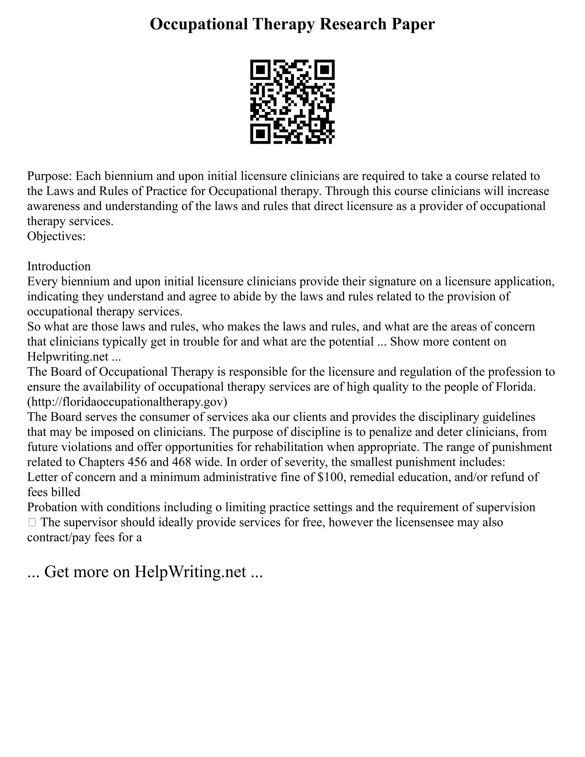 Occupational Therapy Research Paper
Purpose: Each biennium and upon initial licensure clinicians are required to take a course related to
the Laws and Rules of Practice for Occupational therapy. Through this course clinicians will increase
awareness and understanding of the laws and rules that direct licensure as a provider of occupational
therapy services.
Objectives:
Introduction
Every biennium and upon initial licensure clinicians provide their signature on a licensure application,
indicating they understand and agree to abide by the laws and rules related to the provision of
occupational therapy services.
So what are those laws and rules, who makes the laws and rules, and what are the areas of concern
that clinicians typically get in trouble for and what are the potential ... Show more content on
Helpwriting.net ...
The Board of Occupational Therapy is responsible for the licensure and regulation of the profession to
ensure the availability of occupational therapy services are of high quality to the people of Florida.
(http://floridaoccupationaltherapy.gov)
The Board serves the consumer of services aka our clients and provides the disciplinary guidelines
that may be imposed on clinicians. The purpose of discipline is to penalize and deter clinicians, from
future violations and offer opportunities for rehabilitation when appropriate. The range of punishment
related to Chapters 456 and 468 wide. In order of severity, the smallest punishment includes:
Letter of concern and a minimum administrative fine of $100, remedial education, and/or refund of
fees billed
Probation with conditions including o limiting practice settings and the requirement of supervision
 The supervisor should ideally provide services for free, however the licensensee may also
contract/pay fees for a
... Get more on HelpWriting.net ...
 