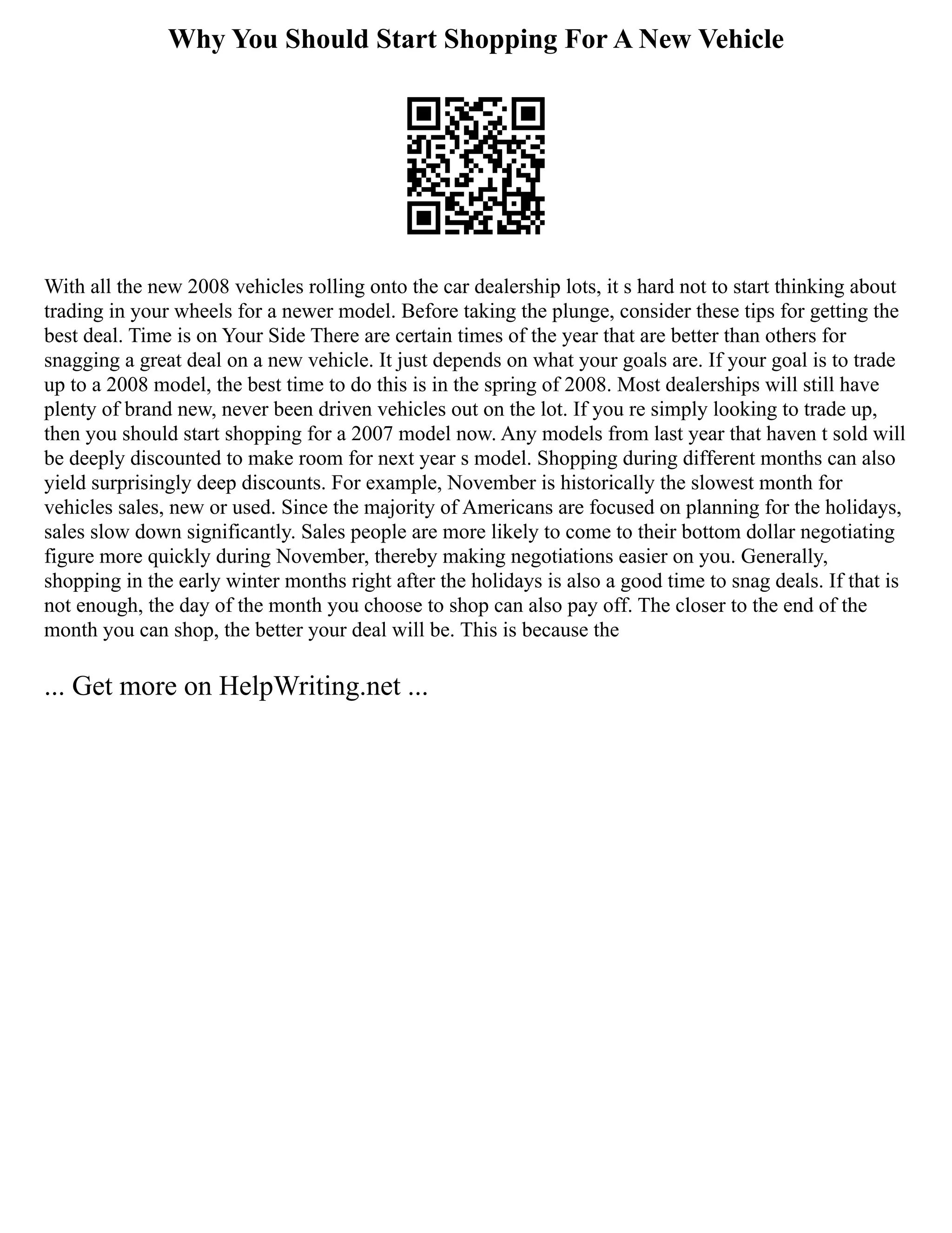 Why You Should Start Shopping For A New Vehicle
With all the new 2008 vehicles rolling onto the car dealership lots, it s hard not to start thinking about
trading in your wheels for a newer model. Before taking the plunge, consider these tips for getting the
best deal. Time is on Your Side There are certain times of the year that are better than others for
snagging a great deal on a new vehicle. It just depends on what your goals are. If your goal is to trade
up to a 2008 model, the best time to do this is in the spring of 2008. Most dealerships will still have
plenty of brand new, never been driven vehicles out on the lot. If you re simply looking to trade up,
then you should start shopping for a 2007 model now. Any models from last year that haven t sold will
be deeply discounted to make room for next year s model. Shopping during different months can also
yield surprisingly deep discounts. For example, November is historically the slowest month for
vehicles sales, new or used. Since the majority of Americans are focused on planning for the holidays,
sales slow down significantly. Sales people are more likely to come to their bottom dollar negotiating
figure more quickly during November, thereby making negotiations easier on you. Generally,
shopping in the early winter months right after the holidays is also a good time to snag deals. If that is
not enough, the day of the month you choose to shop can also pay off. The closer to the end of the
month you can shop, the better your deal will be. This is because the
... Get more on HelpWriting.net ...
 