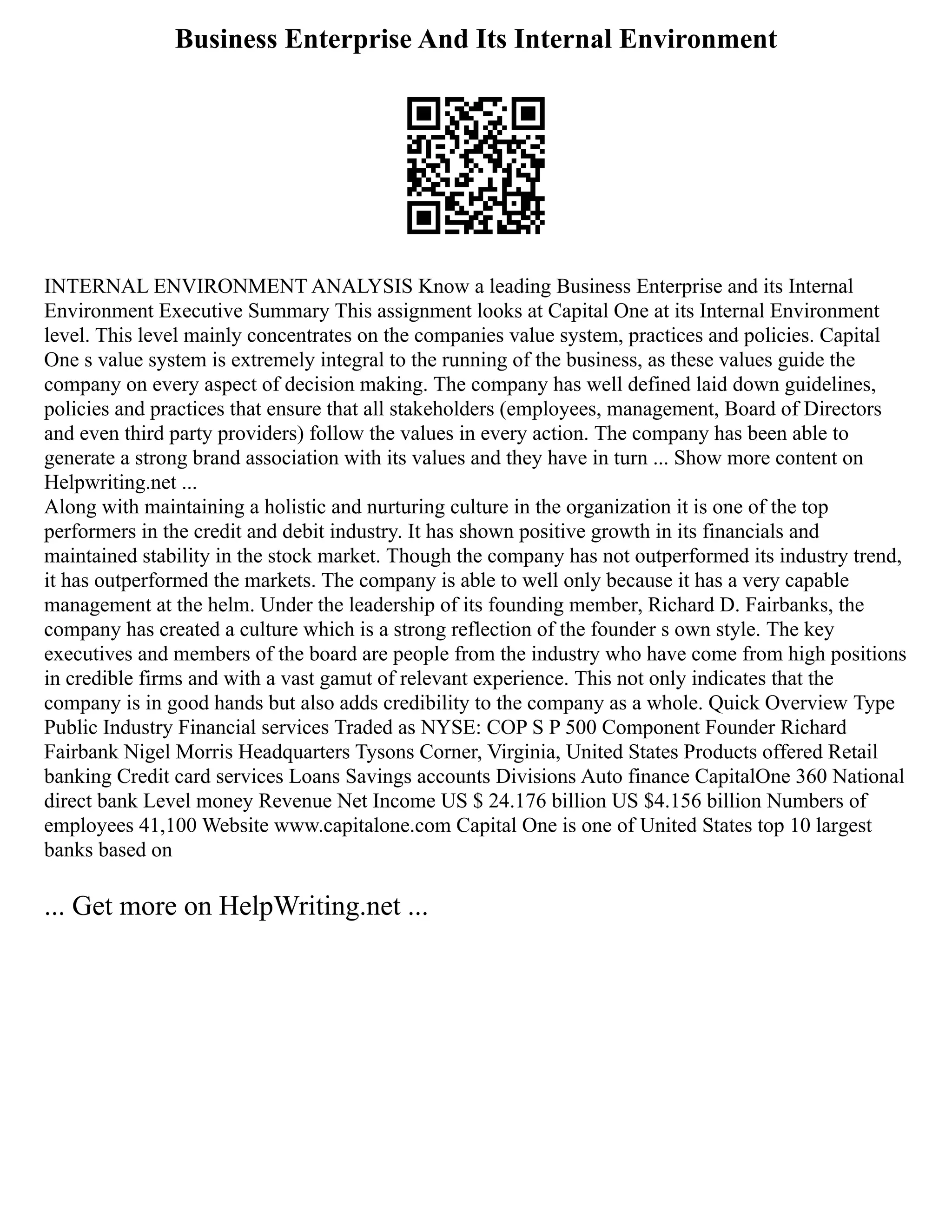 Business Enterprise And Its Internal Environment
INTERNAL ENVIRONMENT ANALYSIS Know a leading Business Enterprise and its Internal
Environment Executive Summary This assignment looks at Capital One at its Internal Environment
level. This level mainly concentrates on the companies value system, practices and policies. Capital
One s value system is extremely integral to the running of the business, as these values guide the
company on every aspect of decision making. The company has well defined laid down guidelines,
policies and practices that ensure that all stakeholders (employees, management, Board of Directors
and even third party providers) follow the values in every action. The company has been able to
generate a strong brand association with its values and they have in turn ... Show more content on
Helpwriting.net ...
Along with maintaining a holistic and nurturing culture in the organization it is one of the top
performers in the credit and debit industry. It has shown positive growth in its financials and
maintained stability in the stock market. Though the company has not outperformed its industry trend,
it has outperformed the markets. The company is able to well only because it has a very capable
management at the helm. Under the leadership of its founding member, Richard D. Fairbanks, the
company has created a culture which is a strong reflection of the founder s own style. The key
executives and members of the board are people from the industry who have come from high positions
in credible firms and with a vast gamut of relevant experience. This not only indicates that the
company is in good hands but also adds credibility to the company as a whole. Quick Overview Type
Public Industry Financial services Traded as NYSE: COP S P 500 Component Founder Richard
Fairbank Nigel Morris Headquarters Tysons Corner, Virginia, United States Products offered Retail
banking Credit card services Loans Savings accounts Divisions Auto finance CapitalOne 360 National
direct bank Level money Revenue Net Income US $ 24.176 billion US $4.156 billion Numbers of
employees 41,100 Website www.capitalone.com Capital One is one of United States top 10 largest
banks based on
... Get more on HelpWriting.net ...
 