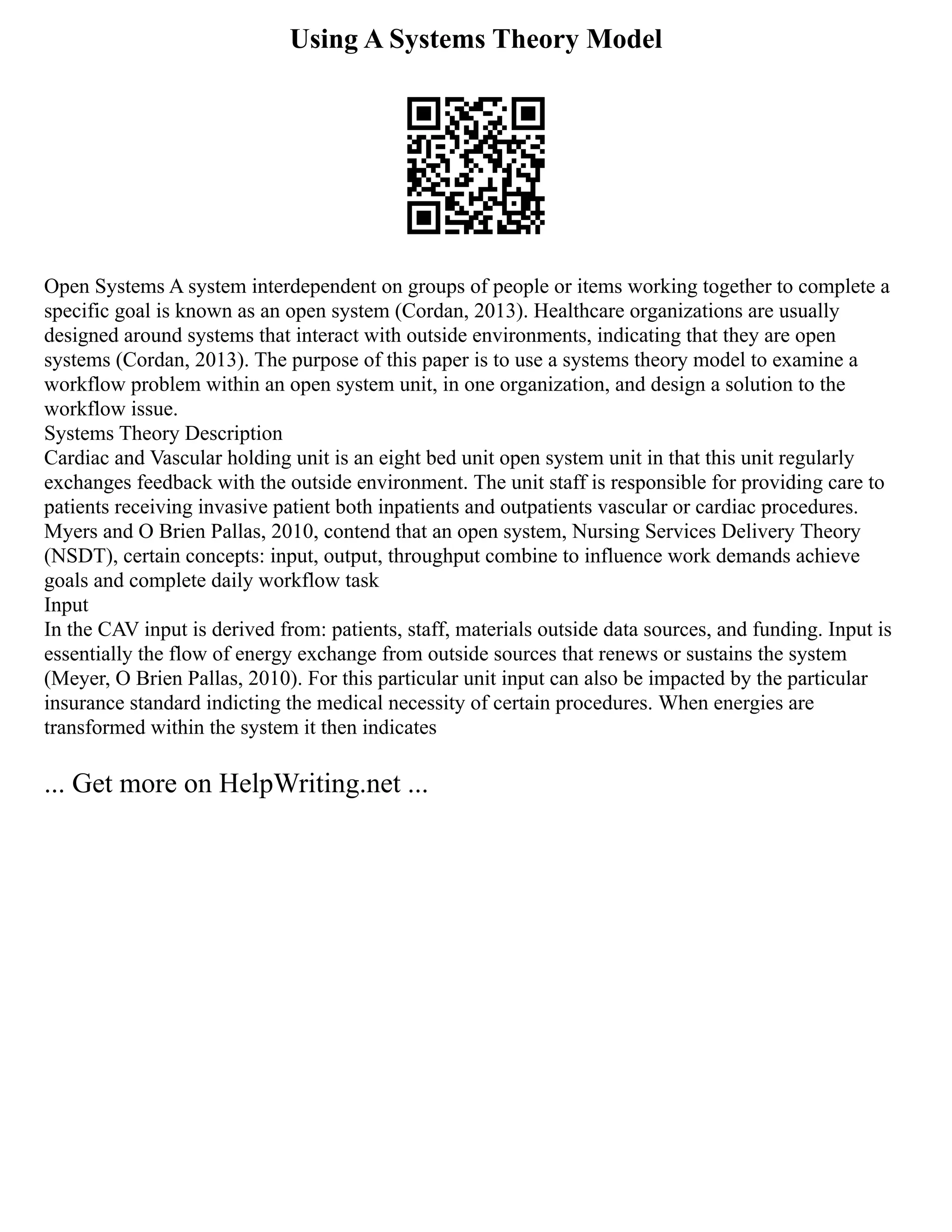 Using A Systems Theory Model
Open Systems A system interdependent on groups of people or items working together to complete a
specific goal is known as an open system (Cordan, 2013). Healthcare organizations are usually
designed around systems that interact with outside environments, indicating that they are open
systems (Cordan, 2013). The purpose of this paper is to use a systems theory model to examine a
workflow problem within an open system unit, in one organization, and design a solution to the
workflow issue.
Systems Theory Description
Cardiac and Vascular holding unit is an eight bed unit open system unit in that this unit regularly
exchanges feedback with the outside environment. The unit staff is responsible for providing care to
patients receiving invasive patient both inpatients and outpatients vascular or cardiac procedures.
Myers and O Brien Pallas, 2010, contend that an open system, Nursing Services Delivery Theory
(NSDT), certain concepts: input, output, throughput combine to influence work demands achieve
goals and complete daily workflow task
Input
In the CAV input is derived from: patients, staff, materials outside data sources, and funding. Input is
essentially the flow of energy exchange from outside sources that renews or sustains the system
(Meyer, O Brien Pallas, 2010). For this particular unit input can also be impacted by the particular
insurance standard indicting the medical necessity of certain procedures. When energies are
transformed within the system it then indicates
... Get more on HelpWriting.net ...
 