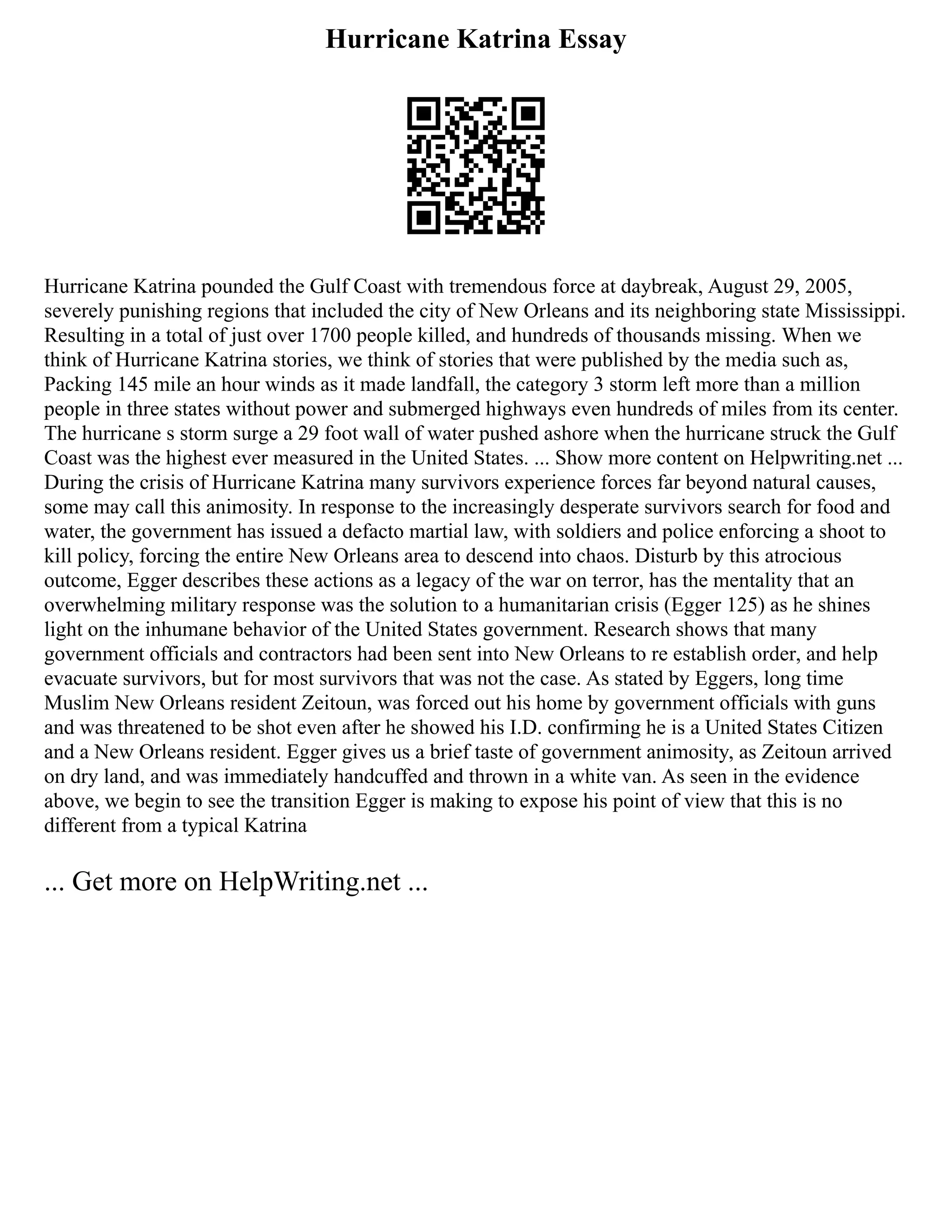 Hurricane Katrina Essay
Hurricane Katrina pounded the Gulf Coast with tremendous force at daybreak, August 29, 2005,
severely punishing regions that included the city of New Orleans and its neighboring state Mississippi.
Resulting in a total of just over 1700 people killed, and hundreds of thousands missing. When we
think of Hurricane Katrina stories, we think of stories that were published by the media such as,
Packing 145 mile an hour winds as it made landfall, the category 3 storm left more than a million
people in three states without power and submerged highways even hundreds of miles from its center.
The hurricane s storm surge a 29 foot wall of water pushed ashore when the hurricane struck the Gulf
Coast was the highest ever measured in the United States. ... Show more content on Helpwriting.net ...
During the crisis of Hurricane Katrina many survivors experience forces far beyond natural causes,
some may call this animosity. In response to the increasingly desperate survivors search for food and
water, the government has issued a defacto martial law, with soldiers and police enforcing a shoot to
kill policy, forcing the entire New Orleans area to descend into chaos. Disturb by this atrocious
outcome, Egger describes these actions as a legacy of the war on terror, has the mentality that an
overwhelming military response was the solution to a humanitarian crisis (Egger 125) as he shines
light on the inhumane behavior of the United States government. Research shows that many
government officials and contractors had been sent into New Orleans to re establish order, and help
evacuate survivors, but for most survivors that was not the case. As stated by Eggers, long time
Muslim New Orleans resident Zeitoun, was forced out his home by government officials with guns
and was threatened to be shot even after he showed his I.D. confirming he is a United States Citizen
and a New Orleans resident. Egger gives us a brief taste of government animosity, as Zeitoun arrived
on dry land, and was immediately handcuffed and thrown in a white van. As seen in the evidence
above, we begin to see the transition Egger is making to expose his point of view that this is no
different from a typical Katrina
... Get more on HelpWriting.net ...
 