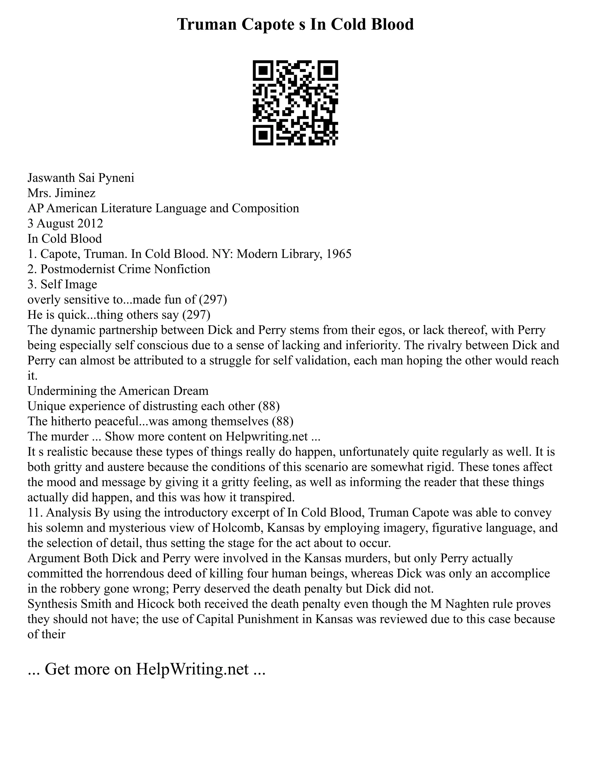 Truman Capote s In Cold Blood
Jaswanth Sai Pyneni
Mrs. Jiminez
AP American Literature Language and Composition
3 August 2012
In Cold Blood
1. Capote, Truman. In Cold Blood. NY: Modern Library, 1965
2. Postmodernist Crime Nonfiction
3. Self Image
overly sensitive to...made fun of (297)
He is quick...thing others say (297)
The dynamic partnership between Dick and Perry stems from their egos, or lack thereof, with Perry
being especially self conscious due to a sense of lacking and inferiority. The rivalry between Dick and
Perry can almost be attributed to a struggle for self validation, each man hoping the other would reach
it.
Undermining the American Dream
Unique experience of distrusting each other (88)
The hitherto peaceful...was among themselves (88)
The murder ... Show more content on Helpwriting.net ...
It s realistic because these types of things really do happen, unfortunately quite regularly as well. It is
both gritty and austere because the conditions of this scenario are somewhat rigid. These tones affect
the mood and message by giving it a gritty feeling, as well as informing the reader that these things
actually did happen, and this was how it transpired.
11. Analysis By using the introductory excerpt of In Cold Blood, Truman Capote was able to convey
his solemn and mysterious view of Holcomb, Kansas by employing imagery, figurative language, and
the selection of detail, thus setting the stage for the act about to occur.
Argument Both Dick and Perry were involved in the Kansas murders, but only Perry actually
committed the horrendous deed of killing four human beings, whereas Dick was only an accomplice
in the robbery gone wrong; Perry deserved the death penalty but Dick did not.
Synthesis Smith and Hicock both received the death penalty even though the M Naghten rule proves
they should not have; the use of Capital Punishment in Kansas was reviewed due to this case because
of their
... Get more on HelpWriting.net ...
 