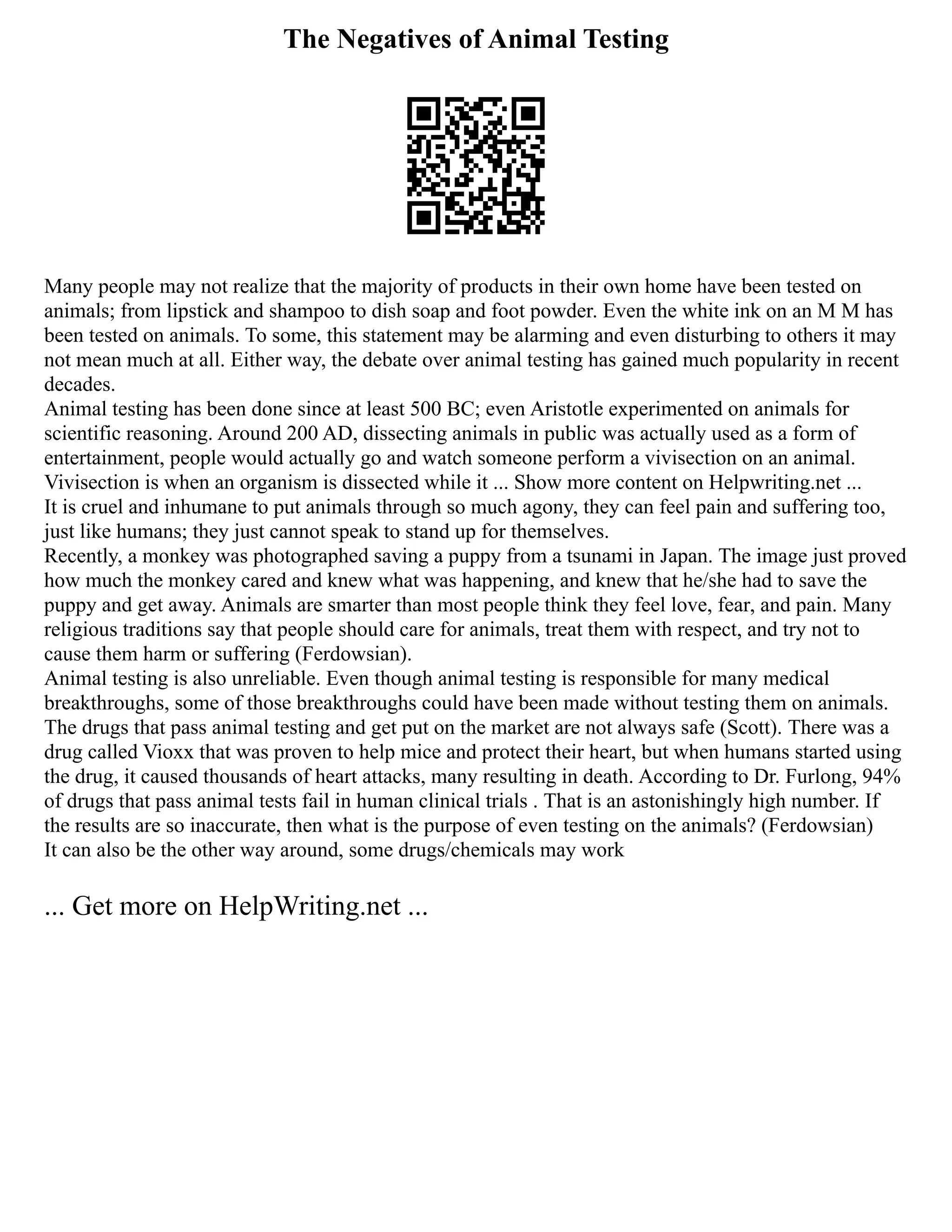 The Negatives of Animal Testing
Many people may not realize that the majority of products in their own home have been tested on
animals; from lipstick and shampoo to dish soap and foot powder. Even the white ink on an M M has
been tested on animals. To some, this statement may be alarming and even disturbing to others it may
not mean much at all. Either way, the debate over animal testing has gained much popularity in recent
decades.
Animal testing has been done since at least 500 BC; even Aristotle experimented on animals for
scientific reasoning. Around 200 AD, dissecting animals in public was actually used as a form of
entertainment, people would actually go and watch someone perform a vivisection on an animal.
Vivisection is when an organism is dissected while it ... Show more content on Helpwriting.net ...
It is cruel and inhumane to put animals through so much agony, they can feel pain and suffering too,
just like humans; they just cannot speak to stand up for themselves.
Recently, a monkey was photographed saving a puppy from a tsunami in Japan. The image just proved
how much the monkey cared and knew what was happening, and knew that he/she had to save the
puppy and get away. Animals are smarter than most people think they feel love, fear, and pain. Many
religious traditions say that people should care for animals, treat them with respect, and try not to
cause them harm or suffering (Ferdowsian).
Animal testing is also unreliable. Even though animal testing is responsible for many medical
breakthroughs, some of those breakthroughs could have been made without testing them on animals.
The drugs that pass animal testing and get put on the market are not always safe (Scott). There was a
drug called Vioxx that was proven to help mice and protect their heart, but when humans started using
the drug, it caused thousands of heart attacks, many resulting in death. According to Dr. Furlong, 94%
of drugs that pass animal tests fail in human clinical trials . That is an astonishingly high number. If
the results are so inaccurate, then what is the purpose of even testing on the animals? (Ferdowsian)
It can also be the other way around, some drugs/chemicals may work
... Get more on HelpWriting.net ...
 