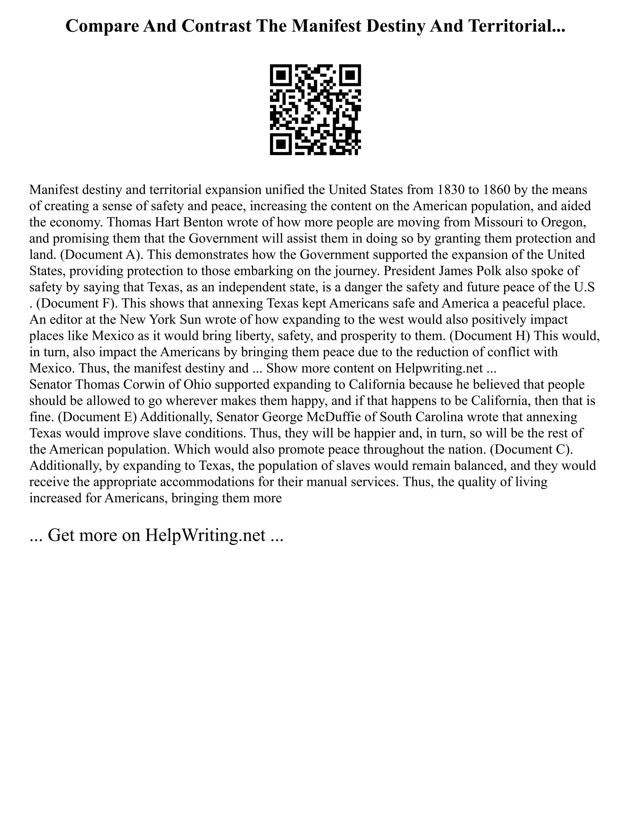 Compare And Contrast The Manifest Destiny And Territorial...
Manifest destiny and territorial expansion unified the United States from 1830 to 1860 by the means
of creating a sense of safety and peace, increasing the content on the American population, and aided
the economy. Thomas Hart Benton wrote of how more people are moving from Missouri to Oregon,
and promising them that the Government will assist them in doing so by granting them protection and
land. (Document A). This demonstrates how the Government supported the expansion of the United
States, providing protection to those embarking on the journey. President James Polk also spoke of
safety by saying that Texas, as an independent state, is a danger the safety and future peace of the U.S
. (Document F). This shows that annexing Texas kept Americans safe and America a peaceful place.
An editor at the New York Sun wrote of how expanding to the west would also positively impact
places like Mexico as it would bring liberty, safety, and prosperity to them. (Document H) This would,
in turn, also impact the Americans by bringing them peace due to the reduction of conflict with
Mexico. Thus, the manifest destiny and ... Show more content on Helpwriting.net ...
Senator Thomas Corwin of Ohio supported expanding to California because he believed that people
should be allowed to go wherever makes them happy, and if that happens to be California, then that is
fine. (Document E) Additionally, Senator George McDuffie of South Carolina wrote that annexing
Texas would improve slave conditions. Thus, they will be happier and, in turn, so will be the rest of
the American population. Which would also promote peace throughout the nation. (Document C).
Additionally, by expanding to Texas, the population of slaves would remain balanced, and they would
receive the appropriate accommodations for their manual services. Thus, the quality of living
increased for Americans, bringing them more
... Get more on HelpWriting.net ...
 