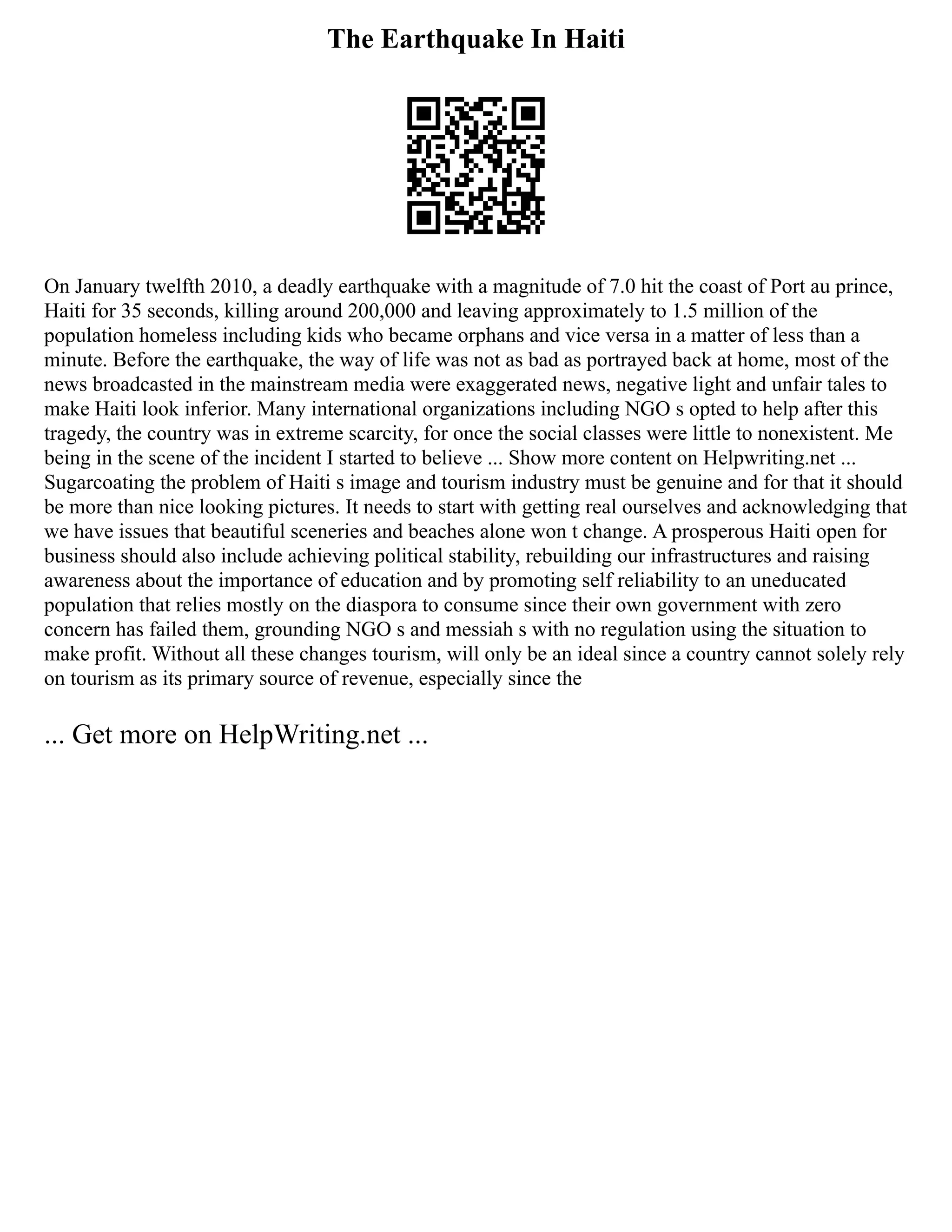 The Earthquake In Haiti
On January twelfth 2010, a deadly earthquake with a magnitude of 7.0 hit the coast of Port au prince,
Haiti for 35 seconds, killing around 200,000 and leaving approximately to 1.5 million of the
population homeless including kids who became orphans and vice versa in a matter of less than a
minute. Before the earthquake, the way of life was not as bad as portrayed back at home, most of the
news broadcasted in the mainstream media were exaggerated news, negative light and unfair tales to
make Haiti look inferior. Many international organizations including NGO s opted to help after this
tragedy, the country was in extreme scarcity, for once the social classes were little to nonexistent. Me
being in the scene of the incident I started to believe ... Show more content on Helpwriting.net ...
Sugarcoating the problem of Haiti s image and tourism industry must be genuine and for that it should
be more than nice looking pictures. It needs to start with getting real ourselves and acknowledging that
we have issues that beautiful sceneries and beaches alone won t change. A prosperous Haiti open for
business should also include achieving political stability, rebuilding our infrastructures and raising
awareness about the importance of education and by promoting self reliability to an uneducated
population that relies mostly on the diaspora to consume since their own government with zero
concern has failed them, grounding NGO s and messiah s with no regulation using the situation to
make profit. Without all these changes tourism, will only be an ideal since a country cannot solely rely
on tourism as its primary source of revenue, especially since the
... Get more on HelpWriting.net ...
 