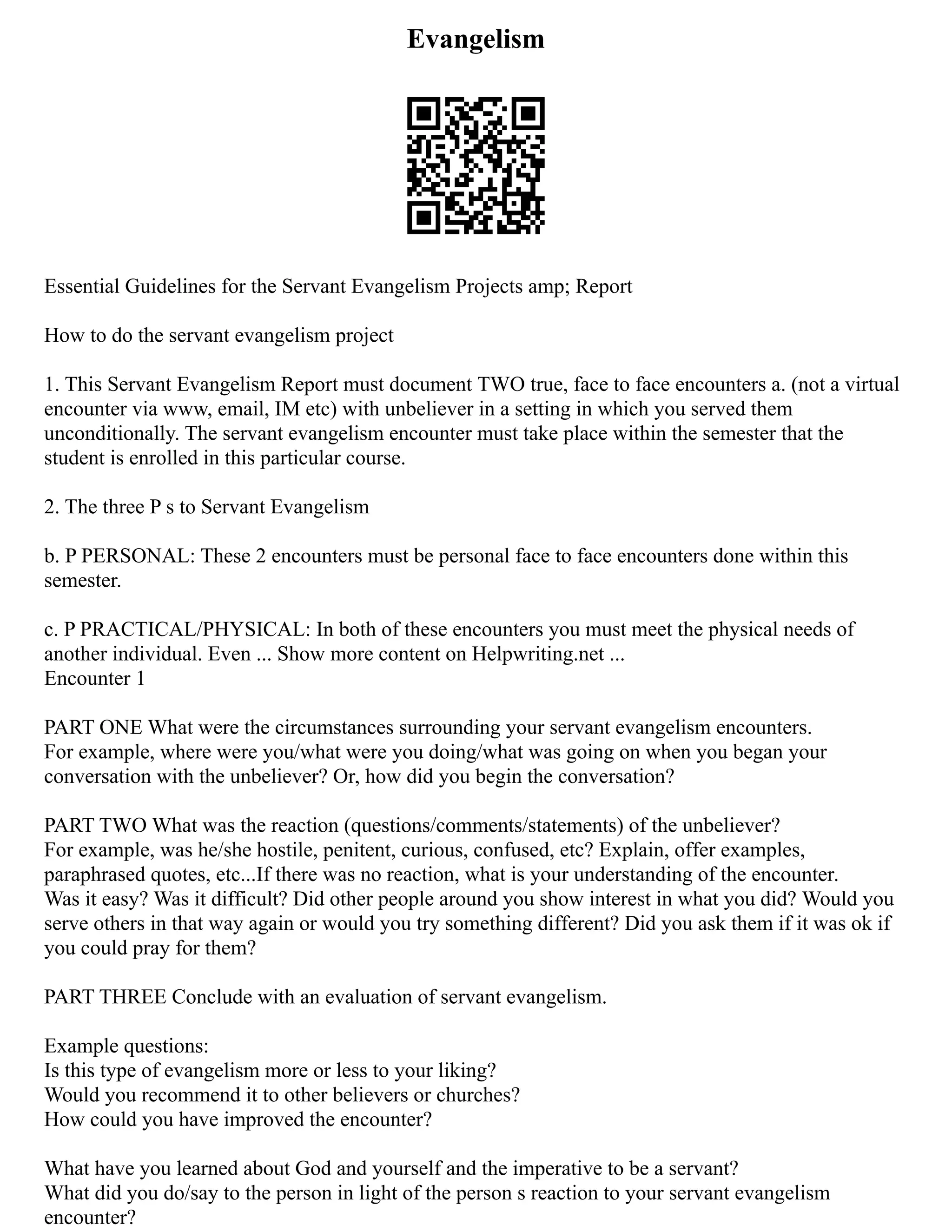 Evangelism
Essential Guidelines for the Servant Evangelism Projects amp; Report
How to do the servant evangelism project
1. This Servant Evangelism Report must document TWO true, face to face encounters a. (not a virtual
encounter via www, email, IM etc) with unbeliever in a setting in which you served them
unconditionally. The servant evangelism encounter must take place within the semester that the
student is enrolled in this particular course.
2. The three P s to Servant Evangelism
b. P PERSONAL: These 2 encounters must be personal face to face encounters done within this
semester.
c. P PRACTICAL/PHYSICAL: In both of these encounters you must meet the physical needs of
another individual. Even ... Show more content on Helpwriting.net ...
Encounter 1
PART ONE What were the circumstances surrounding your servant evangelism encounters.
For example, where were you/what were you doing/what was going on when you began your
conversation with the unbeliever? Or, how did you begin the conversation?
PART TWO What was the reaction (questions/comments/statements) of the unbeliever?
For example, was he/she hostile, penitent, curious, confused, etc? Explain, offer examples,
paraphrased quotes, etc...If there was no reaction, what is your understanding of the encounter.
Was it easy? Was it difficult? Did other people around you show interest in what you did? Would you
serve others in that way again or would you try something different? Did you ask them if it was ok if
you could pray for them?
PART THREE Conclude with an evaluation of servant evangelism.
Example questions:
Is this type of evangelism more or less to your liking?
Would you recommend it to other believers or churches?
How could you have improved the encounter?
What have you learned about God and yourself and the imperative to be a servant?
What did you do/say to the person in light of the person s reaction to your servant evangelism
encounter?
 