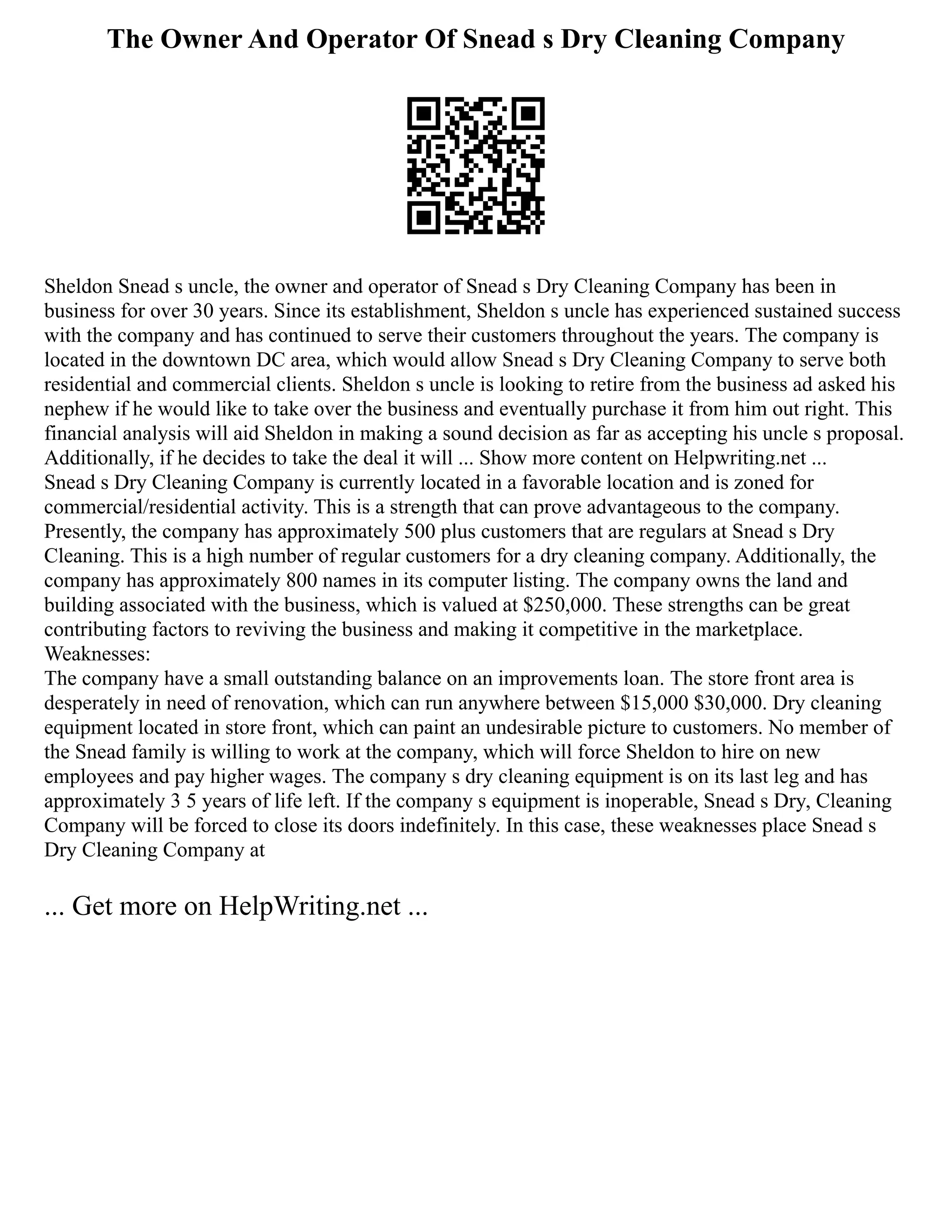 The Owner And Operator Of Snead s Dry Cleaning Company
Sheldon Snead s uncle, the owner and operator of Snead s Dry Cleaning Company has been in
business for over 30 years. Since its establishment, Sheldon s uncle has experienced sustained success
with the company and has continued to serve their customers throughout the years. The company is
located in the downtown DC area, which would allow Snead s Dry Cleaning Company to serve both
residential and commercial clients. Sheldon s uncle is looking to retire from the business ad asked his
nephew if he would like to take over the business and eventually purchase it from him out right. This
financial analysis will aid Sheldon in making a sound decision as far as accepting his uncle s proposal.
Additionally, if he decides to take the deal it will ... Show more content on Helpwriting.net ...
Snead s Dry Cleaning Company is currently located in a favorable location and is zoned for
commercial/residential activity. This is a strength that can prove advantageous to the company.
Presently, the company has approximately 500 plus customers that are regulars at Snead s Dry
Cleaning. This is a high number of regular customers for a dry cleaning company. Additionally, the
company has approximately 800 names in its computer listing. The company owns the land and
building associated with the business, which is valued at $250,000. These strengths can be great
contributing factors to reviving the business and making it competitive in the marketplace.
Weaknesses:
The company have a small outstanding balance on an improvements loan. The store front area is
desperately in need of renovation, which can run anywhere between $15,000 $30,000. Dry cleaning
equipment located in store front, which can paint an undesirable picture to customers. No member of
the Snead family is willing to work at the company, which will force Sheldon to hire on new
employees and pay higher wages. The company s dry cleaning equipment is on its last leg and has
approximately 3 5 years of life left. If the company s equipment is inoperable, Snead s Dry, Cleaning
Company will be forced to close its doors indefinitely. In this case, these weaknesses place Snead s
Dry Cleaning Company at
... Get more on HelpWriting.net ...
 