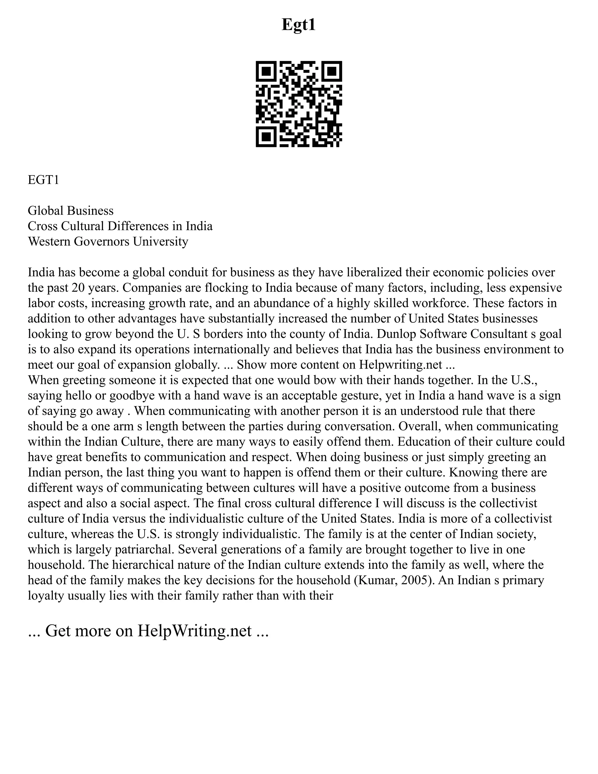 Egt1
EGT1
Global Business
Cross Cultural Differences in India
Western Governors University
India has become a global conduit for business as they have liberalized their economic policies over
the past 20 years. Companies are flocking to India because of many factors, including, less expensive
labor costs, increasing growth rate, and an abundance of a highly skilled workforce. These factors in
addition to other advantages have substantially increased the number of United States businesses
looking to grow beyond the U. S borders into the county of India. Dunlop Software Consultant s goal
is to also expand its operations internationally and believes that India has the business environment to
meet our goal of expansion globally. ... Show more content on Helpwriting.net ...
When greeting someone it is expected that one would bow with their hands together. In the U.S.,
saying hello or goodbye with a hand wave is an acceptable gesture, yet in India a hand wave is a sign
of saying go away . When communicating with another person it is an understood rule that there
should be a one arm s length between the parties during conversation. Overall, when communicating
within the Indian Culture, there are many ways to easily offend them. Education of their culture could
have great benefits to communication and respect. When doing business or just simply greeting an
Indian person, the last thing you want to happen is offend them or their culture. Knowing there are
different ways of communicating between cultures will have a positive outcome from a business
aspect and also a social aspect. The final cross cultural difference I will discuss is the collectivist
culture of India versus the individualistic culture of the United States. India is more of a collectivist
culture, whereas the U.S. is strongly individualistic. The family is at the center of Indian society,
which is largely patriarchal. Several generations of a family are brought together to live in one
household. The hierarchical nature of the Indian culture extends into the family as well, where the
head of the family makes the key decisions for the household (Kumar, 2005). An Indian s primary
loyalty usually lies with their family rather than with their
... Get more on HelpWriting.net ...
 