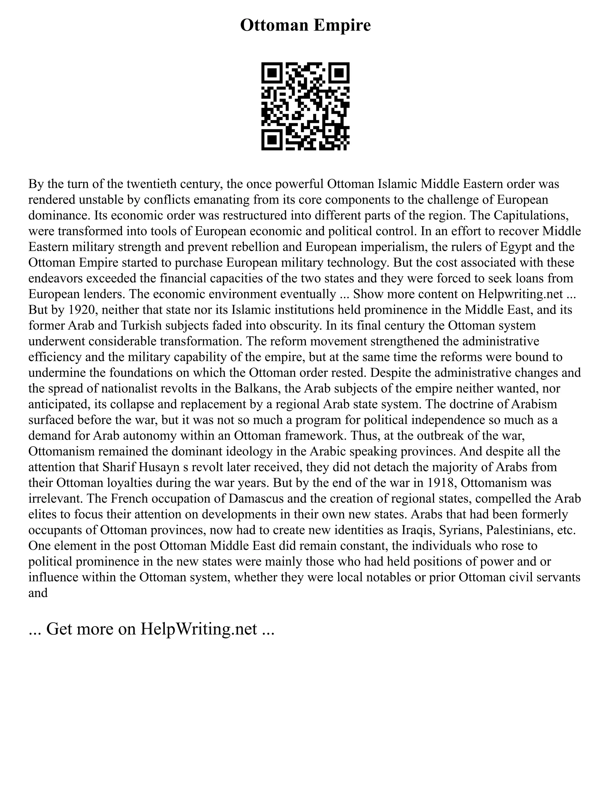 Ottoman Empire
By the turn of the twentieth century, the once powerful Ottoman Islamic Middle Eastern order was
rendered unstable by conflicts emanating from its core components to the challenge of European
dominance. Its economic order was restructured into different parts of the region. The Capitulations,
were transformed into tools of European economic and political control. In an effort to recover Middle
Eastern military strength and prevent rebellion and European imperialism, the rulers of Egypt and the
Ottoman Empire started to purchase European military technology. But the cost associated with these
endeavors exceeded the financial capacities of the two states and they were forced to seek loans from
European lenders. The economic environment eventually ... Show more content on Helpwriting.net ...
But by 1920, neither that state nor its Islamic institutions held prominence in the Middle East, and its
former Arab and Turkish subjects faded into obscurity. In its final century the Ottoman system
underwent considerable transformation. The reform movement strengthened the administrative
efficiency and the military capability of the empire, but at the same time the reforms were bound to
undermine the foundations on which the Ottoman order rested. Despite the administrative changes and
the spread of nationalist revolts in the Balkans, the Arab subjects of the empire neither wanted, nor
anticipated, its collapse and replacement by a regional Arab state system. The doctrine of Arabism
surfaced before the war, but it was not so much a program for political independence so much as a
demand for Arab autonomy within an Ottoman framework. Thus, at the outbreak of the war,
Ottomanism remained the dominant ideology in the Arabic speaking provinces. And despite all the
attention that Sharif Husayn s revolt later received, they did not detach the majority of Arabs from
their Ottoman loyalties during the war years. But by the end of the war in 1918, Ottomanism was
irrelevant. The French occupation of Damascus and the creation of regional states, compelled the Arab
elites to focus their attention on developments in their own new states. Arabs that had been formerly
occupants of Ottoman provinces, now had to create new identities as Iraqis, Syrians, Palestinians, etc.
One element in the post Ottoman Middle East did remain constant, the individuals who rose to
political prominence in the new states were mainly those who had held positions of power and or
influence within the Ottoman system, whether they were local notables or prior Ottoman civil servants
and
... Get more on HelpWriting.net ...
 