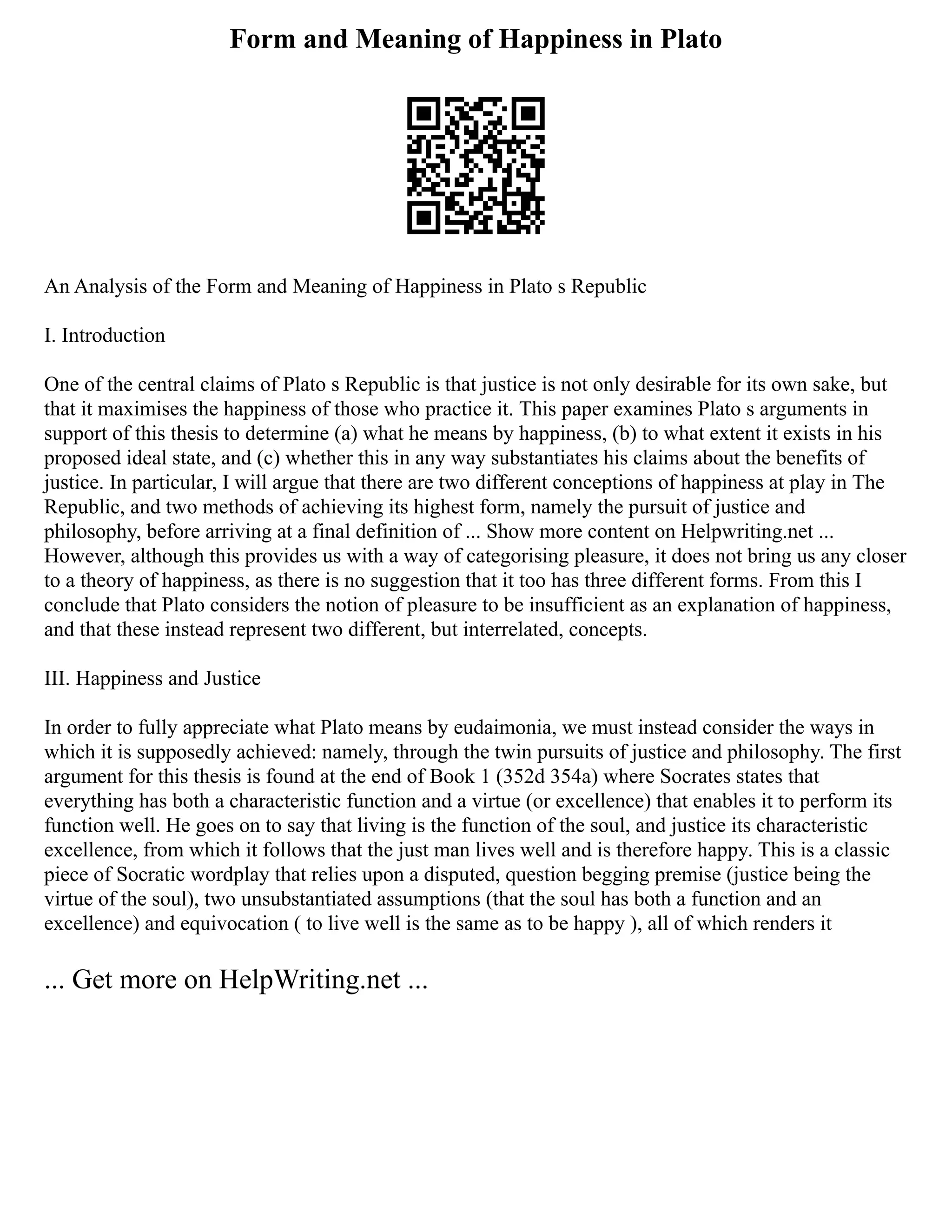 Form and Meaning of Happiness in Plato
An Analysis of the Form and Meaning of Happiness in Plato s Republic
I. Introduction
One of the central claims of Plato s Republic is that justice is not only desirable for its own sake, but
that it maximises the happiness of those who practice it. This paper examines Plato s arguments in
support of this thesis to determine (a) what he means by happiness, (b) to what extent it exists in his
proposed ideal state, and (c) whether this in any way substantiates his claims about the benefits of
justice. In particular, I will argue that there are two different conceptions of happiness at play in The
Republic, and two methods of achieving its highest form, namely the pursuit of justice and
philosophy, before arriving at a final definition of ... Show more content on Helpwriting.net ...
However, although this provides us with a way of categorising pleasure, it does not bring us any closer
to a theory of happiness, as there is no suggestion that it too has three different forms. From this I
conclude that Plato considers the notion of pleasure to be insufficient as an explanation of happiness,
and that these instead represent two different, but interrelated, concepts.
III. Happiness and Justice
In order to fully appreciate what Plato means by eudaimonia, we must instead consider the ways in
which it is supposedly achieved: namely, through the twin pursuits of justice and philosophy. The first
argument for this thesis is found at the end of Book 1 (352d 354a) where Socrates states that
everything has both a characteristic function and a virtue (or excellence) that enables it to perform its
function well. He goes on to say that living is the function of the soul, and justice its characteristic
excellence, from which it follows that the just man lives well and is therefore happy. This is a classic
piece of Socratic wordplay that relies upon a disputed, question begging premise (justice being the
virtue of the soul), two unsubstantiated assumptions (that the soul has both a function and an
excellence) and equivocation ( to live well is the same as to be happy ), all of which renders it
... Get more on HelpWriting.net ...
 