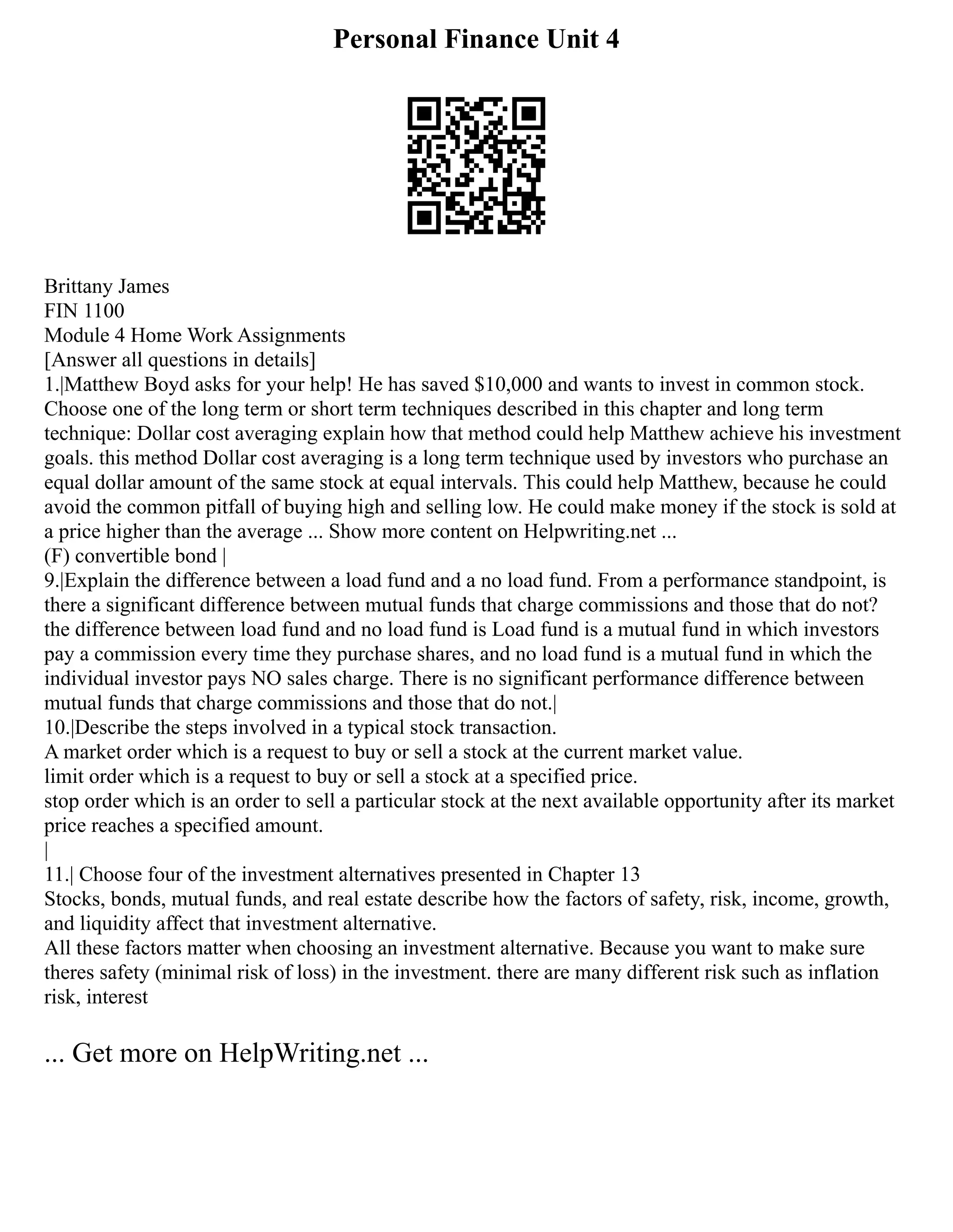 Personal Finance Unit 4
Brittany James
FIN 1100
Module 4 Home Work Assignments
[Answer all questions in details]
1.|Matthew Boyd asks for your help! He has saved $10,000 and wants to invest in common stock.
Choose one of the long term or short term techniques described in this chapter and long term
technique: Dollar cost averaging explain how that method could help Matthew achieve his investment
goals. this method Dollar cost averaging is a long term technique used by investors who purchase an
equal dollar amount of the same stock at equal intervals. This could help Matthew, because he could
avoid the common pitfall of buying high and selling low. He could make money if the stock is sold at
a price higher than the average ... Show more content on Helpwriting.net ...
(F) convertible bond |
9.|Explain the difference between a load fund and a no load fund. From a performance standpoint, is
there a significant difference between mutual funds that charge commissions and those that do not?
the difference between load fund and no load fund is Load fund is a mutual fund in which investors
pay a commission every time they purchase shares, and no load fund is a mutual fund in which the
individual investor pays NO sales charge. There is no significant performance difference between
mutual funds that charge commissions and those that do not.|
10.|Describe the steps involved in a typical stock transaction.
A market order which is a request to buy or sell a stock at the current market value.
limit order which is a request to buy or sell a stock at a specified price.
stop order which is an order to sell a particular stock at the next available opportunity after its market
price reaches a specified amount.
|
11.| Choose four of the investment alternatives presented in Chapter 13
Stocks, bonds, mutual funds, and real estate describe how the factors of safety, risk, income, growth,
and liquidity affect that investment alternative.
All these factors matter when choosing an investment alternative. Because you want to make sure
theres safety (minimal risk of loss) in the investment. there are many different risk such as inflation
risk, interest
... Get more on HelpWriting.net ...
 