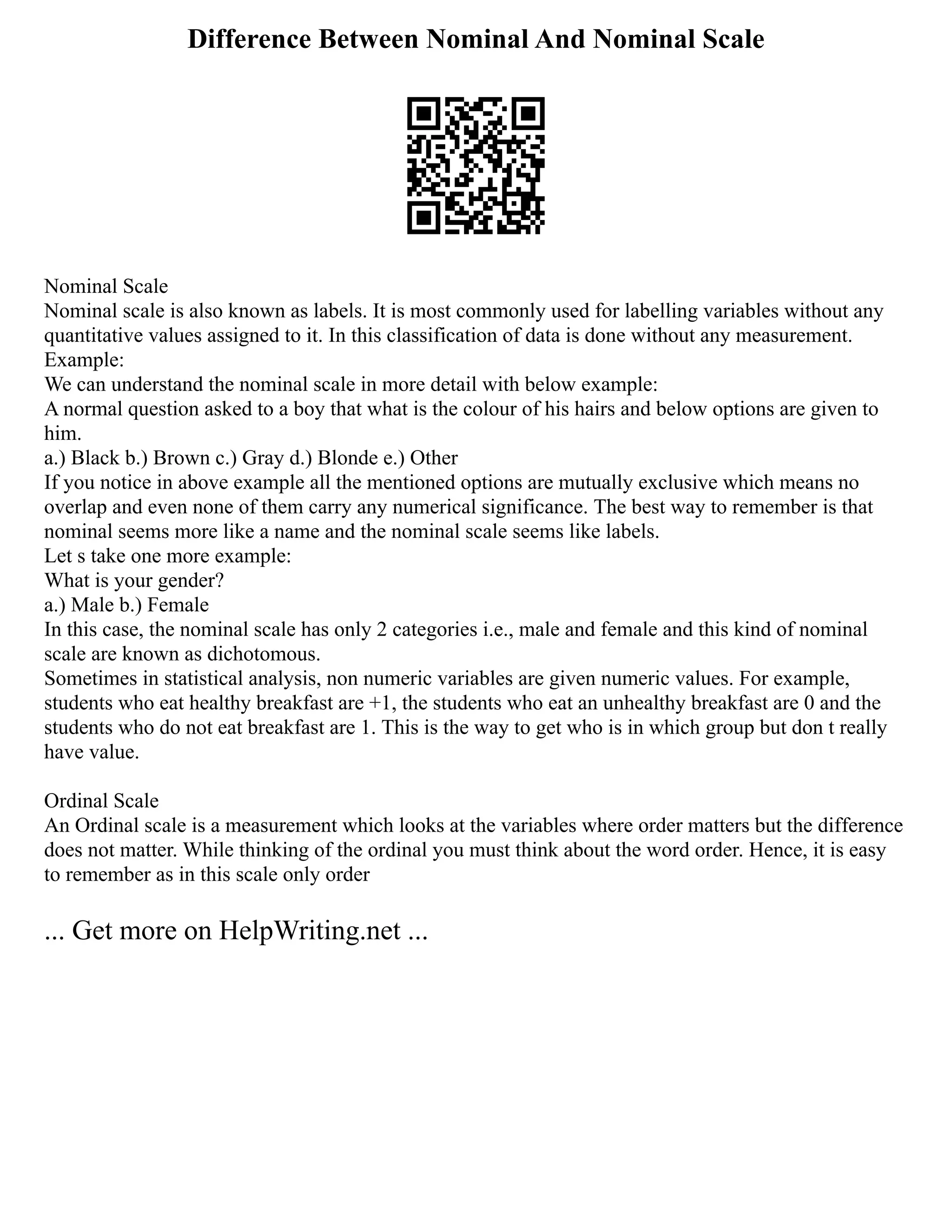 Difference Between Nominal And Nominal Scale
Nominal Scale
Nominal scale is also known as labels. It is most commonly used for labelling variables without any
quantitative values assigned to it. In this classification of data is done without any measurement.
Example:
We can understand the nominal scale in more detail with below example:
A normal question asked to a boy that what is the colour of his hairs and below options are given to
him.
a.) Black b.) Brown c.) Gray d.) Blonde e.) Other
If you notice in above example all the mentioned options are mutually exclusive which means no
overlap and even none of them carry any numerical significance. The best way to remember is that
nominal seems more like a name and the nominal scale seems like labels.
Let s take one more example:
What is your gender?
a.) Male b.) Female
In this case, the nominal scale has only 2 categories i.e., male and female and this kind of nominal
scale are known as dichotomous.
Sometimes in statistical analysis, non numeric variables are given numeric values. For example,
students who eat healthy breakfast are +1, the students who eat an unhealthy breakfast are 0 and the
students who do not eat breakfast are 1. This is the way to get who is in which group but don t really
have value.
Ordinal Scale
An Ordinal scale is a measurement which looks at the variables where order matters but the difference
does not matter. While thinking of the ordinal you must think about the word order. Hence, it is easy
to remember as in this scale only order
... Get more on HelpWriting.net ...
 