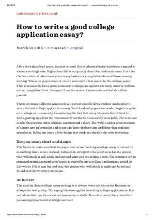 4/23/2016 How to write a good college application essay? — www.quickessaywriters.co.uk
https://www.readability.com/articles/j31f8re6 1/3
quickessaywriters.co.uk
How to write a good college
application essay?
March 30, 2016 • 3 min read • original
After the high school years, it is just normal that students already have been exposed to
various writing tasks. High school life is not purely about fun and excitement. It is also
the time when students are given many tasks to accomplish and one of those is essay
writing. This is in preparation of a more serious life that would be the college years.
This is because before a person can enter college, an application essay must be written
and accomplished first. It is apart from the series of examinations that should be
passed.
There are many different ways on how a person specifically a student can be able to
write the best college application essay. Such kinds of papers are needed to get accepted
on a college or a university. Considering the fact that many students find it hard to
write, getting tips from the veterans or from the web can surely be helpful. The veterans
can be the parents, older siblings, teachers and others. The web is such a great resource
of almost any information and it can also have the best tips and ideas that students
must learn. Below are some of the things that students should take note in writing.
Keep an essay short and simple
The first is to make sure that the paper is concise. Writing a college essay must not be
something like a novel. Instead, it should be straight to the point so as for the person
who will check it will easily understand what you are talking about. The common or the
standard minimum number of words required by most college applications would be
250 words. If it is way beyond that, the person who will check it might get bored and
would just throw away your paper.
Be honest
The next tip about college essay writing is to always write with honesty. Honesty is
always the best policy. The saying likewise applies to writing college applications. It is
not advisable to write unreal achievements or skills. No matter what, the school that
you are applying to will still figures it out.
 