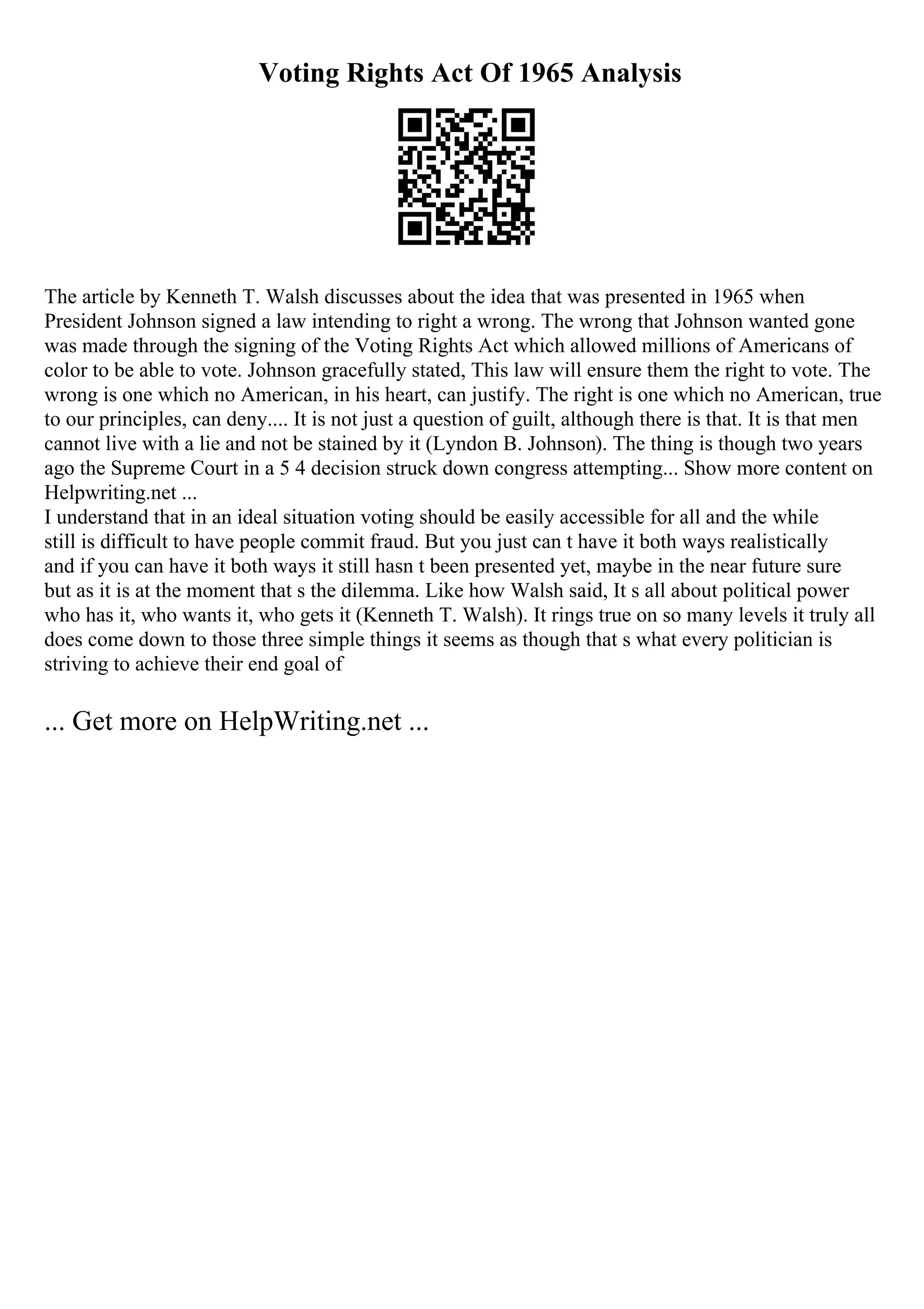 Voting Rights Act Of 1965 Analysis
The article by Kenneth T. Walsh discusses about the idea that was presented in 1965 when
President Johnson signed a law intending to right a wrong. The wrong that Johnson wanted gone
was made through the signing of the Voting Rights Act which allowed millions of Americans of
color to be able to vote. Johnson gracefully stated, This law will ensure them the right to vote. The
wrong is one which no American, in his heart, can justify. The right is one which no American, true
to our principles, can deny.... It is not just a question of guilt, although there is that. It is that men
cannot live with a lie and not be stained by it (Lyndon B. Johnson). The thing is though two years
ago the Supreme Court in a 5 4 decision struck down congress attempting... Show more content on
Helpwriting.net ...
I understand that in an ideal situation voting should be easily accessible for all and the while
still is difficult to have people commit fraud. But you just can t have it both ways realistically
and if you can have it both ways it still hasn t been presented yet, maybe in the near future sure
but as it is at the moment that s the dilemma. Like how Walsh said, It s all about political power
who has it, who wants it, who gets it (Kenneth T. Walsh). It rings true on so many levels it truly all
does come down to those three simple things it seems as though that s what every politician is
striving to achieve their end goal of
... Get more on HelpWriting.net ...
 