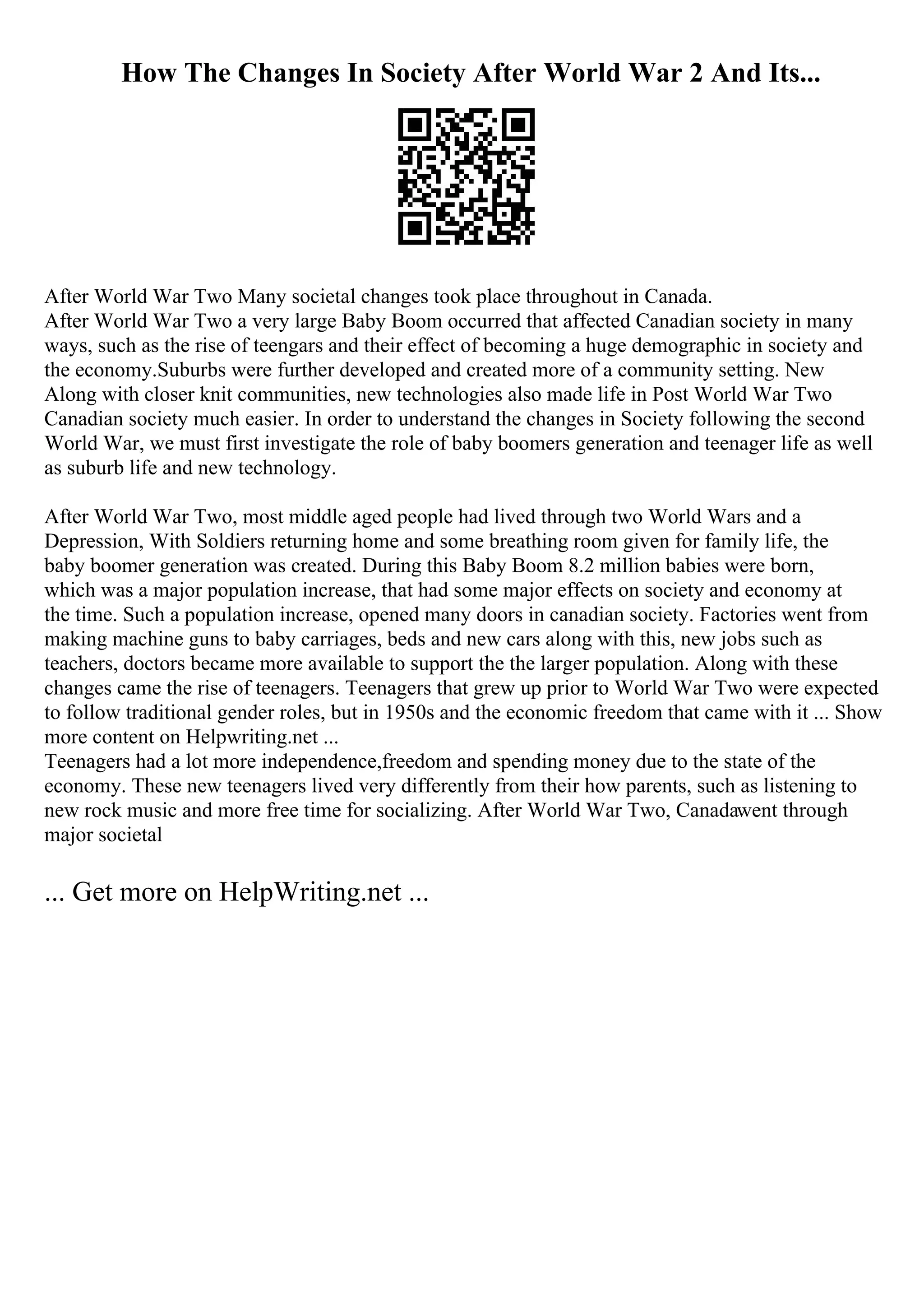 How The Changes In Society After World War 2 And Its...
After World War Two Many societal changes took place throughout in Canada.
After World War Two a very large Baby Boom occurred that affected Canadian society in many
ways, such as the rise of teengars and their effect of becoming a huge demographic in society and
the economy.Suburbs were further developed and created more of a community setting. New
Along with closer knit communities, new technologies also made life in Post World War Two
Canadian society much easier. In order to understand the changes in Society following the second
World War, we must first investigate the role of baby boomers generation and teenager life as well
as suburb life and new technology.
After World War Two, most middle aged people had lived through two World Wars and a
Depression, With Soldiers returning home and some breathing room given for family life, the
baby boomer generation was created. During this Baby Boom 8.2 million babies were born,
which was a major population increase, that had some major effects on society and economy at
the time. Such a population increase, opened many doors in canadian society. Factories went from
making machine guns to baby carriages, beds and new cars along with this, new jobs such as
teachers, doctors became more available to support the the larger population. Along with these
changes came the rise of teenagers. Teenagers that grew up prior to World War Two were expected
to follow traditional gender roles, but in 1950s and the economic freedom that came with it ... Show
more content on Helpwriting.net ...
Teenagers had a lot more independence,freedom and spending money due to the state of the
economy. These new teenagers lived very differently from their how parents, such as listening to
new rock music and more free time for socializing. After World War Two, Canadawent through
major societal
... Get more on HelpWriting.net ...
 