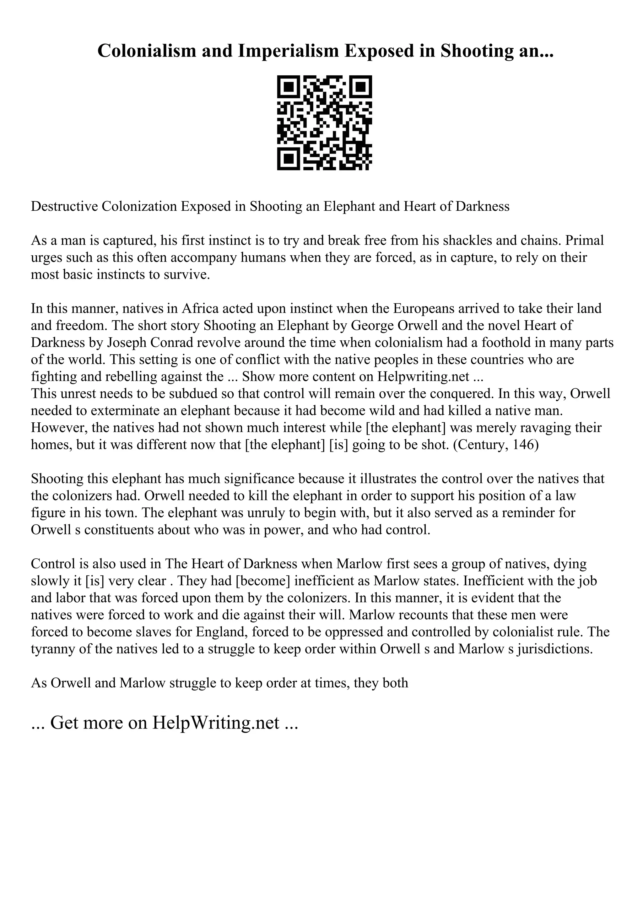 Colonialism and Imperialism Exposed in Shooting an...
Destructive Colonization Exposed in Shooting an Elephant and Heart of Darkness
As a man is captured, his first instinct is to try and break free from his shackles and chains. Primal
urges such as this often accompany humans when they are forced, as in capture, to rely on their
most basic instincts to survive.
In this manner, natives in Africa acted upon instinct when the Europeans arrived to take their land
and freedom. The short story Shooting an Elephant by George Orwell and the novel Heart of
Darkness by Joseph Conrad revolve around the time when colonialism had a foothold in many parts
of the world. This setting is one of conflict with the native peoples in these countries who are
fighting and rebelling against the ... Show more content on Helpwriting.net ...
This unrest needs to be subdued so that control will remain over the conquered. In this way, Orwell
needed to exterminate an elephant because it had become wild and had killed a native man.
However, the natives had not shown much interest while [the elephant] was merely ravaging their
homes, but it was different now that [the elephant] [is] going to be shot. (Century, 146)
Shooting this elephant has much significance because it illustrates the control over the natives that
the colonizers had. Orwell needed to kill the elephant in order to support his position of a law
figure in his town. The elephant was unruly to begin with, but it also served as a reminder for
Orwell s constituents about who was in power, and who had control.
Control is also used in The Heart of Darkness when Marlow first sees a group of natives, dying
slowly it [is] very clear . They had [become] inefficient as Marlow states. Inefficient with the job
and labor that was forced upon them by the colonizers. In this manner, it is evident that the
natives were forced to work and die against their will. Marlow recounts that these men were
forced to become slaves for England, forced to be oppressed and controlled by colonialist rule. The
tyranny of the natives led to a struggle to keep order within Orwell s and Marlow s jurisdictions.
As Orwell and Marlow struggle to keep order at times, they both
... Get more on HelpWriting.net ...
 
