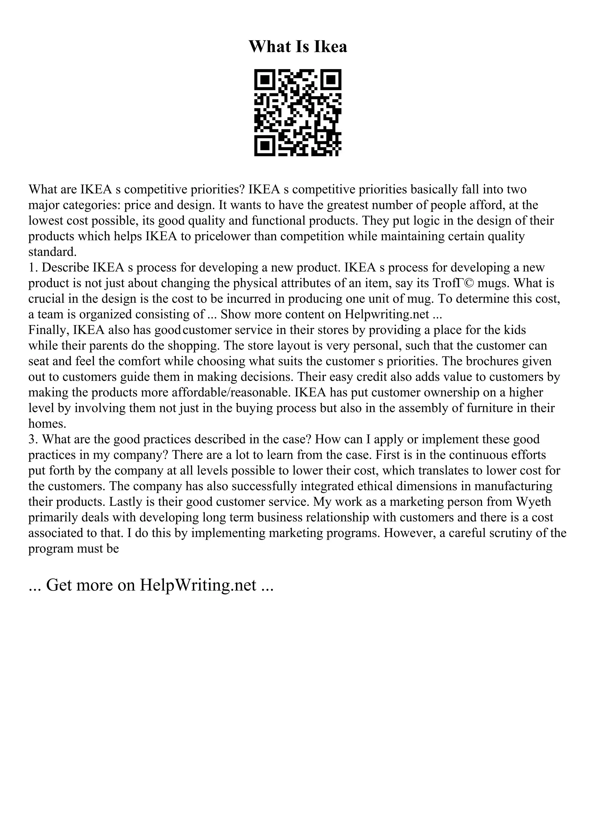 What Is Ikea
What are IKEA s competitive priorities? IKEA s competitive priorities basically fall into two
major categories: price and design. It wants to have the greatest number of people afford, at the
lowest cost possible, its good quality and functional products. They put logic in the design of their
products which helps IKEA to pricelower than competition while maintaining certain quality
standard.
1. Describe IKEA s process for developing a new product. IKEA s process for developing a new
product is not just about changing the physical attributes of an item, say its TrofГ© mugs. What is
crucial in the design is the cost to be incurred in producing one unit of mug. To determine this cost,
a team is organized consisting of ... Show more content on Helpwriting.net ...
Finally, IKEA also has goodcustomer service in their stores by providing a place for the kids
while their parents do the shopping. The store layout is very personal, such that the customer can
seat and feel the comfort while choosing what suits the customer s priorities. The brochures given
out to customers guide them in making decisions. Their easy credit also adds value to customers by
making the products more affordable/reasonable. IKEA has put customer ownership on a higher
level by involving them not just in the buying process but also in the assembly of furniture in their
homes.
3. What are the good practices described in the case? How can I apply or implement these good
practices in my company? There are a lot to learn from the case. First is in the continuous efforts
put forth by the company at all levels possible to lower their cost, which translates to lower cost for
the customers. The company has also successfully integrated ethical dimensions in manufacturing
their products. Lastly is their good customer service. My work as a marketing person from Wyeth
primarily deals with developing long term business relationship with customers and there is a cost
associated to that. I do this by implementing marketing programs. However, a careful scrutiny of the
program must be
... Get more on HelpWriting.net ...
 