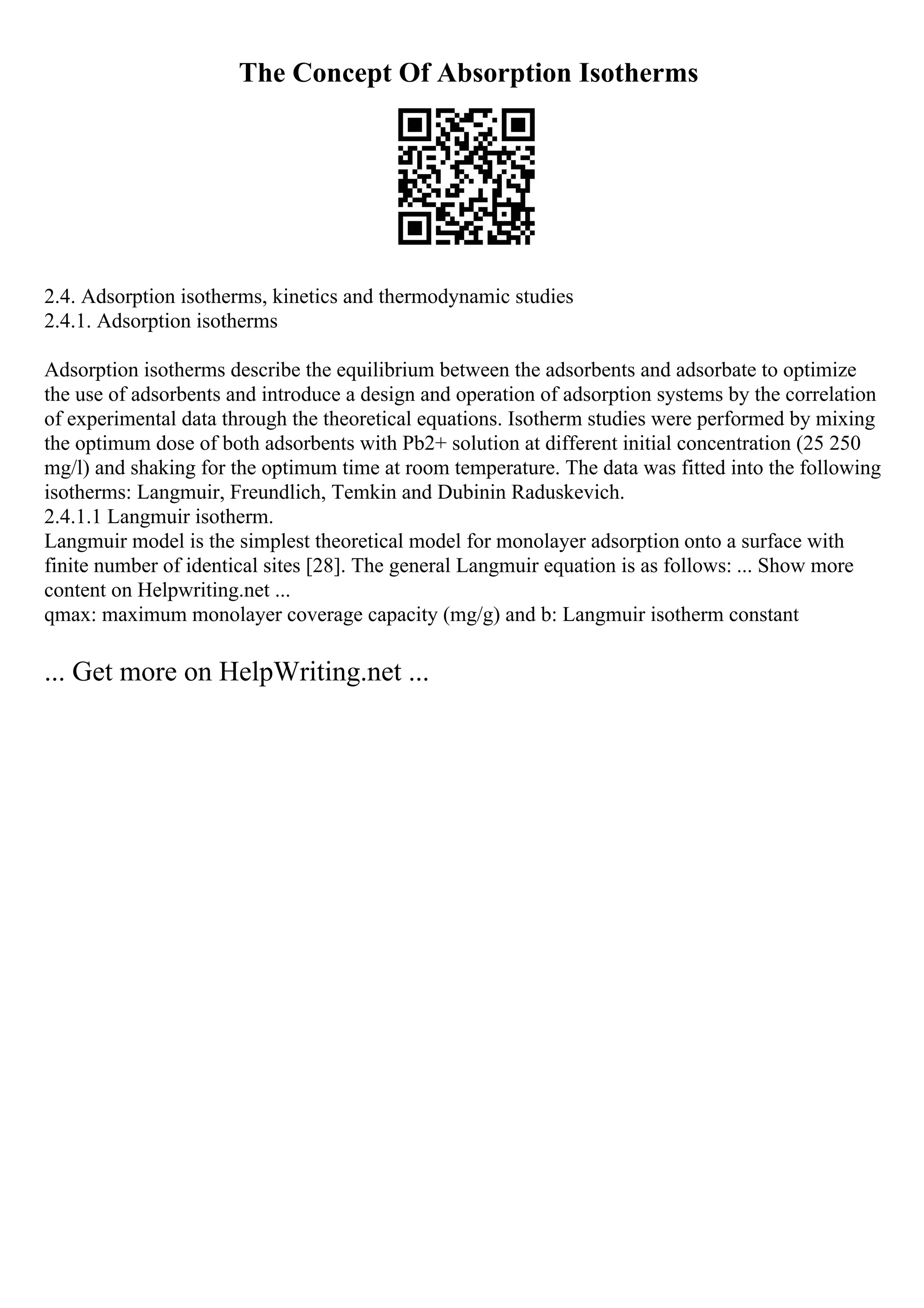 The Concept Of Absorption Isotherms
2.4. Adsorption isotherms, kinetics and thermodynamic studies
2.4.1. Adsorption isotherms
Adsorption isotherms describe the equilibrium between the adsorbents and adsorbate to optimize
the use of adsorbents and introduce a design and operation of adsorption systems by the correlation
of experimental data through the theoretical equations. Isotherm studies were performed by mixing
the optimum dose of both adsorbents with Pb2+ solution at different initial concentration (25 250
mg/l) and shaking for the optimum time at room temperature. The data was fitted into the following
isotherms: Langmuir, Freundlich, Temkin and Dubinin Raduskevich.
2.4.1.1 Langmuir isotherm.
Langmuir model is the simplest theoretical model for monolayer adsorption onto a surface with
finite number of identical sites [28]. The general Langmuir equation is as follows: ... Show more
content on Helpwriting.net ...
qmax: maximum monolayer coverage capacity (mg/g) and b: Langmuir isotherm constant
... Get more on HelpWriting.net ...
 