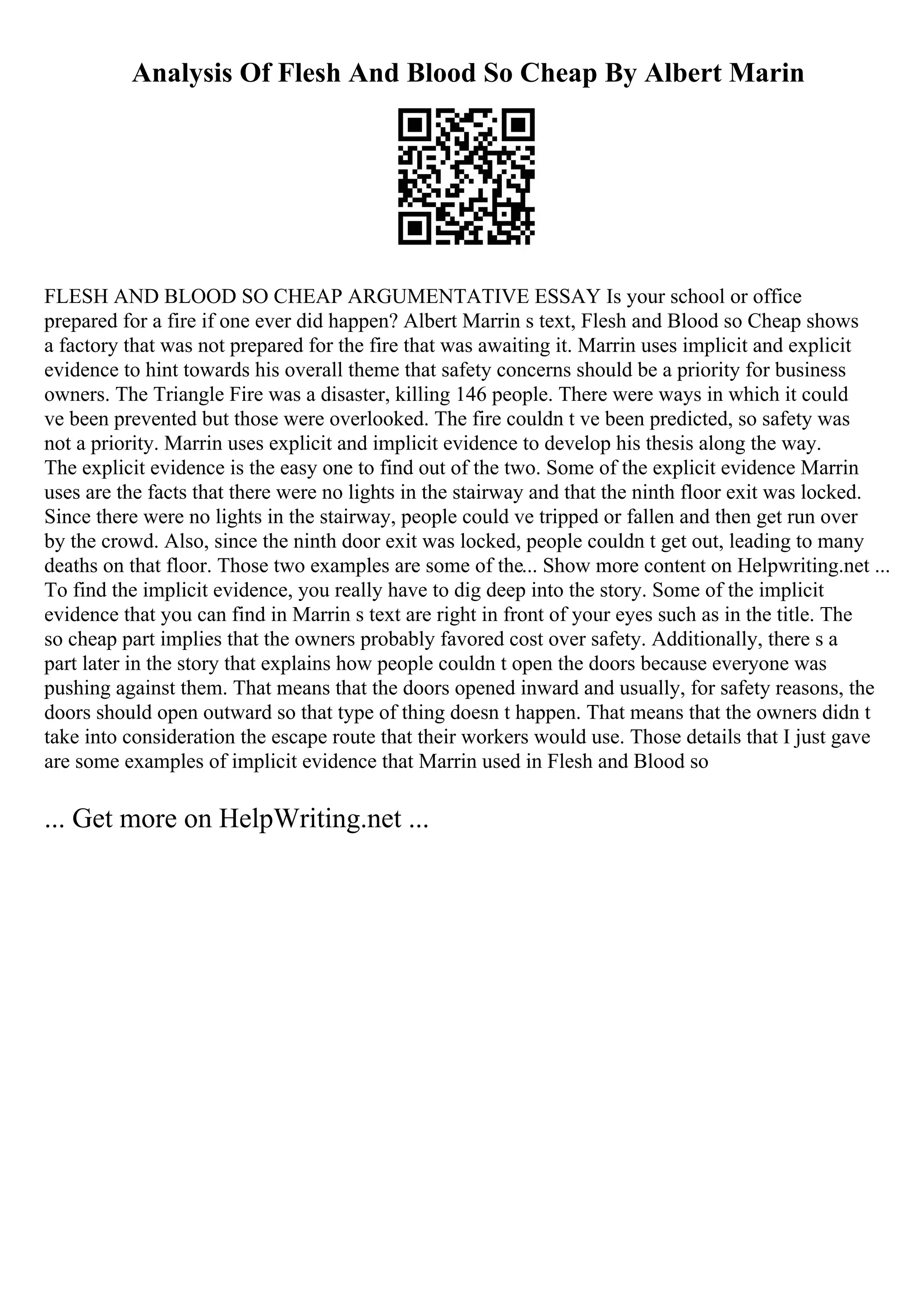 Analysis Of Flesh And Blood So Cheap By Albert Marin
FLESH AND BLOOD SO CHEAP ARGUMENTATIVE ESSAY Is your school or office
prepared for a fire if one ever did happen? Albert Marrin s text, Flesh and Blood so Cheap shows
a factory that was not prepared for the fire that was awaiting it. Marrin uses implicit and explicit
evidence to hint towards his overall theme that safety concerns should be a priority for business
owners. The Triangle Fire was a disaster, killing 146 people. There were ways in which it could
ve been prevented but those were overlooked. The fire couldn t ve been predicted, so safety was
not a priority. Marrin uses explicit and implicit evidence to develop his thesis along the way.
The explicit evidence is the easy one to find out of the two. Some of the explicit evidence Marrin
uses are the facts that there were no lights in the stairway and that the ninth floor exit was locked.
Since there were no lights in the stairway, people could ve tripped or fallen and then get run over
by the crowd. Also, since the ninth door exit was locked, people couldn t get out, leading to many
deaths on that floor. Those two examples are some of the... Show more content on Helpwriting.net ...
To find the implicit evidence, you really have to dig deep into the story. Some of the implicit
evidence that you can find in Marrin s text are right in front of your eyes such as in the title. The
so cheap part implies that the owners probably favored cost over safety. Additionally, there s a
part later in the story that explains how people couldn t open the doors because everyone was
pushing against them. That means that the doors opened inward and usually, for safety reasons, the
doors should open outward so that type of thing doesn t happen. That means that the owners didn t
take into consideration the escape route that their workers would use. Those details that I just gave
are some examples of implicit evidence that Marrin used in Flesh and Blood so
... Get more on HelpWriting.net ...
 