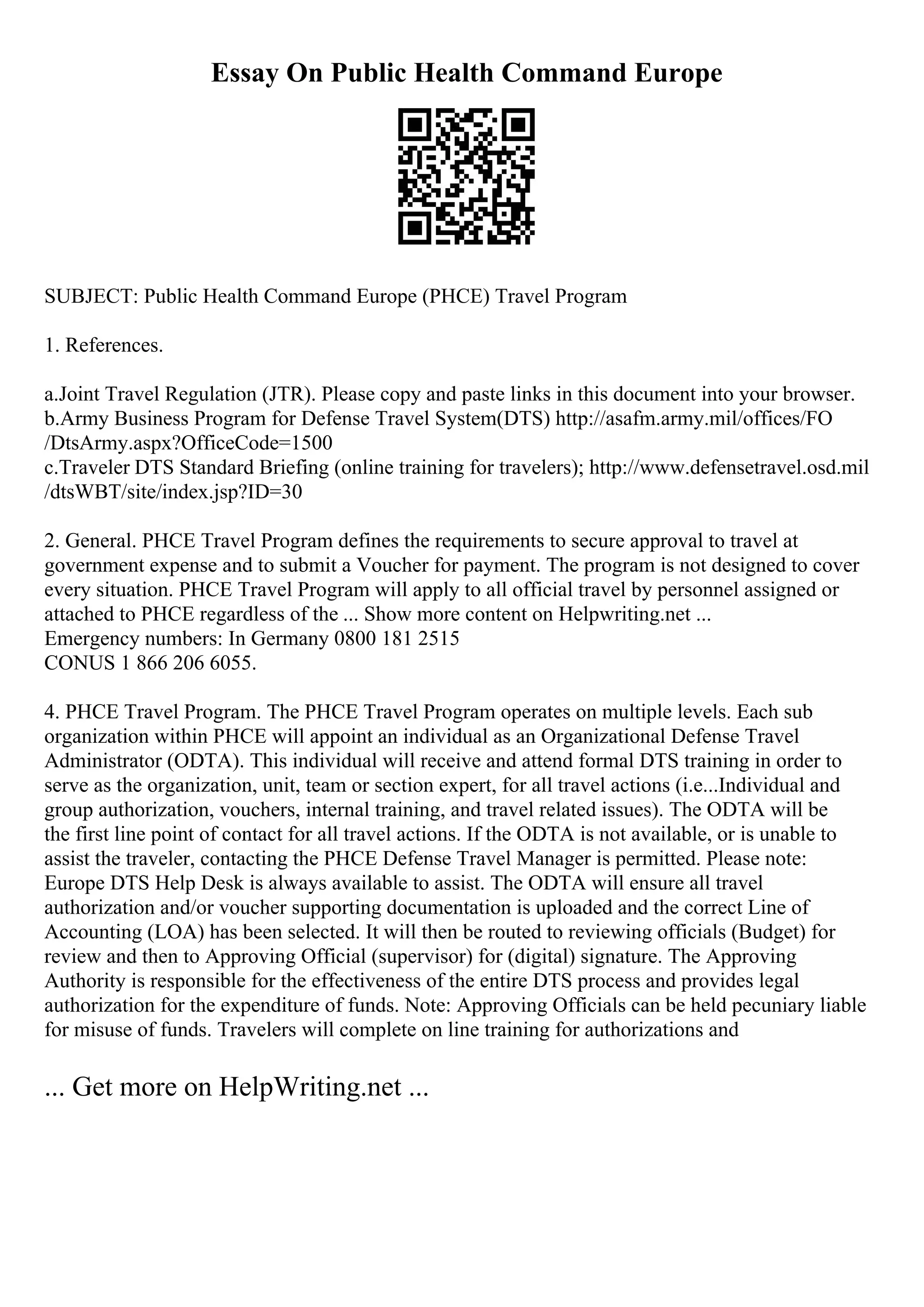 Essay On Public Health Command Europe
SUBJECT: Public Health Command Europe (PHCE) Travel Program
1. References.
a.Joint Travel Regulation (JTR). Please copy and paste links in this document into your browser.
b.Army Business Program for Defense Travel System(DTS) http://asafm.army.mil/offices/FO
/DtsArmy.aspx?OfficeCode=1500
c.Traveler DTS Standard Briefing (online training for travelers); http://www.defensetravel.osd.mil
/dtsWBT/site/index.jsp?ID=30
2. General. PHCE Travel Program defines the requirements to secure approval to travel at
government expense and to submit a Voucher for payment. The program is not designed to cover
every situation. PHCE Travel Program will apply to all official travel by personnel assigned or
attached to PHCE regardless of the ... Show more content on Helpwriting.net ...
Emergency numbers: In Germany 0800 181 2515
CONUS 1 866 206 6055.
4. PHCE Travel Program. The PHCE Travel Program operates on multiple levels. Each sub
organization within PHCE will appoint an individual as an Organizational Defense Travel
Administrator (ODTA). This individual will receive and attend formal DTS training in order to
serve as the organization, unit, team or section expert, for all travel actions (i.e...Individual and
group authorization, vouchers, internal training, and travel related issues). The ODTA will be
the first line point of contact for all travel actions. If the ODTA is not available, or is unable to
assist the traveler, contacting the PHCE Defense Travel Manager is permitted. Please note:
Europe DTS Help Desk is always available to assist. The ODTA will ensure all travel
authorization and/or voucher supporting documentation is uploaded and the correct Line of
Accounting (LOA) has been selected. It will then be routed to reviewing officials (Budget) for
review and then to Approving Official (supervisor) for (digital) signature. The Approving
Authority is responsible for the effectiveness of the entire DTS process and provides legal
authorization for the expenditure of funds. Note: Approving Officials can be held pecuniary liable
for misuse of funds. Travelers will complete on line training for authorizations and
... Get more on HelpWriting.net ...
 