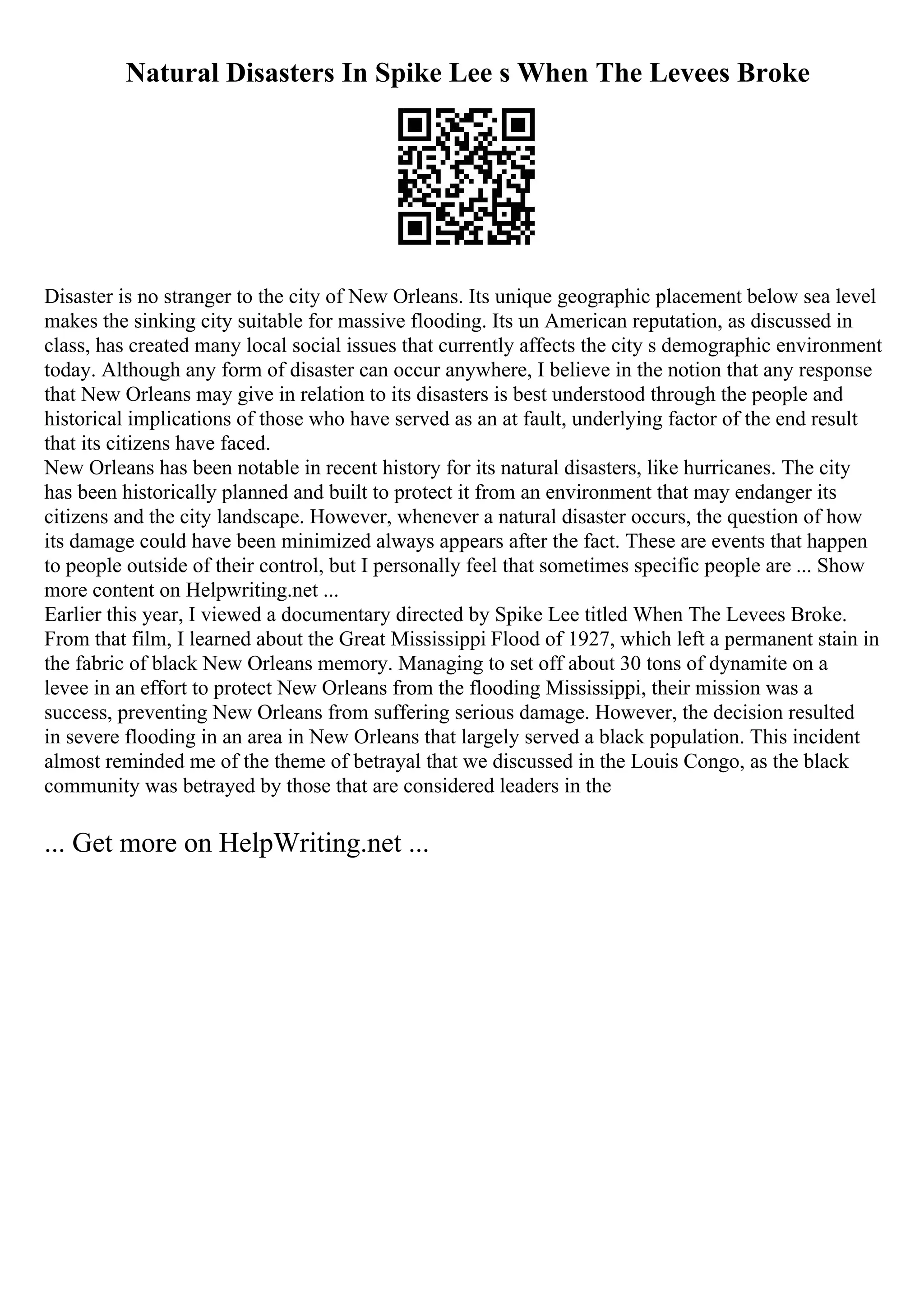 Natural Disasters In Spike Lee s When The Levees Broke
Disaster is no stranger to the city of New Orleans. Its unique geographic placement below sea level
makes the sinking city suitable for massive flooding. Its un American reputation, as discussed in
class, has created many local social issues that currently affects the city s demographic environment
today. Although any form of disaster can occur anywhere, I believe in the notion that any response
that New Orleans may give in relation to its disasters is best understood through the people and
historical implications of those who have served as an at fault, underlying factor of the end result
that its citizens have faced.
New Orleans has been notable in recent history for its natural disasters, like hurricanes. The city
has been historically planned and built to protect it from an environment that may endanger its
citizens and the city landscape. However, whenever a natural disaster occurs, the question of how
its damage could have been minimized always appears after the fact. These are events that happen
to people outside of their control, but I personally feel that sometimes specific people are ... Show
more content on Helpwriting.net ...
Earlier this year, I viewed a documentary directed by Spike Lee titled When The Levees Broke.
From that film, I learned about the Great Mississippi Flood of 1927, which left a permanent stain in
the fabric of black New Orleans memory. Managing to set off about 30 tons of dynamite on a
levee in an effort to protect New Orleans from the flooding Mississippi, their mission was a
success, preventing New Orleans from suffering serious damage. However, the decision resulted
in severe flooding in an area in New Orleans that largely served a black population. This incident
almost reminded me of the theme of betrayal that we discussed in the Louis Congo, as the black
community was betrayed by those that are considered leaders in the
... Get more on HelpWriting.net ...
 