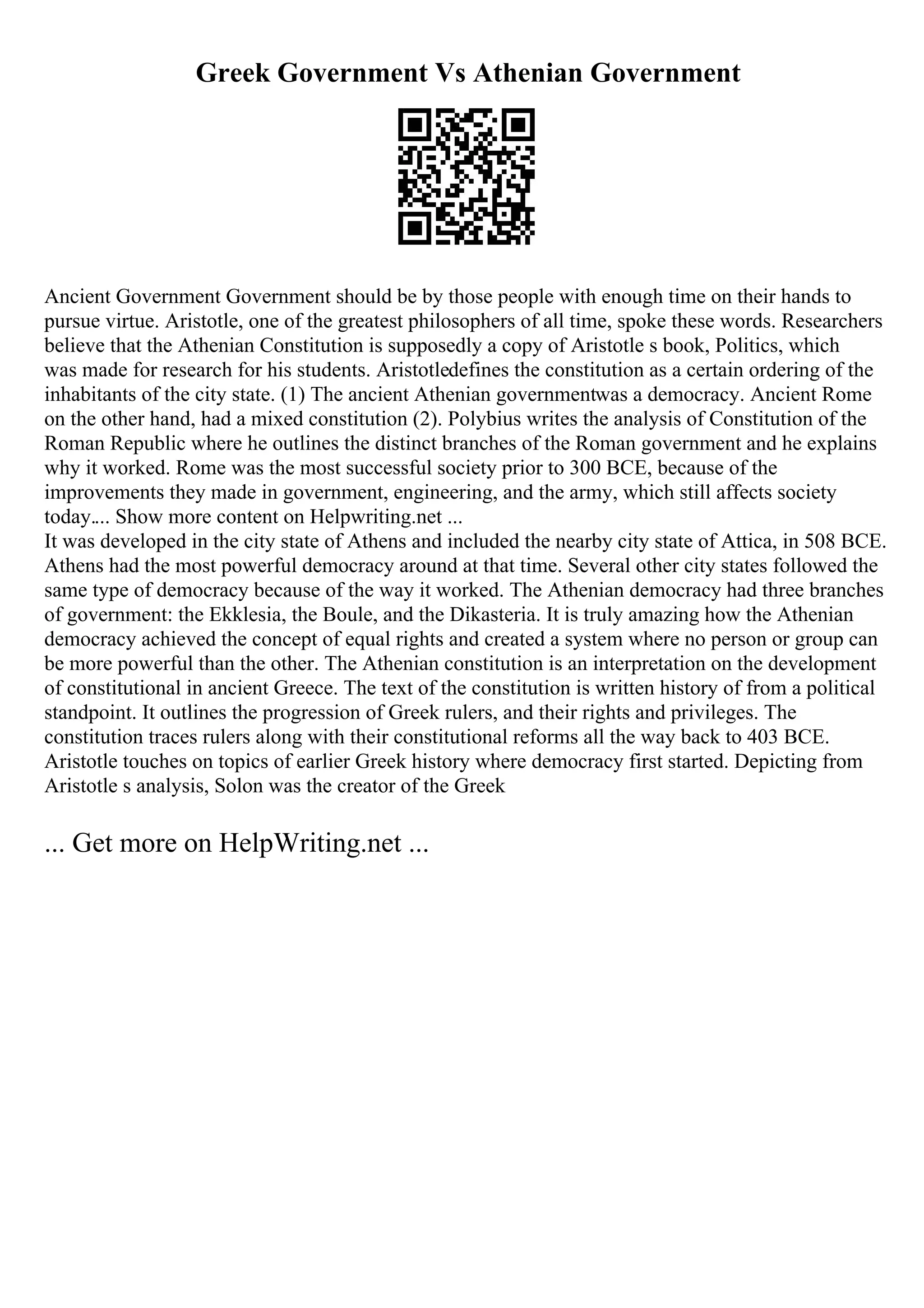 Greek Government Vs Athenian Government
Ancient Government Government should be by those people with enough time on their hands to
pursue virtue. Aristotle, one of the greatest philosophers of all time, spoke these words. Researchers
believe that the Athenian Constitution is supposedly a copy of Aristotle s book, Politics, which
was made for research for his students. Aristotledefines the constitution as a certain ordering of the
inhabitants of the city state. (1) The ancient Athenian governmentwas a democracy. Ancient Rome
on the other hand, had a mixed constitution (2). Polybius writes the analysis of Constitution of the
Roman Republic where he outlines the distinct branches of the Roman government and he explains
why it worked. Rome was the most successful society prior to 300 BCE, because of the
improvements they made in government, engineering, and the army, which still affects society
today.... Show more content on Helpwriting.net ...
It was developed in the city state of Athens and included the nearby city state of Attica, in 508 BCE.
Athens had the most powerful democracy around at that time. Several other city states followed the
same type of democracy because of the way it worked. The Athenian democracy had three branches
of government: the Ekklesia, the Boule, and the Dikasteria. It is truly amazing how the Athenian
democracy achieved the concept of equal rights and created a system where no person or group can
be more powerful than the other. The Athenian constitution is an interpretation on the development
of constitutional in ancient Greece. The text of the constitution is written history of from a political
standpoint. It outlines the progression of Greek rulers, and their rights and privileges. The
constitution traces rulers along with their constitutional reforms all the way back to 403 BCE.
Aristotle touches on topics of earlier Greek history where democracy first started. Depicting from
Aristotle s analysis, Solon was the creator of the Greek
... Get more on HelpWriting.net ...
 