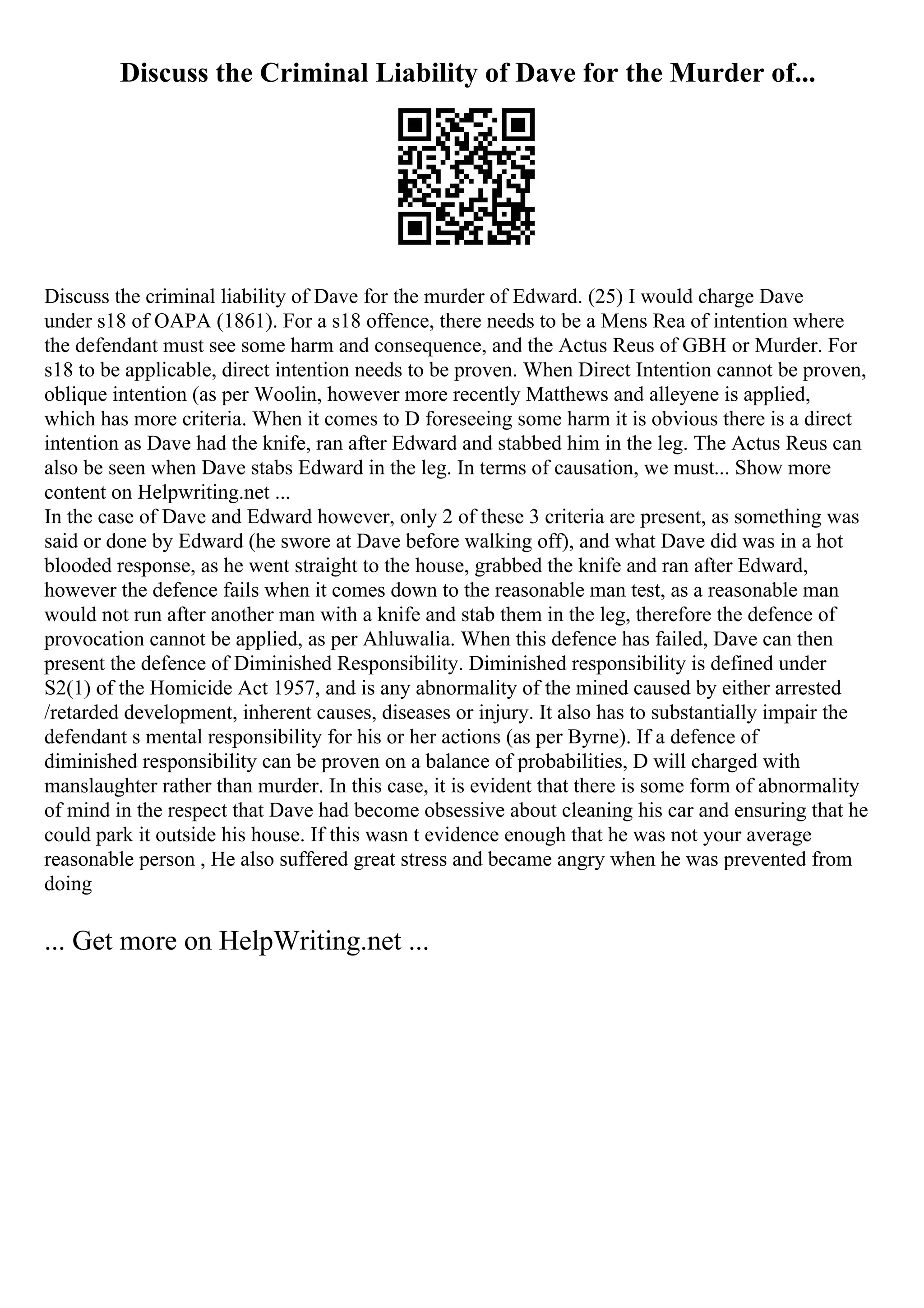 Discuss the Criminal Liability of Dave for the Murder of...
Discuss the criminal liability of Dave for the murder of Edward. (25) I would charge Dave
under s18 of OAPA (1861). For a s18 offence, there needs to be a Mens Rea of intention where
the defendant must see some harm and consequence, and the Actus Reus of GBH or Murder. For
s18 to be applicable, direct intention needs to be proven. When Direct Intention cannot be proven,
oblique intention (as per Woolin, however more recently Matthews and alleyene is applied,
which has more criteria. When it comes to D foreseeing some harm it is obvious there is a direct
intention as Dave had the knife, ran after Edward and stabbed him in the leg. The Actus Reus can
also be seen when Dave stabs Edward in the leg. In terms of causation, we must... Show more
content on Helpwriting.net ...
In the case of Dave and Edward however, only 2 of these 3 criteria are present, as something was
said or done by Edward (he swore at Dave before walking off), and what Dave did was in a hot
blooded response, as he went straight to the house, grabbed the knife and ran after Edward,
however the defence fails when it comes down to the reasonable man test, as a reasonable man
would not run after another man with a knife and stab them in the leg, therefore the defence of
provocation cannot be applied, as per Ahluwalia. When this defence has failed, Dave can then
present the defence of Diminished Responsibility. Diminished responsibility is defined under
S2(1) of the Homicide Act 1957, and is any abnormality of the mined caused by either arrested
/retarded development, inherent causes, diseases or injury. It also has to substantially impair the
defendant s mental responsibility for his or her actions (as per Byrne). If a defence of
diminished responsibility can be proven on a balance of probabilities, D will charged with
manslaughter rather than murder. In this case, it is evident that there is some form of abnormality
of mind in the respect that Dave had become obsessive about cleaning his car and ensuring that he
could park it outside his house. If this wasn t evidence enough that he was not your average
reasonable person , He also suffered great stress and became angry when he was prevented from
doing
... Get more on HelpWriting.net ...
 