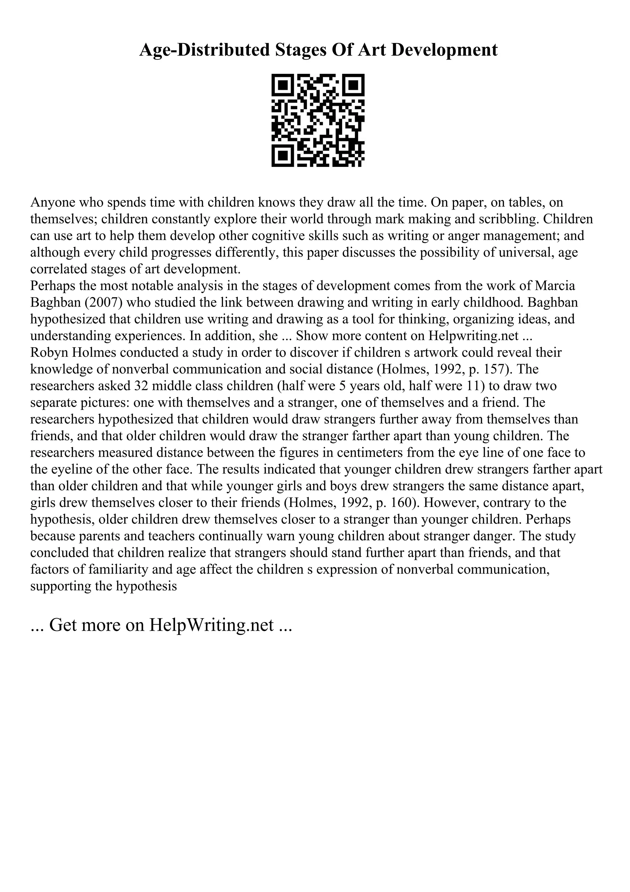 Age-Distributed Stages Of Art Development
Anyone who spends time with children knows they draw all the time. On paper, on tables, on
themselves; children constantly explore their world through mark making and scribbling. Children
can use art to help them develop other cognitive skills such as writing or anger management; and
although every child progresses differently, this paper discusses the possibility of universal, age
correlated stages of art development.
Perhaps the most notable analysis in the stages of development comes from the work of Marcia
Baghban (2007) who studied the link between drawing and writing in early childhood. Baghban
hypothesized that children use writing and drawing as a tool for thinking, organizing ideas, and
understanding experiences. In addition, she ... Show more content on Helpwriting.net ...
Robyn Holmes conducted a study in order to discover if children s artwork could reveal their
knowledge of nonverbal communication and social distance (Holmes, 1992, p. 157). The
researchers asked 32 middle class children (half were 5 years old, half were 11) to draw two
separate pictures: one with themselves and a stranger, one of themselves and a friend. The
researchers hypothesized that children would draw strangers further away from themselves than
friends, and that older children would draw the stranger farther apart than young children. The
researchers measured distance between the figures in centimeters from the eye line of one face to
the eyeline of the other face. The results indicated that younger children drew strangers farther apart
than older children and that while younger girls and boys drew strangers the same distance apart,
girls drew themselves closer to their friends (Holmes, 1992, p. 160). However, contrary to the
hypothesis, older children drew themselves closer to a stranger than younger children. Perhaps
because parents and teachers continually warn young children about stranger danger. The study
concluded that children realize that strangers should stand further apart than friends, and that
factors of familiarity and age affect the children s expression of nonverbal communication,
supporting the hypothesis
... Get more on HelpWriting.net ...
 