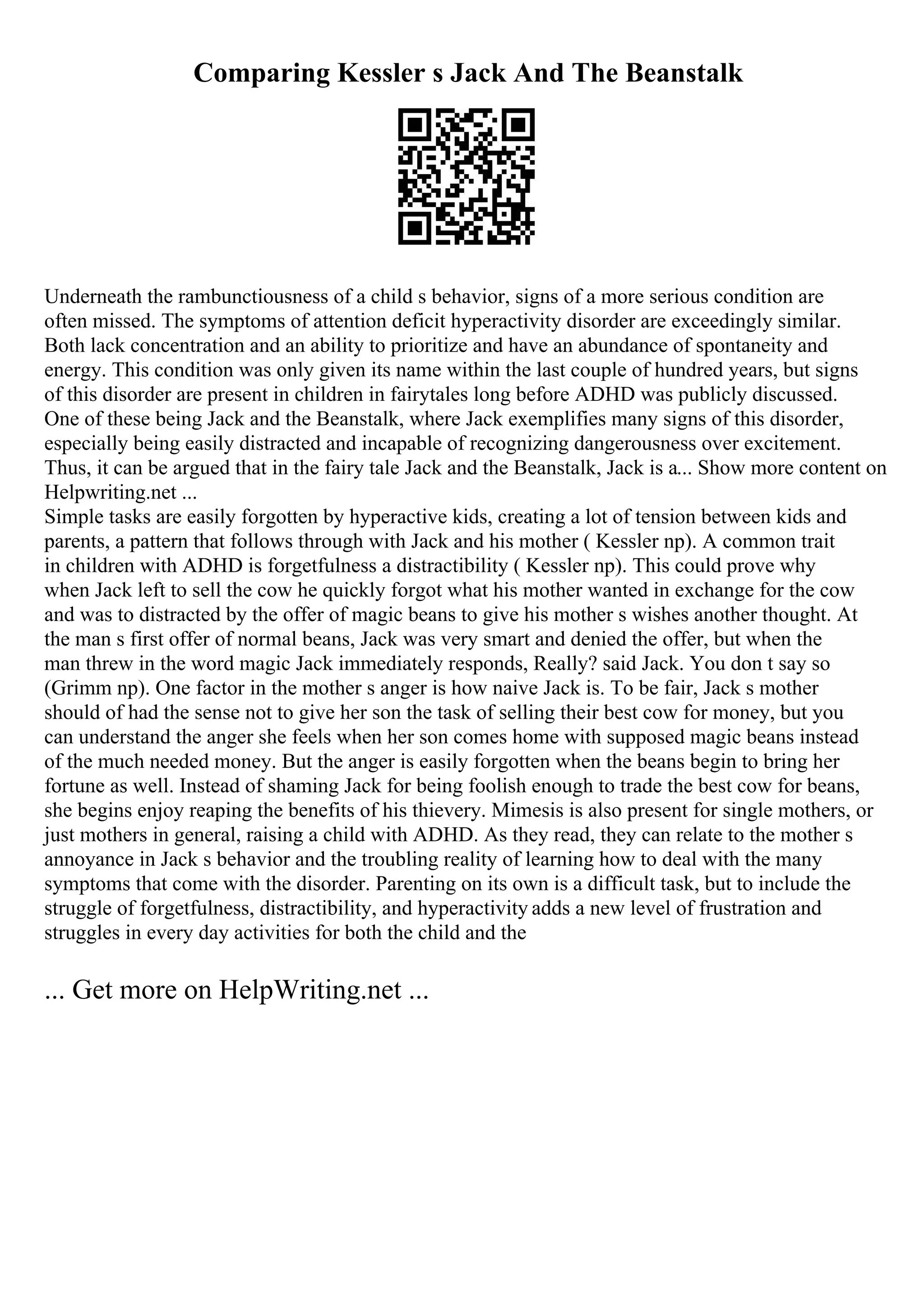 Comparing Kessler s Jack And The Beanstalk
Underneath the rambunctiousness of a child s behavior, signs of a more serious condition are
often missed. The symptoms of attention deficit hyperactivity disorder are exceedingly similar.
Both lack concentration and an ability to prioritize and have an abundance of spontaneity and
energy. This condition was only given its name within the last couple of hundred years, but signs
of this disorder are present in children in fairytales long before ADHD was publicly discussed.
One of these being Jack and the Beanstalk, where Jack exemplifies many signs of this disorder,
especially being easily distracted and incapable of recognizing dangerousness over excitement.
Thus, it can be argued that in the fairy tale Jack and the Beanstalk, Jack is a... Show more content on
Helpwriting.net ...
Simple tasks are easily forgotten by hyperactive kids, creating a lot of tension between kids and
parents, a pattern that follows through with Jack and his mother ( Kessler np). A common trait
in children with ADHD is forgetfulness a distractibility ( Kessler np). This could prove why
when Jack left to sell the cow he quickly forgot what his mother wanted in exchange for the cow
and was to distracted by the offer of magic beans to give his mother s wishes another thought. At
the man s first offer of normal beans, Jack was very smart and denied the offer, but when the
man threw in the word magic Jack immediately responds, Really? said Jack. You don t say so
(Grimm np). One factor in the mother s anger is how naive Jack is. To be fair, Jack s mother
should of had the sense not to give her son the task of selling their best cow for money, but you
can understand the anger she feels when her son comes home with supposed magic beans instead
of the much needed money. But the anger is easily forgotten when the beans begin to bring her
fortune as well. Instead of shaming Jack for being foolish enough to trade the best cow for beans,
she begins enjoy reaping the benefits of his thievery. Mimesis is also present for single mothers, or
just mothers in general, raising a child with ADHD. As they read, they can relate to the mother s
annoyance in Jack s behavior and the troubling reality of learning how to deal with the many
symptoms that come with the disorder. Parenting on its own is a difficult task, but to include the
struggle of forgetfulness, distractibility, and hyperactivity adds a new level of frustration and
struggles in every day activities for both the child and the
... Get more on HelpWriting.net ...
 