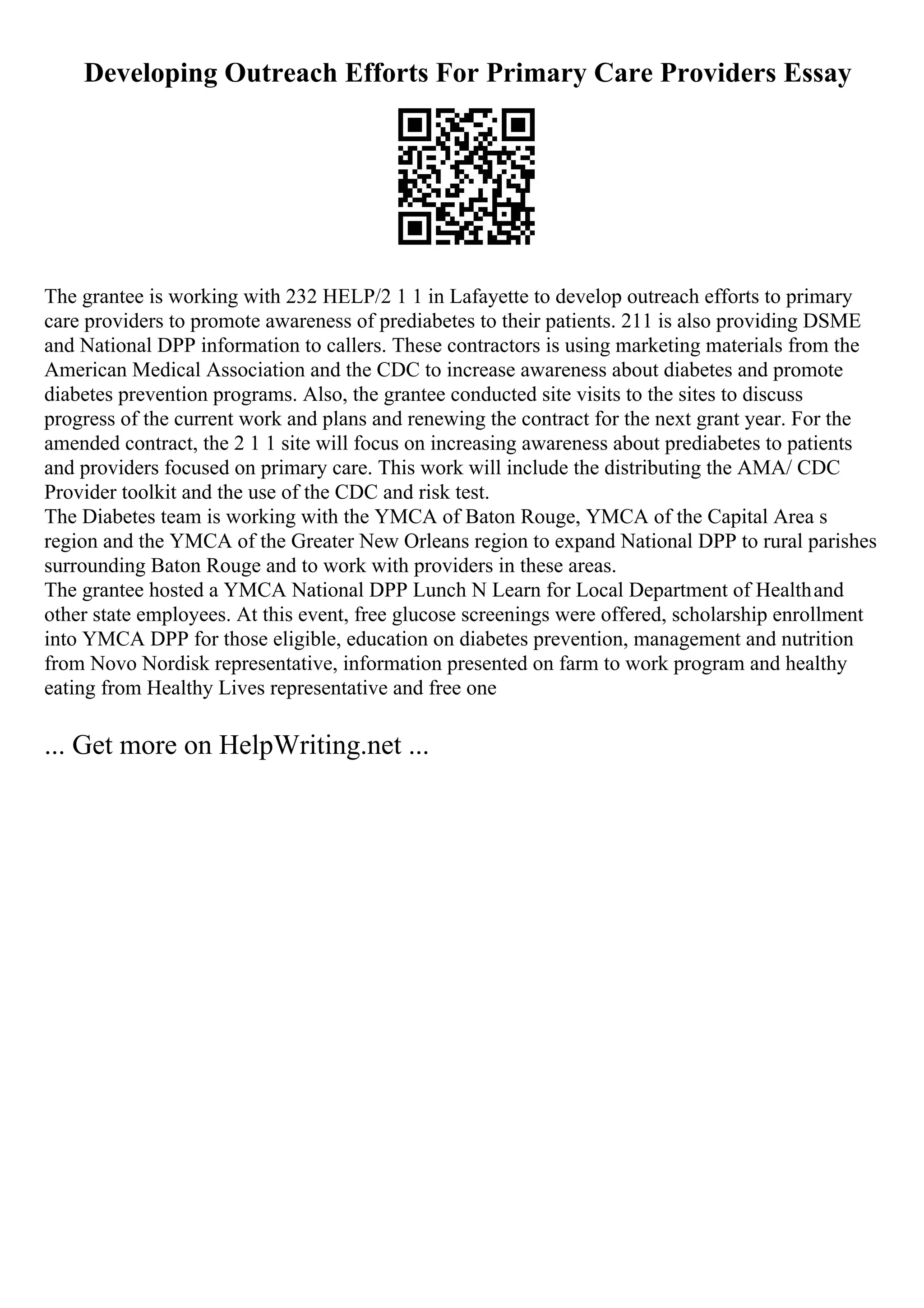 Developing Outreach Efforts For Primary Care Providers Essay
The grantee is working with 232 HELP/2 1 1 in Lafayette to develop outreach efforts to primary
care providers to promote awareness of prediabetes to their patients. 211 is also providing DSME
and National DPP information to callers. These contractors is using marketing materials from the
American Medical Association and the CDC to increase awareness about diabetes and promote
diabetes prevention programs. Also, the grantee conducted site visits to the sites to discuss
progress of the current work and plans and renewing the contract for the next grant year. For the
amended contract, the 2 1 1 site will focus on increasing awareness about prediabetes to patients
and providers focused on primary care. This work will include the distributing the AMA/ CDC
Provider toolkit and the use of the CDC and risk test.
The Diabetes team is working with the YMCA of Baton Rouge, YMCA of the Capital Area s
region and the YMCA of the Greater New Orleans region to expand National DPP to rural parishes
surrounding Baton Rouge and to work with providers in these areas.
The grantee hosted a YMCA National DPP Lunch N Learn for Local Department of Healthand
other state employees. At this event, free glucose screenings were offered, scholarship enrollment
into YMCA DPP for those eligible, education on diabetes prevention, management and nutrition
from Novo Nordisk representative, information presented on farm to work program and healthy
eating from Healthy Lives representative and free one
... Get more on HelpWriting.net ...
 