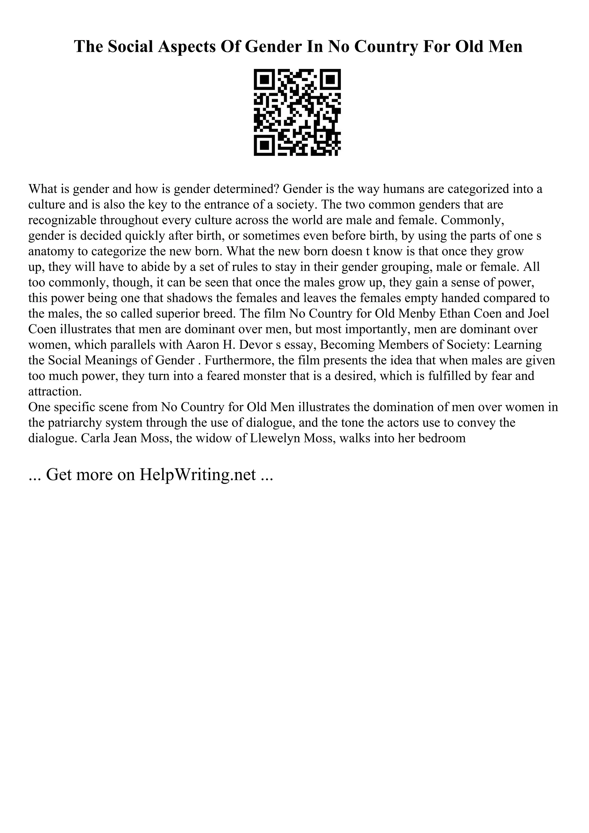 The Social Aspects Of Gender In No Country For Old Men
What is gender and how is gender determined? Gender is the way humans are categorized into a
culture and is also the key to the entrance of a society. The two common genders that are
recognizable throughout every culture across the world are male and female. Commonly,
gender is decided quickly after birth, or sometimes even before birth, by using the parts of one s
anatomy to categorize the new born. What the new born doesn t know is that once they grow
up, they will have to abide by a set of rules to stay in their gender grouping, male or female. All
too commonly, though, it can be seen that once the males grow up, they gain a sense of power,
this power being one that shadows the females and leaves the females empty handed compared to
the males, the so called superior breed. The film No Country for Old Menby Ethan Coen and Joel
Coen illustrates that men are dominant over men, but most importantly, men are dominant over
women, which parallels with Aaron H. Devor s essay, Becoming Members of Society: Learning
the Social Meanings of Gender . Furthermore, the film presents the idea that when males are given
too much power, they turn into a feared monster that is a desired, which is fulfilled by fear and
attraction.
One specific scene from No Country for Old Men illustrates the domination of men over women in
the patriarchy system through the use of dialogue, and the tone the actors use to convey the
dialogue. Carla Jean Moss, the widow of Llewelyn Moss, walks into her bedroom
... Get more on HelpWriting.net ...
 