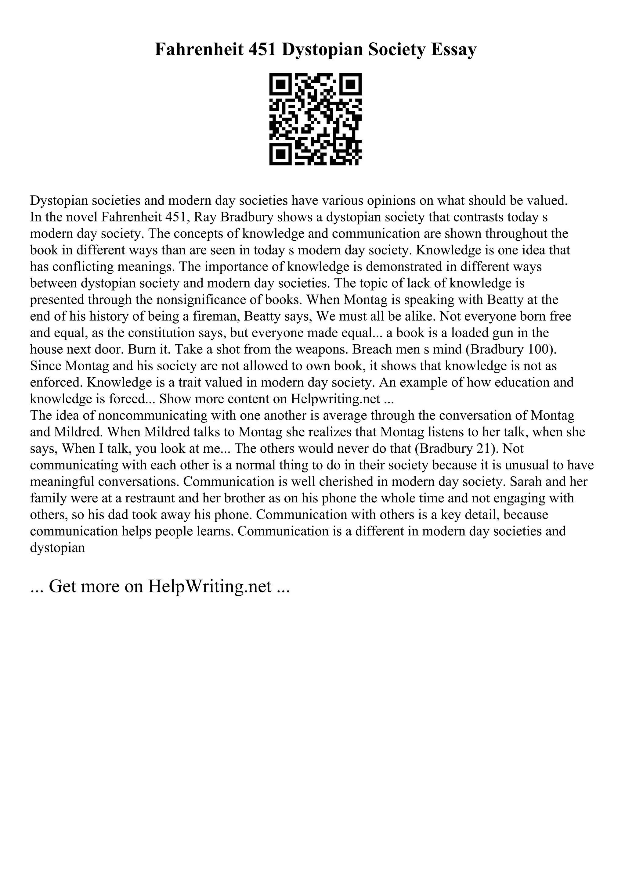Fahrenheit 451 Dystopian Society Essay
Dystopian societies and modern day societies have various opinions on what should be valued.
In the novel Fahrenheit 451, Ray Bradbury shows a dystopian society that contrasts today s
modern day society. The concepts of knowledge and communication are shown throughout the
book in different ways than are seen in today s modern day society. Knowledge is one idea that
has conflicting meanings. The importance of knowledge is demonstrated in different ways
between dystopian society and modern day societies. The topic of lack of knowledge is
presented through the nonsignificance of books. When Montag is speaking with Beatty at the
end of his history of being a fireman, Beatty says, We must all be alike. Not everyone born free
and equal, as the constitution says, but everyone made equal... a book is a loaded gun in the
house next door. Burn it. Take a shot from the weapons. Breach men s mind (Bradbury 100).
Since Montag and his society are not allowed to own book, it shows that knowledge is not as
enforced. Knowledge is a trait valued in modern day society. An example of how education and
knowledge is forced... Show more content on Helpwriting.net ...
The idea of noncommunicating with one another is average through the conversation of Montag
and Mildred. When Mildred talks to Montag she realizes that Montag listens to her talk, when she
says, When I talk, you look at me... The others would never do that (Bradbury 21). Not
communicating with each other is a normal thing to do in their society because it is unusual to have
meaningful conversations. Communication is well cherished in modern day society. Sarah and her
family were at a restraunt and her brother as on his phone the whole time and not engaging with
others, so his dad took away his phone. Communication with others is a key detail, because
communication helps people learns. Communication is a different in modern day societies and
dystopian
... Get more on HelpWriting.net ...
 
