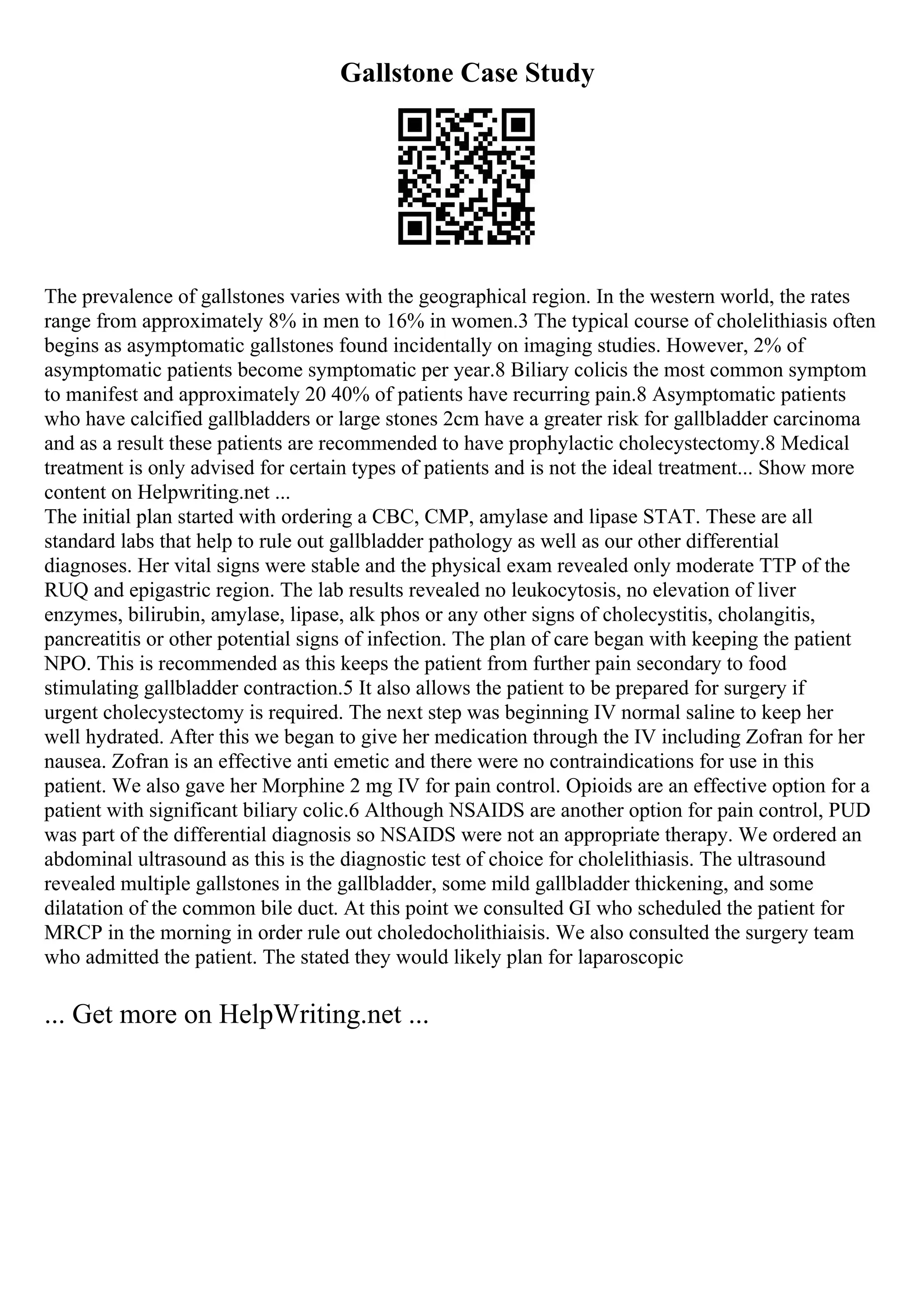 Gallstone Case Study
The prevalence of gallstones varies with the geographical region. In the western world, the rates
range from approximately 8% in men to 16% in women.3 The typical course of cholelithiasis often
begins as asymptomatic gallstones found incidentally on imaging studies. However, 2% of
asymptomatic patients become symptomatic per year.8 Biliary colicis the most common symptom
to manifest and approximately 20 40% of patients have recurring pain.8 Asymptomatic patients
who have calcified gallbladders or large stones 2cm have a greater risk for gallbladder carcinoma
and as a result these patients are recommended to have prophylactic cholecystectomy.8 Medical
treatment is only advised for certain types of patients and is not the ideal treatment... Show more
content on Helpwriting.net ...
The initial plan started with ordering a CBC, CMP, amylase and lipase STAT. These are all
standard labs that help to rule out gallbladder pathology as well as our other differential
diagnoses. Her vital signs were stable and the physical exam revealed only moderate TTP of the
RUQ and epigastric region. The lab results revealed no leukocytosis, no elevation of liver
enzymes, bilirubin, amylase, lipase, alk phos or any other signs of cholecystitis, cholangitis,
pancreatitis or other potential signs of infection. The plan of care began with keeping the patient
NPO. This is recommended as this keeps the patient from further pain secondary to food
stimulating gallbladder contraction.5 It also allows the patient to be prepared for surgery if
urgent cholecystectomy is required. The next step was beginning IV normal saline to keep her
well hydrated. After this we began to give her medication through the IV including Zofran for her
nausea. Zofran is an effective anti emetic and there were no contraindications for use in this
patient. We also gave her Morphine 2 mg IV for pain control. Opioids are an effective option for a
patient with significant biliary colic.6 Although NSAIDS are another option for pain control, PUD
was part of the differential diagnosis so NSAIDS were not an appropriate therapy. We ordered an
abdominal ultrasound as this is the diagnostic test of choice for cholelithiasis. The ultrasound
revealed multiple gallstones in the gallbladder, some mild gallbladder thickening, and some
dilatation of the common bile duct. At this point we consulted GI who scheduled the patient for
MRCP in the morning in order rule out choledocholithiaisis. We also consulted the surgery team
who admitted the patient. The stated they would likely plan for laparoscopic
... Get more on HelpWriting.net ...
 